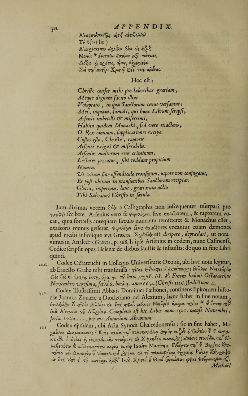 Ili 6. I/lO. ijx5- 5Ii APPENDIX, A*VetyiVU<7X$\>'^4 ol\T§ af7l£oAkd To 0^01/ (fic ) ■PC(Zff£jox3m\i a<y>\tu> (Ziov w$ Moi/CtfS * AfA.7rd.uxJ S\ty\ooV fdf 7TOT/-MK. Ao^oC >6, %£J.TK$y tyV0$y &Jj££JL5l<L Xoi rnft crcojrfi Xpifq ^^5 OfcSvct^. Hoc eft: Chrijic confer mihi pro laboribus gratiam, Ad eque dignum facito illius Voluptatis , in qua S an florum coetus verfantur; Adei, inquam ffamuliy qui hunc Librum fcripf, Arfenii imbecilli & miferrimi, Habitu quidem Adonachi yfed vere exafloris9 O Rex omnium yfupplicationes excipe. Cuftos efto , Chrifle , raptoris Arfenii exigui & miferabilis. Arfenius multorum reus criminum, L e flor es precatur, fibi reddant propitium Numen. Vt vitam fine offendiculo tranfigam, utpote non conjugatus, E/ pofl obitum in manfonibus Sanflorum recipiar. Gloria, imperium, laus, gratiarum aflio Tibi Salvatori Ghrifo in Jacula. Jam diximus vocem £t>r<|i' a Calligraphis non infrequenter ufiirpari pro yfftyty fcribere. Arfenius vero fe cpopo^yi/, five exactorem , & raptorem vo¬ cat quia fortaftis antequam faeculo nuncium remitteret 3c Monachus eflet, exadoris munus geiferat. $opo?Jysi five exadores vocantur etiam daemones apud medii infimique a:vi Graxos. eft diripere , depraedari, ut nota¬ vimus in Analedis G racis, p. 36S. Is ipfe Arfenius in eodem,nunc Cafinenfi, Codice fcripfit opus Helenx de diebus fauftis Se infauftis: de quo in fine Libri quinti. Codex Odateuchi in Collegio Univerfitatis Oxonii, ubi hax nota legitur, abErnefto Grabe nihi tranfmifia : teA9s gVa«q>ev r IQtGtos Noe/uCfica £rt$ x!. ri/utpct gx/uj, opct y. 7V eroi/, ivA «T'. Finem habuit Oflateuchus Novembris vigefima, feriati, hora 3. anno titi^^JChriftinzti.fndiflione 4. Codex Illuftriflimi Abbatis Dominici Paflionei, continens Epitomen hifto- rice Joannis Zonara a Diocletiano ad Alexium, hanc habet in fine notam , cteA,<{d>Av 3 s&ov (ZiGAov d er<| pJjuoU Noefyk r/uepoc 'rei™ * ^ tuam np$ fav A'nvnv ra Completus eft hic Liber anno 1510. menfe Novembri, feri a tertia . . . .per me Antonium Abramum. Codex ejufdem , ubi Ada Synodi Chalcedonenfis: fic in fine habet, M/- Act/ua.<TMivo$ 0 Kpv\$ rmncL vcSircAuxsCpaAfpf1® cru^cfv x^^unluj t t n&py.- XTlT AyiA$ iij chisv/ufyuiions TE7Ztj3T>fS cut X&AgCY\Sbvi (PUOofbVTzfi)b- (c AlfocniJiCTn.TZij yjopico icupio) Icocdvy Mctrfa? TiCepreo Tcf d* Begyiwc Ckt- TKsrnco AA7v.fiO) Z t,'Ajvoii ca> f 7r$V&j(prfM<0 Pcopuf A %t{ ^TTO 4 TV 0X077!PQ$ luffrd UoQ Xfi$vS f OtoS QfKMOlCi$ CL^M $iCfOVAfloU ifj. Adichael