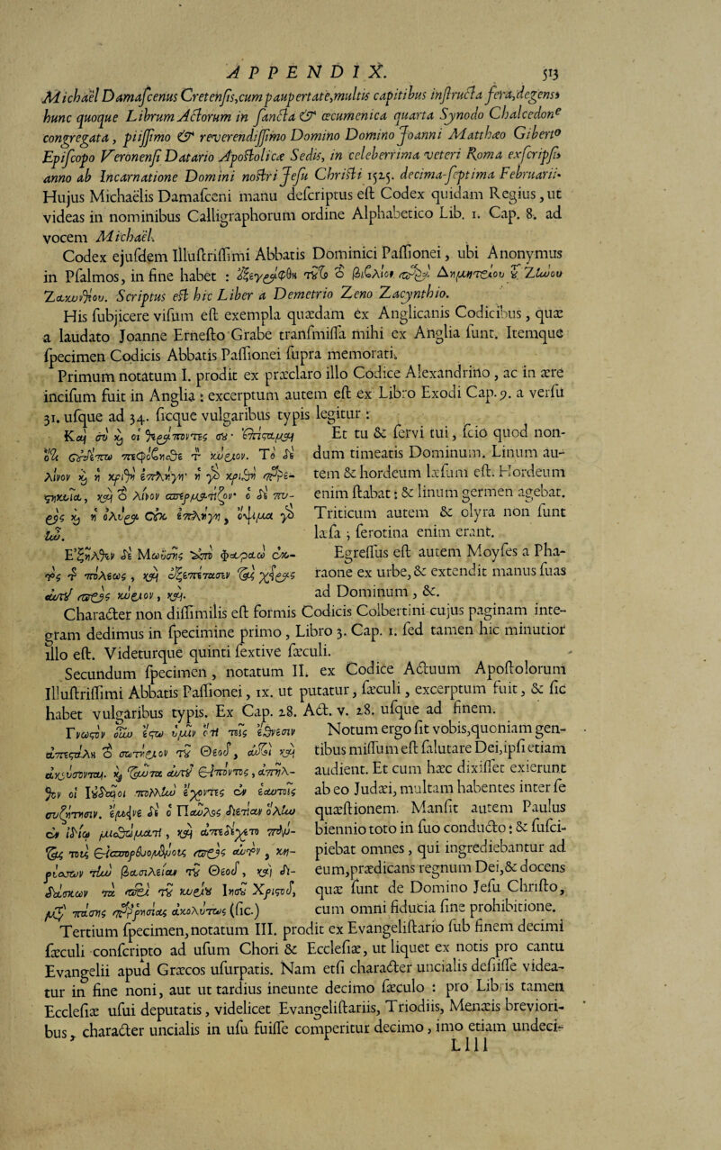 APPENDIX. 5*3 Adichael Damafcenus Cretenfis,cumpaupertate>mult'is capitibus infrucla fera,degens* hunc quoque Librum A florum in fan£la& cecumcnica quarta Synodo Chalcedone congregata, piijfmo & reverendi fimo Domino Domino Joanni Adatthao Gibert0 Epifcopo Veronenfi Datario Apoftolica Sedis, in celeberrima veteri Roma exfcripfi anno ab Incarnatione Domini noftrijefu Chrifti 152-5. decima fptima Februarii* Hujus Michaelis Damafceni manu defcriptus efi: Codex quidam Regius,ut videas in nominibus Calligraphorum ordine Alphahetico Lib. 1. Cap. 8. ad vocem Ad ichaek Codex ejufdem illuftriftimi Abbatis Dominici Pafiionei, ubi Anonymus in P(almos, in fine habet : 'Hz&yzfofo« f> (ZiGaiot Ay\fatrrc*oi) y Lltuou Zeuu>$ou. Scriptus eft hic Liber a Demetrio Zeno Zacynthio. His fubjicere vifiim efl exempla quaedam ex Anglicanis Codicibus, quae a laudato Joanne Ernefto Grabe tranfmifia mihi ex Anglia funt. Itemque (pecimen Codicis Abbatis Paftionei fupra memorati.. Primum notatum I. prodit ex praeclaro illo Codice Alexandrino , ac in aere incifum fuit in Anglia : excerptum autem efi: ex Libro Exodi Cap. 9. a verfii 31. ufque ad 34. frcque vulgaribus typis legitur r Kaf av ^ ot %gy7n>vTE$ av Et tu ^ f-tvi tui, (ciO quod non 0% QrdiTOt) 7TE^)oChc3^ t xv&ov. To' <Ifc' Aivov li) fi Xfif r r y) Xfifr» <7^2- tpjXiAct, X3S ^ A/i>ov cartfjU&itZpr 0 7 xj n oAv^y cbc Z7rAryv , cftxa y) tui. E%YlA%V Je M0)VOTIS fydUpcLOO CM- £ nnAiu0$, 'xf&s curtJ mw&ov, yjj. dum timeatis Dominum. Linum au¬ tem 8c hordeum befiim eft. Hordeum enim (labat • Sc linum germen agebat. Triticum autem & olyra non funt laefa } ferotina enim erant. Egrefius eft autem. Moyfes a Pha- raone ex urbe, & extendit manus fuas ad Dominum, &. « • ^ l > s -W 9 W t Charader non diffimilis efi: formis Codicis Colbertini cujus paginam inte¬ gram dedimus in fpecimine primo , Libro 3. Cap. 1. fed tamen hic minutior illo eft. Videturque quinti fextive faeculi. Secundum fpecimen, notatum II. ex Codice Aduum Apoftolorum Illuftriftimi Abbatis Paftionei, ix. ut putatur, faeculi, excerptum fuit, & fic habet vulgaribus typis. Ex Cap. z8. Ad. v. 2.8. ufque ad finem. Ymw o%j fc» C/Jb oH te7$ edveatv Notum ergo fit vobis,quoniam gen- ^ aaTH&ov 02ocT , K5H lixSVOtiVTStJI. dgbUTZt (—ITCOV^C , d.7TVA- %v 01 l^sdcioi TrDfihluj iyo\m$ Ev £clotoi$ CV^pTH&lV. {v£ Ss 0 TJaU>P[9C oAlu) E» i^ict) jUicdd/ucLtf , &7rtdiyAV) 7rfyj- Toti, £~-{czn)f6uo/L&fjoi<; ciaipv 5 xw- piajtuv tIuj @>cLcri/\2lcu> iQ ©£0cT , >(3q cA- Sbltntocv vx itfe). 7V yjjei* I»aC XfisvJ, /jf 7rdcrn4 nffijmoiott clkoAvtcjc, (fic.) tibus mifium eft falutare Dei,ipfi etiam audient. Et cum hxc dixiflet exierunt ab eo Judtei, multam habentes inter fe quseftionem. Manfit autem Paulus biennio toto in fuo condudo i & fufci- piebat omnes, qui ingrediebantur ad eum,praedicans regnum Dei,& docens quae funt de Domino Jefu Chrifto, cum omni fiducia fine prohibitione. Tertium fpecimen, notatum III. prodit ex Evangeliftario fub finem decimi faeculi conlcripto ad u(um Chori & Ecclefiae, ut liquet ex notis pro cantu Evangelii apud Grxcos ufurpatis. Nam etfi charader uncialis defiiffe videa¬ tur in fine noni, aut ut tardius ineunte decimo faeculo : pro Libris tamen Ecclefix ufui deputatis, videlicet Evangeliftariis, Triodiis, Menaeis breviori¬ bus charader uncialis in ufu fuiflfe comperitur decimo, imo etiam undeci-  L 111