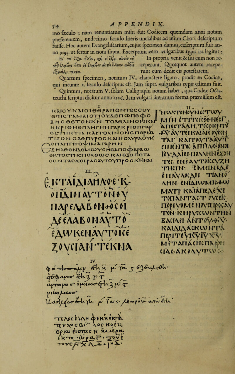 $I4 APPENDIX. mo foculo : nam renuntiatum mihi fuit Codicem quemdam anni notam proferentem, undecimo foculo literis uncialibus ad ufum Chori deferiptum fuiffe. Hoc autem Evangeliftarium,cujus fpecimen damus, exferiptum fuit an¬ no •ut in nota fupra. Excerptum vero vulgaribus typis ita legitur : E/ 7te «q oi ftfoi ccoTtv oo In propria venit 5c fui eum non re- om Si itv&qv dum ifoxe dJ&s ceperunt. Quotquot autem recepe- ioUp.TtxHL. runt eum dedit eis poteftatem. Quartum fpecimen, notatum IV. charattere ligato, prodit ex Codice, qui ineunte x. foculo deferiptus eft. Jam fupra vulgaribus typis editum fuit. Quintum, notatum V. folam Calligraphi notam habet, qua Codex O&a- teuchi feriptus dicitur anno 112.6, Jam vulgari literarum forma promiiTum efl. KiiCYK5,FOi06f^nontgccoy T7NWGTONWMeCTAAFY enicTXMMOTioYAGncDnecpo I 7 ^ / BHC06TONKN TQASMNOn l<M min OTrrofce^NecF, \xi To c f> 1 oimf h ic p ie Hen\HrHH r*p i< pieHnxp’ ^ ecTH kyu KMTOviNONcnefMs, rfVAyTD1KMW OytON ^\Z O N O-iJ&nYpOC K XIH OXYp^OYK* --^-- nen xh mo^iMxrxp m m \[y^H\eeKA0UcuYcncxnocb^cD eKTocTHcno^ecoc kw e^e rieTx c e NTxc>cei pxcxvroynpo c i<nkm nr. Cjctaiaiahao^ iy oiiAior^yTomy A^AAMNAyTO eAtvKeriAVToici ^OyCIANTeKMA TW' K MTNyT^XyT’ finOHTOC MlH/WoNOL IOVv\MO I n0\\HN ezoi i Tec 6N6A.yTfliccyZ,H 'THCIM* !e'M£IHeAf <mAy\ocAie 't/ano^ \HH eNIAlWMIC^AV MWi' Ton\NT\cT oyceic nojeyoMe wycnpocxy TON K HpyCCWMTHM KACIA6I ANTfly-fTy- KMAiA^CKwmr^ nepjToyKyiy^. m f^rAnACHcriAppH CIAC> AK0\y’FVV C-: a> J/ K Jc*- ^ o<7* £U.J2, r ^ OL^TWjjio a-* o JMHeoff.cp j/itioyLecoo-* \J^di<Au^o<r' £-U i'U. 'l‘aj yLi *>yo\tr- cu/nw rfrU. ^>fcKNOKn^ r~rx\oc t \/\* \oc KO EU Opiau eicrmc \< KX-»Xpci^ £ K riM * cb p E /