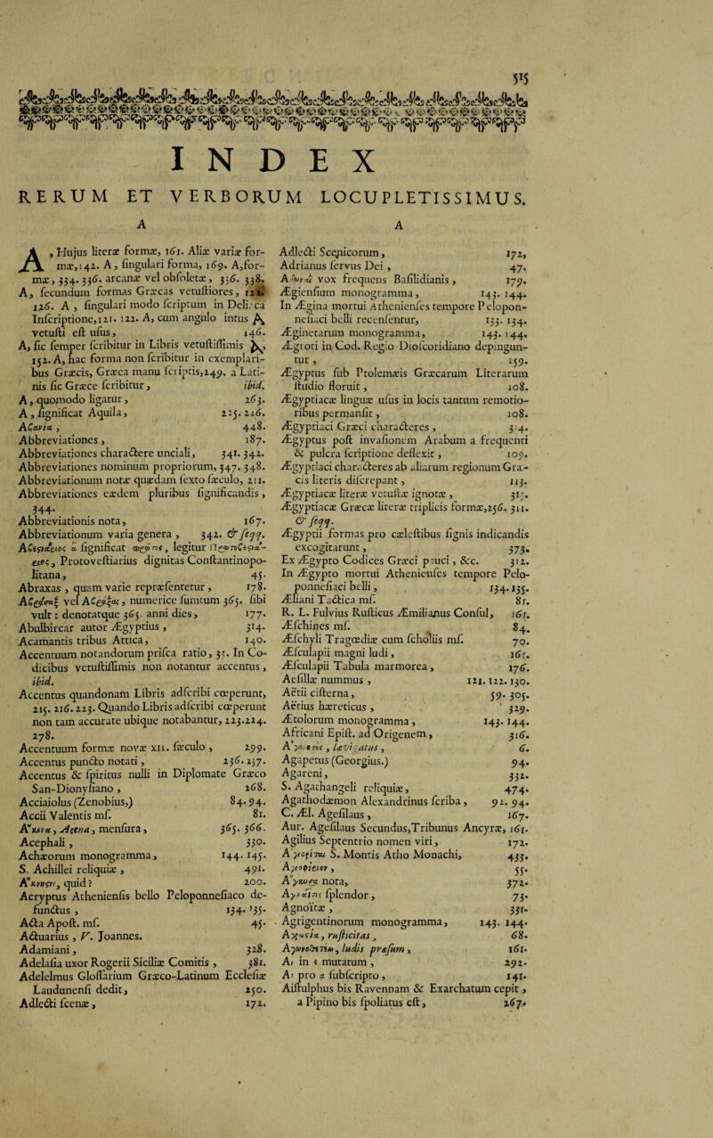 5'5 INDEX RERUM ET VERBORUM LOCUPLETISSIMUS. A A A, Hujus literse formae, 161. Aliae varix for¬ mae,^!. A, lingulari forma, 169. A,for- mx, 334.336. arcanx vel obfoletx, 336. 338, A, fecundum formas Graecas vetuftiores, 121. 116. A, lingulari modo fcriptum in Delirca Infcriptione,i2i. 122. A, cum angulo intus vetufti eltufus, i4<j. A, lic femper fcribitur in Libris vetuftiffimis 152. A, nae forma non fcribitur in exemplari¬ bus Graecis, Graeca manu feriatis,2451. a Lati¬ nis lic Graece fcribitur, ibid. A, quofnodo ligatur, 2<j 3. A , lignificat Aquila, 2:5.226. ACavin , 448. Abbreviationes, 187. Abbreviationes charadbere unciali, 341. 342. Abbreviationes nominum propriorum, 347. 348. Abbreviationum notae quaedam fexto faeculo, 211. Abbreviationes ex dem pluribus fignificandis, 344* Abbreviationis nota, 167. Abbreviationum varia genera , 342. & feqq. ACt^cttxoi; a. lignificat , legitur tios, Protoveftiarius dignitas Conftantinopo- litana, 45- Abraxas , quam varie reprxfentetur , 178. vel A£&fc> numerice limitum 365. libi vult: denotatque 365- anni dies, 177. Abulbircar autor ^Lgyptius , 314. Acamantis tribus Attica, 140. Accentuum notandorum prifea ratio, 33. In Co¬ dicibus vetuftiilimis non notantur accentus, ibid. Accentus quandonam Libris adferibi coeperunt, 215.116.223. Quando Libris adferibi coeperunt non tam accurate ubique notabantur, 223.224. 278. Accentuum formx novx xii. fxculo , 199. Accentus pundto notati, 236. 237. Accentus & fpiritus nulli in Diplomate Grxco San-Dionyfiano, 268. Acciaiolus (Zenobius,) 84.94. Accii Valentis mf. 81. Avjt*r«, u4cena, menfura, 365.366. Acephali, 330> Achxorum monogramma, 144.145. S. Achillei reliquix , 491* quid? io°* Acryptus Athenienfis bello Peloponnefiaco de- fundtus , 134* ’35* A&a Apoft. mf. 45* Adtuarius, V. Joannes. Adamiani, Adelafia uxor Rogerii Sicilix Comitis , 381. Adelelmus doliarium Grxco-Latinum Ecclefix Laudunenfi dedit, 250. Adle&i fcenx, 172. Adledti Scejaicorum, 172, Adrianus lervus Dei , 47. A'4n-al' vox frequens Bafilidianis , 179. /Egienfium monogramma, 143. 144. In /Egina mortui sK thenienfes tempore P elopon- nefiaci belli recenfentur, 133. 134. AEginetarum monogramma, 143. 144. Aegroti in Cod. Regio Dipfcoridiano depingun¬ tur , 259. AEgyptus fiib Ptolemxis Grxcarum Literarum ltudio floruit, 108. Aigyptiacx lingux ufus in locis tantum remotio¬ ribus permanfit, 108. Aigyptiaci Grxci charadteres , 334. AEgyptus poft invafionem Arabum a frequenti & pulcra feriptione deflexit, 109. yEgyptiaci charadteres ab aliarum regionum Gra- cis literis diferepant, 113. AEgyptiacx literx vetuftx ignotx , 31-. AEgyptiacx Grxcx literx triplicis formx,251?. 311. & faej. AEgyptii formas pro cxleftibus lignis indicandis excogitarunt, 373. Ex AEgypto Codices Grxci pauci, &c. 312. In AEgypto mortui Athenienfes tempore Pelo- ponnefiaci belli, 134.135. AEliani Tadtica mf. 8r. R. L. Fulvius Rufticus AEmilianus Conlul, i6r. AEfchines mf. 84. AEfchyli Tragcedix cum fcholiis mf. 70. AEfculapii magni ludi, i6r. AEfculapii Tabula marmorea , 176. Aefillx nummus, 121.122.130. Aetii cifterna, 59. 305. Actius hxreticus , 1 329. AEtoIorum monogramma, 143.144. Africani Epift. ad Origenem , 316. A yM e ri( , UvioatHS , 6. Agapetus (Georgius.) 94. Agareni, 332. S. Agathangeli reliquix, 474* Agathodxmon Alexandrinus feriba , 92. 94. C. AE1. Agefilaus, 167. Aur. Agefilaus Secundus,Tribunus Ancyrx, i6f. Agilius Septentrio nomen viri, 172. A yoftTtu S. Montis Atho Monachi, 433. Ayotpiexsiv, yj. Kywea. nota, 372. Ayhainf fplendor, .73. Agnoitx , 3jr- Agrigentinorum monogramma, 143. 144. A, rnflicitas 68. AjMoZrtTs*, ludis prafkm , 161- A/ in e mutatum , 191. Ai pro a fublcripto , 141- Aiftulphus bis Ravennam & Exarchatum cepit, a Pipino bis fpoliatus eft, 267.