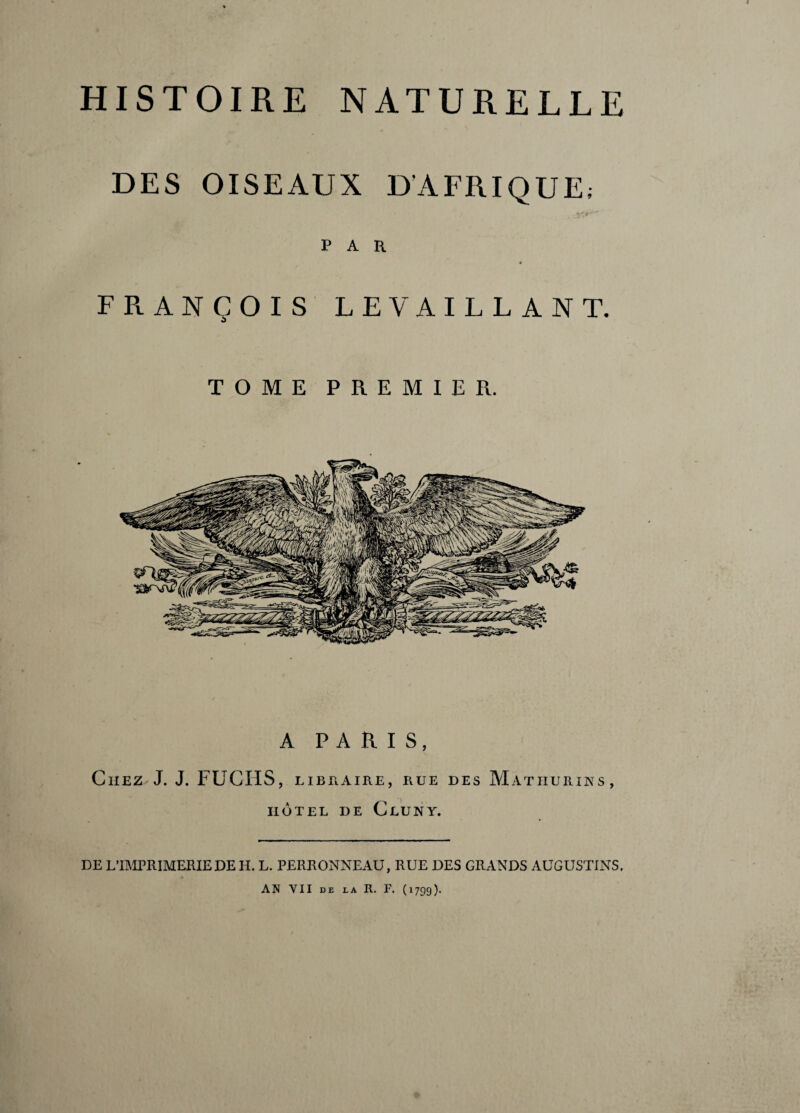 DES OISEAUX D'AFRIQUE; PAR FRANÇOIS LE Y AILLANT. TOME PREMIER. A PARIS, Chez J. J. FUCIIS, libraire, rue des Matiiurins, IIOTEL DE ClUNY. DE L’IMPRIMERIE DE H. L. PERRONNEAU, RUE DES GRANDS AUGUSTINS. AN VII DE LA R. F. (1799).