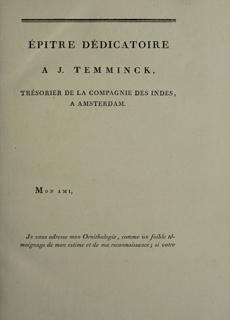 ÉPITRE DÈDICATOIRE A J. TEMMINCK, TRÉSORIER DE LA COMPAGNIE DES INDES, A AMSTERDAM. Mon ami. Je vous adresse mon Ornithologie > comme un foihle té¬ moignage de mon estime et de ma reconnoissance y si votre