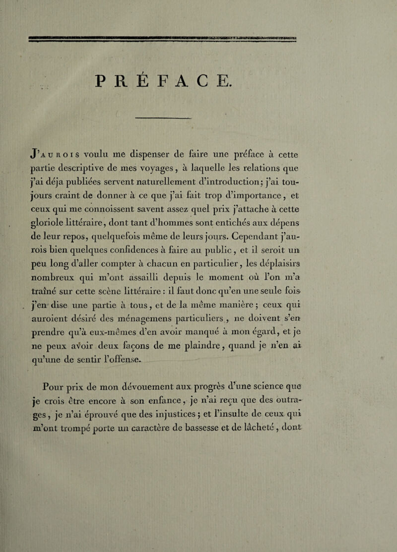 CTKW PRÉFACE. J’aurois voulu me dispenser de faire une préface à cette partie descriptive de mes voyages, à laquelle les relations que j’ai déjà publiées servent naturellement d’introduction; j’ai tou¬ jours craint de donner à ce que j’ai fait trop d’importance , et ceux qui me connoissent savent assez quel prix j’attache à cette gloriole littéraire , dont tant d’hommes sont entichés aux dépens de leur repos, quelquefois même de leurs jours. Cependant j’au¬ rois bien quelques confidences à faire au public, et il seroit un peu long d’aller compter à chacun en particulier, les déplaisirs nombreux qui m’ont assailli depuis le moment où l’on m’a traîné sur cette scène littéraire : il faut donc qu’en une seule fois . j’en dise une partie à tous, et de la même manière ; ceux qui auroient désiré des ménagemens particuliers , 11e doivent s’en prendre qu’à eux-mêmes d’en avoir manqué à mon égard, et je ne peux avoir deux façons de me plaindre, quand je n’en ai qu’une de sentir l’offense. Pour prix de mon dévouement aux progrès d’une science que je crois être encore à son enfance, je n’ai reçu que des outra¬ ges , je n’ai éprouvé que des injustices ; et l’insulte de ceux qui m’ont trompé porte un caractère de bassesse et de lâcheté , dont