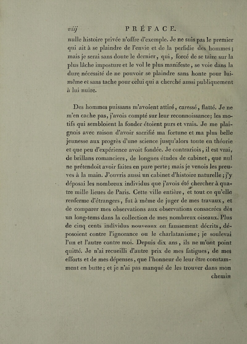 viij PRÉFACE.. nulle histoire privée n’offre d’exemple. Je ne suis pas le premier qui ait à se plaindre de l’envie et de la perfidie des hommes ; mais je serai sans doute le dernier, qui , forcé de se taire sur la plus lâche imposture et le vol le plus manifeste, se voie dans la dure nécessité de ne pouvoir se plaindre sans honte pour lui- même et sans tache pour celui qui a cherché aussi publiquement à lui nuire. Des hommes puissans m’avoient attiré , caressé, flatté. Je ne m’en cache pas, j’avois compté sur leur reconnoissance; les mo¬ tifs qui sembloient la fonder étoient purs et vrais. Je me plai- gnois avec raison d’avoir sacrifié ma fortune et ma plus belle jeunesse aux progrès d’une science jusqu’alors toute en théorie et que peu d’expérience avoit fondée. Je contrariois , il est vrai, de brillans romanciers, de longues études de cabinet, que nul ne prétendoit avoir faites en pure perte; mais je venois les preu¬ ves à la main. J’ouvris aussi un cabinet d’histoire naturelle ; j’y déposai les nombreux individus que j’avois été chercher à qua¬ tre mille lieues de Paris. Cette ville entière, et tout ce qu’elle renferme d’étrangers, fut à meme de juger de mes travaux, et de comparer mes observations aux observations consacrées dès un long-tems dans la collection de mes nombreux oiseaux. Plus de cinq cents individus nouveaux ou faussement décrits, dé- posoient contre l’ignorance ou le charlatanisme; je soulevai l’un et l’autre contre moi. Depuis dix ans , ils ne m’ont point quitté. Je n’ai recueilli d’autre prix de mes fatigues, de mes efforts et de mes dépenses , que l’honneur de leur être constam¬ ment en butte ; et je n’ai pas manqué de les trouver dans mon chemin