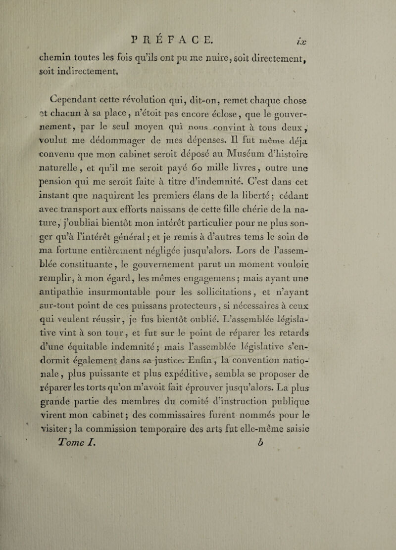 chemin toutes les fois qu’ils ont pu me nuire, soit directement, soit indirectement. Cependant cette révolution qui, dit-on, remet cliaque cliose et chacun à sa place, n’étoit pas encore éclose, que le gouver¬ nement, par le seul moyen qui nous convint à tous deux, voulut me dédommager de mes dépenses. Il fut même déjà convenu que mon cabinet seroit déposé au Muséum d’histoire naturelle , et qu’il me seroit payé 60 mille livres, outre une pension qui me seroit faite à titre d’indemnité. C’est dans cet instant que naquirent les premiers élans de la liberté ; cédant avec transport aux efforts naissans de cette fille chérie de la na¬ ture, j’oubliai bientôt mon intérêt particulier pour ne plus son¬ ger qu’à l’intérêt général • et je remis à d’autres tems le soin de ma fortune entièrement négligée jusqu’alors. Lors de l’assem¬ blée constituante, le gouvernement parut un moment vouloir: remplir, à mon égard, les mêmes engagemens 5 mais ayant une antipathie insurmontable pour les sollicitations, et n’ayant sur-tout point de ces puissans protecteurs , si nécessaires à ceux qui veulent réussir, je fus bientôt oublié. L’assemblée législa¬ tive vint à son tour, et fut sur le point de réparer les retards d’une équitable indemnité ; mais l’assemblée législative s’en¬ dormit également dans sa justice. Enfin , la convention natio¬ nale , plus puissante et plus expéditive, sembla se proposer de réparer les torts qu’on m’avoit fait éprouver jusqu’alors. La plus grande partie des membres du comité d’instruction publique virent mon cabinet ; des commissaires furent nommés pour le visiter 5 la commission temporaire des arts fut elle-même saisie Tome /. b