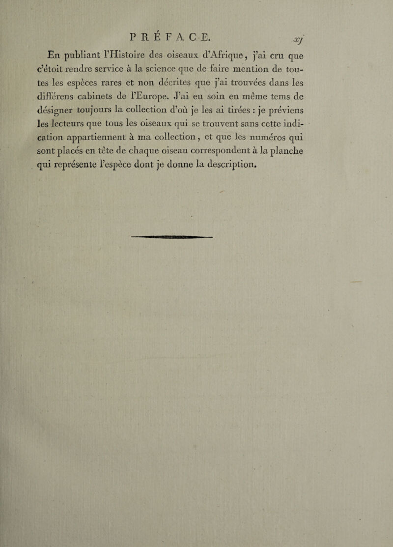 En publiant l’Histoire des oiseaux d’Afrique, j’ai cru que c’étoit rendre service à la science que de faire mention de tou¬ tes les espèces rares et non décrites que j’ai trouvées dans les différens cabinets de l’Europe. J’ai eu soin en meme tems de désigner toujours la collection d’où je les ai tirées : je préviens les lecteurs que tous les oiseaux qui se trouvent sans cette indi¬ cation appartiennent à ma collection, et que les numéros qui sont placés en tête de chaque oiseau correspondent à la planche qui représente l’espèce dont je donne la description.
