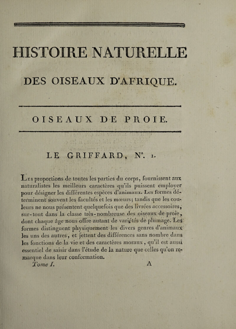 HISTOIRE NATURELLE DES OISEAUX D’AFRIQUE. OISEAUX DE P Pi OIE. LE GRIFFARD, N°. i Lès proportions de tontes les parties du corps, fournissent aux naturalistes les meilleurs caractères qu’ils puissent employer pour désigner les différentes espèces d’animaux. Lus formes dé¬ terminent souvent les facultés et les mœurs ; tandis que les cou¬ leurs ne nous présentent quelquefois que des livrées accessoires, sur-tout dans la classe très-nombreuse des oiseaux de proie, dont chaque âge nous offre autant de variétés de plumage. Les formes distinguent physiquement les divers genres d’animaux les uns des autres, et jettent des différences sans nombre dans les fonctions de la vie et des caractères moraux, qu’il est aussi essentiel de saisir dans l’étude de la nature que celles qu’on re¬ marque dans leur conformation. Tome L A