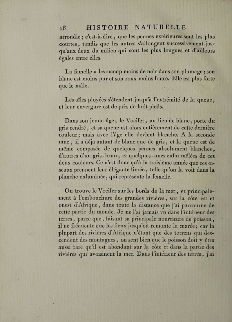 arrondie ; c’est-à-dire, que les pennes extérieures sont les plus courtes, tandis que les autres s’allongent successivement jus¬ qu’aux deux du milieu qui sont les plus longues et d’ailleurs égales entre elles. La femelle a beaucoup moins de noir dans son plumage ; son blanc est moins pur et son roux moins foncé. Elle est plus forte que le mâle. Les ailes ployées s’étendent jusqu’à l’extrémité de la queue, et leur envergure est de près de huit pieds. Dans son jeune âge, le Vocifer, au lieu de blanc, porte du gris cendré , et sa queue est alors entièrement de cette dernière couleur ; mais avec l’âge elle devient blanche. A la seconde mue , il a déjà autant de blanc que de gris, et la queue est de même composée de quelques pennes absolument blanches, d’autres d’un gris-brun, et quelques-unes enfin mêlées de ces deux couleurs. Ce n’est donc qu’à la troisième année que ces oi¬ seaux prennent leur élégante livrée, telle qu’on la voit dans la planche enluminée, qui représente la femelle. On trouve le Vocifer sur les bords de la mer, et principale¬ ment à l’embouchure des grandes rivières, sur la côte est et ouest d’Afrique , dans toute la distance que j’ai parcourue de cette partie du monde. Je ne l’ai jamais vu dans l’intérieur des terres, parce que , faisant sa principale nourriture de poisson , il ne fréquente que les lieux jusqu’où remonte la marée ; car la plupart des rivières d’Afrique n’étant que des torrens qui des¬ cendent des montagnes , on sent bien que le poisson doit y être aussi rare qu’il est abondant sur la côte et dans la partie des rivières qui avoisinent la mer. Dans l’intérieur des terres, j’ai