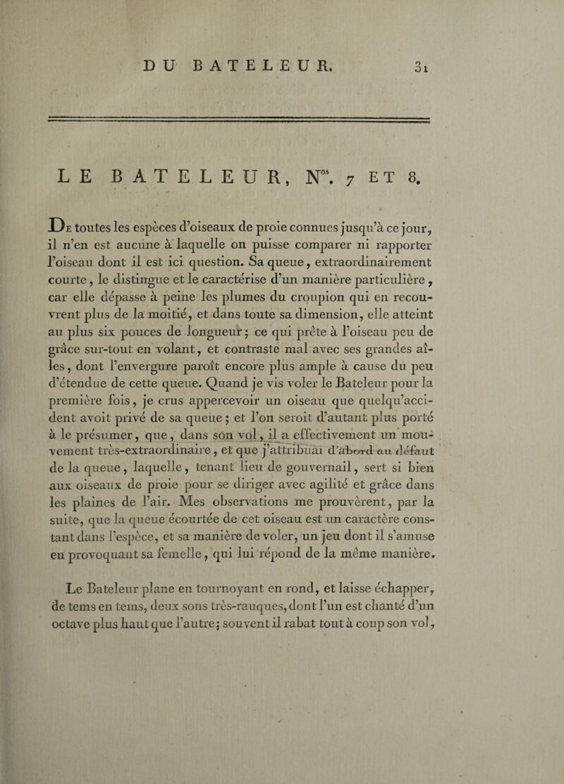 DU BATELEUR. o ai LE BATELEUR, Nos. 7 E T 8. , m* • * D e toutes les espèces d’oiseaux de proie connues jusqu’à ce jour, il n’en est aucune à laquelle on puisse comparer ni rapporter l’oiseau dont il est ici question. Sa queue, extraordinairement courte , le distingue et le caractérise d’un manière particulière , car elle dépasse à peine les plumes du croupion qui en recou¬ vrent plus de la moitié, et dans toute sa dimension, elle atteint au plus six pouces de longueur ; ce qui prête à l’oiseau peu de grâce sur-tout en volant, et contraste mal avec ses grandes ai¬ les, dont l’envergure paroît encore plus ample à cause du peu d’étendue de cette queue. Quand je vis voler le Bateleur pour la première fois, je crus appercevoir un oiseau que quelqu’acci- dent avoit privé de sa queue ; et l’on seroit d’autant plus porté à le présumer, que, dans son vol, il a effectivement un mou¬ vement très-extraordinaire , et que j’attribuai d'aBord. au défaut de la queue, laquelle, tenant lieu de gouvernail, sert si bien aux oiseaux de proie pour se diriger avec agilité et grâce dans les plaines de l’air. Mes observations me prouvèrent, par la suite, que la queue écourtée de cet oiseau est un caractère cons¬ tant dans l’espèce, et sa manière de voler, un jeu dont il s’amuse en provoquant sa femelle, qui lui répond de la même manière. Le Bateleur plane en tournoyant en rond, et laisse échapper, de tems en teins, deux sons très-rauques, dont l’un est chanté d’un octave plus haut que l’autre j souvent il rabat tout à coup son vol,