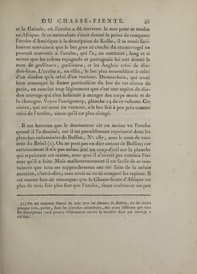 et la Guinée, où l’urubu a dû traverser la mer pour se rendre en Afrique. Si ce naturaliste s’étoit donné la peine de comparer l’urubu d’Amérique à la description de Kolbe, il se seroit faci¬ lement convaincu que le bec gros et crochu du stront-vogel ne pouvoit convenir à l’urubu , qui l’a , au contraire, long et si mince que les colons espagnols et portuguais lui ont donné le nom de gallinaco, gallinacci, et les Anglois celui de din¬ don-buse. L’urubu a ? en effet, le bec plus ressemblant à celui d’un dindon qu’à celui d’un vautour. Dumarcbais , qui avoit bien remarqué la forme particulière du bec de cet oiseau de- proie, en conclut trop légèrement que c’est une espèce de din¬ don sauvage qui s’est habituée à manger des corps morts et de la charogne. Voyez l’ourigourap, planche 14 de ce volume. Cet oiseau, qui est aussi un vautour, a le bec fait à peu près comme celui de l’urubu , sinon qu’il est plus alongé. Il est heureux que le dessinateur ait au moins vu l’urubu quand il fa dessiné ; car il est passablement représenté dans les planches enluminées de Buffon , N°. 187 , sous le nom de vau¬ tour du Brésil (1). On ne peut pas en dire autant de Buffon; car certainement il ira pas même jeté un coup-d’œil sur la planche qui représente cet oiseau, sans quoi il n’auroit pas commis l’er¬ reur qu’il a faite. Mais malheureusement il est facile de se con¬ vaincre que tous ses rapprochemens ont été faits de la même manière, c’est-à-dire, sans avoir ni vu ni comparé les espèces. Il est encore bon de remarquer que le Chasse-liente d’Afrique est plus de trois fois plus fort que l’urubu , étant seulement un peu ( 1 ) On est toujours étonné de voir tous les oiseaux de Buffon , ou du moins presque tous, porter , dans les planches enluminées, des noms différens que dans les descriptions ; ceci prouve évidemment encore la manière dont cet ouvrage a été fait.