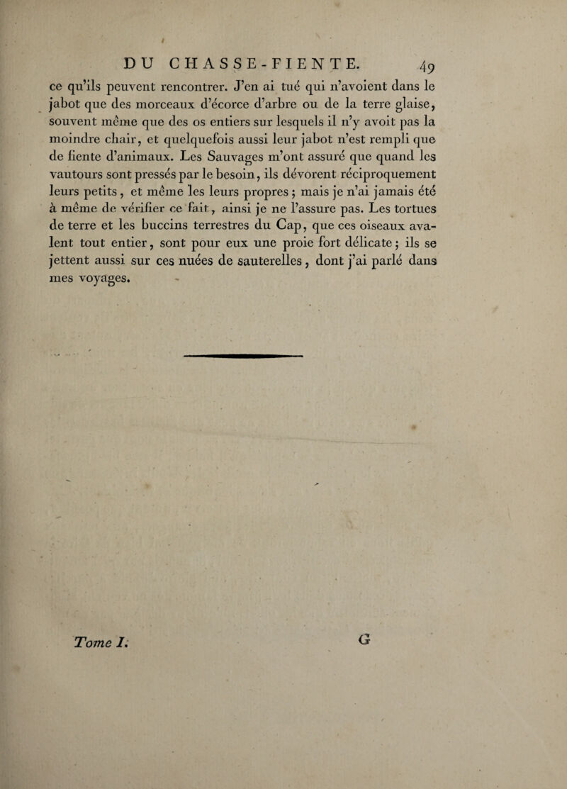 ce qu’ils peuvent rencontrer. J’en ai tué qui n’avoient dans le jabot que des morceaux d’écorce d’arbre ou de la terre glaise, souvent même que des os entiers sur lesquels il n’y avoit pas la moindre chair, et quelquefois aussi leur jabot n’est rempli que de fiente d’animaux. Les Sauvages m’ont assuré que quand les vautours sont pressés par le besoin, ils dévorent réciproquement leurs petits , et même les leurs propres ; mais je n’ai jamais été à même de vérifier ce fait, ainsi je ne l’assure pas. Les tortues de terre et les buccins terrestres du Cap, que ces oiseaux ava¬ lent tout entier, sont pour eux une proie fort délicate ; ils se jettent aussi sur ces nuées de sauterelles, dont j’ai parlé dans mes voyages. Tome /. G