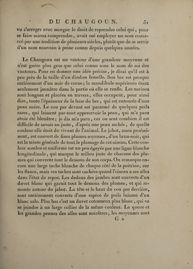 1 DUCIIAUGOUN. Si vu s’arroger avec morgue le droit de reprendre celui qui , pour se faire mieux comprendre , avoit osé employer un nom consa¬ cré par une tradition de plusieurs siècles , plutôt que de se servir d’un nom nouveau à peine connu depuis quelques années. Le Cliaugoun est un vautour d’une grandeur moyenne et n’est guère plus gros que celui connu sous le nom de roi des vautours. Pour en donner une idée précise, je dirai qu’il est à peu près de la taille d’un dindon femelle. Son bec est presque entièrement d’un noir de corne ; la mandibule supérieure étant seulement jaunâtre dans la partie où elle se rende. Les narines sont longues et placées en travers , elles occupent, pour ainsi dire, toute l’épaisseur de la base du bec, qui est entourée d’une peau noire. Le cou par devant est parsemé de quelques poils rares , qui laissent par-tout appercevoir la peau, qui m’a paru aVoir été bleuâtre 5 je dis m’a paru , car on sent combien il est difficile de savoir au juste , d’après une peau sechée , de quelle couleur elle étoit du vivant de l’animal. Le jabot, assez proémi¬ nent , est couvert de fines plumes soyeuses , d’un brun-noir, qui est la teinte générale de tout le plumage de cet oiseau. Cette cou¬ leur sombre et uniforme est un peu égayée par une ligne blanche longitudinale, qui marque le milieu juste de chacune des plu¬ mes qui couvrent tout le dessous de son corps. On remarque en¬ core une large tache blanche de chaque côté de la poitrine, sur les lianes, mais ces taches sont cachées quand l’oiseau a ses ailes dans l’état de repos. Les dedans des jambes sont couverts d’un duvet blanc qui garnit tout le dessous des plumes, et qui re¬ monte autour du jabot. La tête et le haut du cou par derrière, sont entièrement couverts d’une espèce de poils luisans d’un blanc sale. Plus bas c’est un duvet cotonneux plus blanc , qui va se joindre à un large collier de la même couleur. La queue et les grandes pennes des ailes sont noirâtres, les moyennes sont G 2