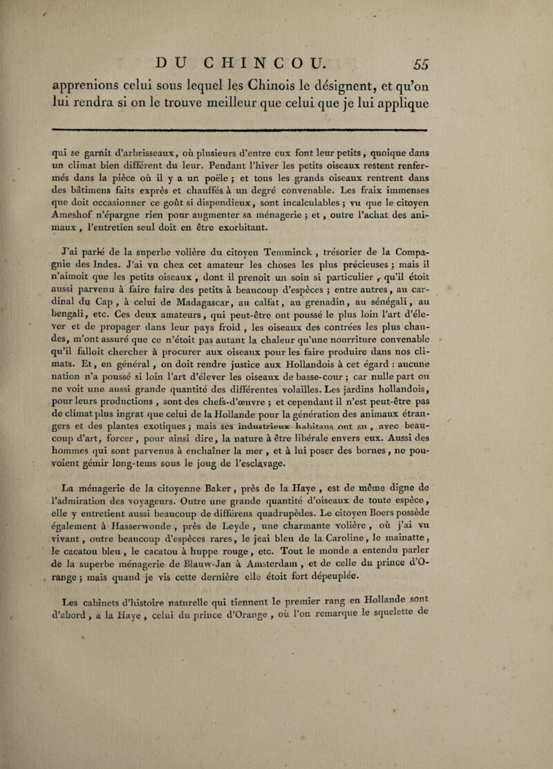 ✓ DUCHINCOU. 55 apprenions celui sous lequel les Chinois le désignent, et qu’on lui rendra si on le trouve meilleur que celui que je lui applique qui se garnit d’arbrisseaux, où plusieurs d’entre eux font leur petits, quoique dans un climat bien différent du leur. Pendant l’hiver les petits oiseaux restent renfer¬ més dans la pièce où il y a un poêle ; et tous les grands oiseaux rentrent dans des bâtimens faits exprès et chauffés à un degré convenable. Les fraix immenses que doit occasionner ce goût si dispendieux, sont incalculables ; vu que le citoyen Ameshof n’épargne rien pour augmenter sa ménagerie $ et , outre l’achat des ani¬ maux , l’entretien seul doit en être exorbitant. J’ai parlé de la superbe volière du citoyen Temminck , trésorier de la Compa¬ gnie des Indes. J’ai vu chez cet amateur les choses les plus précieuses ; mais il n’aimoit que les petits oiseaux , dont il prenoit un soin si particulier qu’il étoit aussi parvenu à faire faire des petits à beaucoup d’espèces j entre autres, au car¬ dinal du Cap, à celui de Madagascar, au calfat, au grenadin, au sénégali, au bengali, etc. Ces deux amateurs, qui peut-être ont poussé le plus loin l’art d’éle¬ ver et de propager dans leur pays froid , les oiseaux des contrées les plus chau¬ des, m’ont assuré que ce n’étoit pas autant la chaleur qu’une nourriture convenable qu’il falloit chercher à procurer aux oiseaux pour les faire produire dans nos cli¬ mats. Et, en général , on doit rendre justice aux Hollandois à cet égard : aucune nation n’a poussé si loin l’art d’élever les oiseaux de basse-cour ; car nulle part on ne voit une aussi grande quantité des différentes volailles. Les jardins hollandois, pour leurs productions , sont des chefs-d’œuvre ; et cependant il n’est peut-être pas de climat plus ingrat que celui de la Hollande pour la génération des animaux étran¬ gers et des plantes exotiques ; mais ses industrieux habita ns ont su , avec beau¬ coup d’art, forcer, pour ainsi dire, la nature à être libérale envers eux. Aussi des hommes qui sont parvenus à enchaîner la mer , et à lui poser des bornes, ne pou- voient gémir long-tems sous le joug de l’esclavage. La ménagerie de la citoyenne Baker, près de la Haye , est de même digne de l’admiration des voyageurs. Outre une grande quantité d’oiseaux de toute espèce, elle y entretient aussi beaucoup de différens quadrupèdes. Le citoyen Boers possède également à Hasserwoude , près de Leyde , une charmante volière , où j’ai vu vivant, outre beaucoup d’espèces rares, le jeai bleu de la Caroline, le mainatte, le cacatou bleu, le cacatou à huppe rouge, etc. Tout le monde a entendu parler de la superbe ménagerie de Blauw-Jan à Amsterdam , et de celle du prince d O- range j mais quand je vis cette dernière elle étoit fort dépeuplée. Les cabinets d’histoire naturelle qui tiennent le premier rang en Hollande sont d’abord , a la Haye , celui du prince d’Orange , où l’on remarque le squelette de