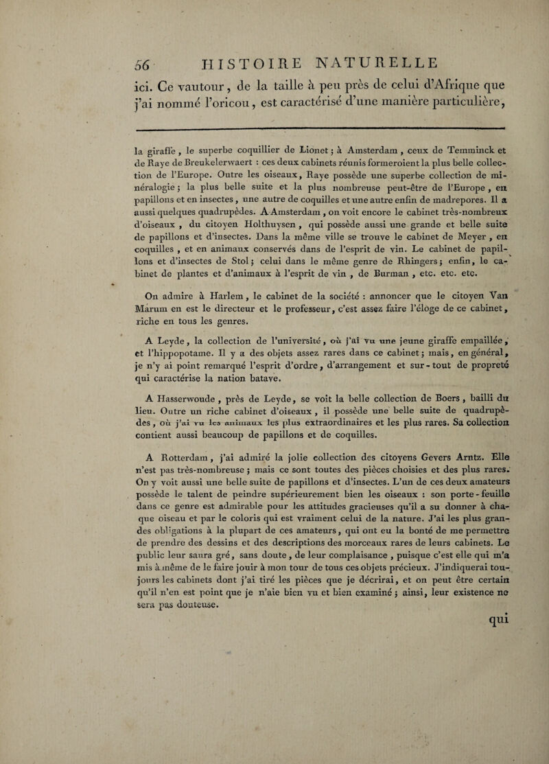 ici. Ce vautour, de la taille à peu près de celui d’Afrique que j’ai nommé l’oricou, est caractérisé d’une manière particulière, la giraffe , le superbe coquillier de Lionet 3 à Amsterdam , ceux de Temminck et de Raye de Breukelerwaert : ces deux cabinets réunis formeroient la plus belle collec¬ tion de l’Europe. Outre les oiseaux, Raye possède une superbe collection de mi¬ néralogie 3 la plus belle suite et la plus nombreuse peut-être de l’Europe , en papillons et en insectes , une autre de coquilles et une autre enfin de madrépores. Il a aussi quelques quadrupèdes. A Amsterdam , on voit encore le cabinet très-nombreux d’oiseaux , du citoyen Holtliuysen , qui possède aussi une grande et belle suite de papillons et d’insectes. Dans la même ville se trouve le cabinet de Meyer , en coquilles , et en animaux conservés dans de l’esprit de vin. Le cabinet de papil¬ lons et d’insectes de Stol 3 celui dans le même genre de Rhingers 3 enfin, le ca¬ binet de plantes et d’animaux à l’esprit de vin , de Burman , etc. etc. etc. On admire à Harlem, le cabinet de la société : annoncer que le citoyen Van Marum en est le directeur et le professeur, c’est assez faire l’éloge de ce cabinet, riche en tous les genres. A Leyde , la collection de l’université, où. j’ai vu une jeune giraffe empaillée, et Phippopotame. Il y a des objets assez rares dans ce cabinet 3 mais, en général, je n’y ai point remarqué l’esprit d’ordre, d’arrangement et sur-tout de propreté qui caractérise la nation hatave, A Hasserwoude , près de Leyde, se voit la belle collection de Boers , bailli du lieu. Outre un riche cabinet d’oiseaux , il possède une belle suite de quadrupè¬ des , où j’ai vu les animaux les plus extraordinaires et les plus rares. Sa collection contient aussi beaucoup de papillons et de coquilles. A Rotterdam, j’ai admiré la jolie collection des citoyens Gevers Arntz. Elle n’est pas très-nombreuse 3 mais ce sont toutes des pièces choisies et des plus rares. On y voit aussi une belle suite de papillons et d’insectes. L’un de ces deux amateurs possède le talent de peindre supérieurement bien les oiseaux : son porte - feuille dans ce genre est admirable pour les attitudes gracieuses qu’il a su donner à cha¬ que oiseau et par le coloris qui est vraiment celui de la nature. J’ai les plus gran¬ des obligations à la plupart de ces amateurs, qui ont eu la bonté de me permettre de prendre des dessins et des descriptions des morceaux rares de leurs cabinets. Le public leur saura gré, sans doute , de leur complaisance , puisque c’est elle qui m’a mis à même de le faire jouir à mon tour de tous ces objets précieux. J’indiquerai tou¬ jours les cabinets dont j’ai tiré les pièces que je décrirai, et on peut être certain qu’il n’en est point que je n’aie bien vu et bien examiné 3 ainsi, leur existence ne sera pas douteuse. qui