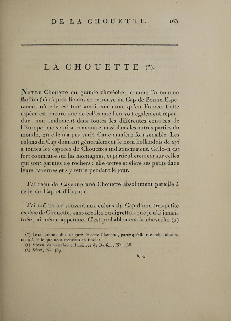 LA CHOUETTE (*). Notre Chouette ou grande chevêche , comme l’a nommé Buffon (1) d’apr ès Belon, se retrouve au Cap de Bonne-Espé- l'ance , où elle est tout aussi commune qu’en France. Cette espèce est encore une de celles que l’on voit également répan¬ due, non-seulement dans toutes les différentes contrées de l’Europe, mais qui se rencontre aussi dans les autres parties du monde, où elle n’a pas varié d’une manière fort sensible. Les colons du Cap donnent généralement le nom hollandois de uyl à toutes les espèces de Chouettes indistinctement. Celle-ci est fort commune sur les montagnes, et particulièrement sur celles qui sont garnies de rochers ; elle couve et élève ses petits dans leurs cavernes et s’y retire pendant le jour. J’ai reçu de Cayenne une Chouette absolument pareille à celle du Cap et d’Europe. J’ai ouï parler souvent aux colons du Cap d’une très-petite espèce de Chouette, sans oreilles ou aigrettes, que je n’ai jamais tuée, ni même apperçue. C’est probablement la chevêche (2) (*) Je ne donne point la figure de cette Chouette, parce qu’elle ressemble absolu¬ ment à celle que nous trouvons en France. (0 Voyez les planches enluminées de Buffon, N°. 438. (?.) Idem., N°. 439. X2