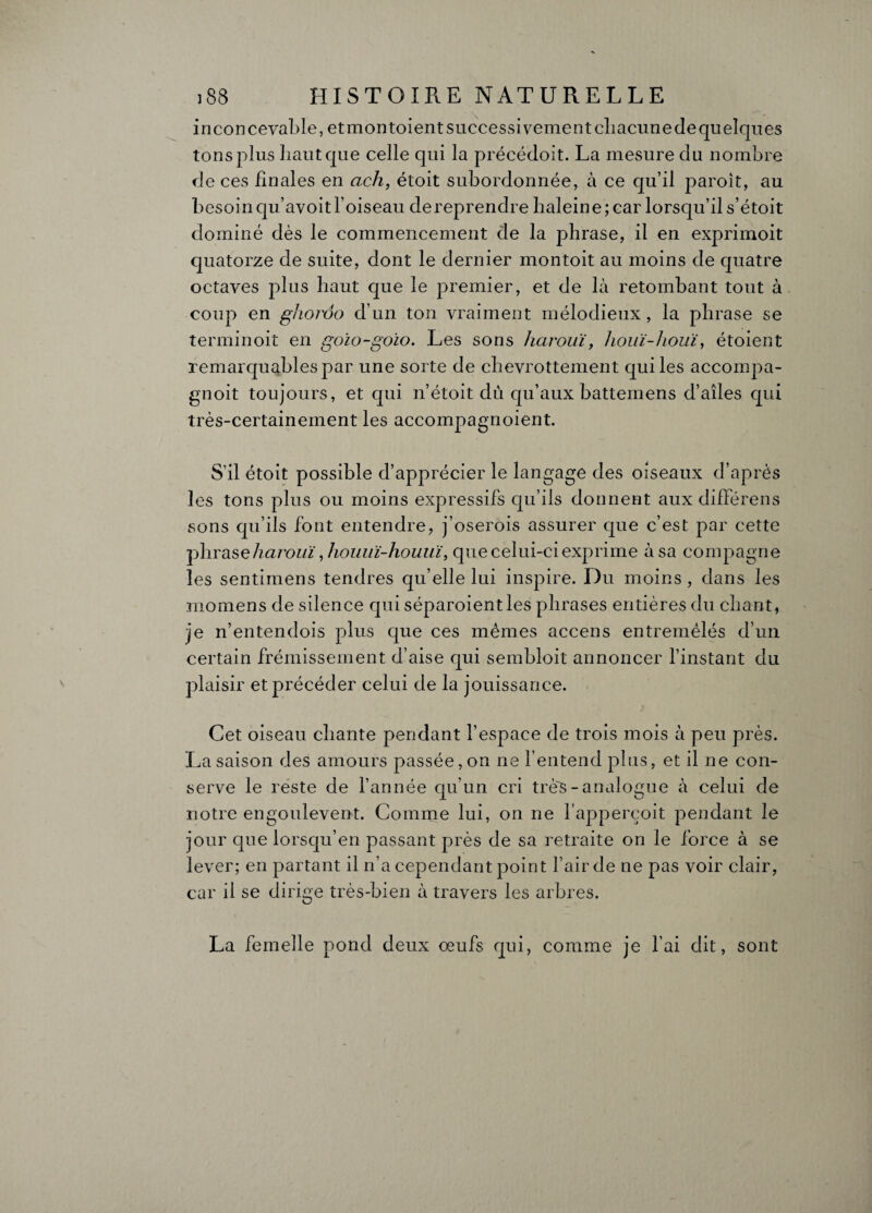 inconcevable, et mon toient successivement chacune de quelques tons plus haut que celle qui la précédoit. La mesure du nombre de ces finales en ach, étoit subordonnée, à ce qu’il paroît, au besoin qu’avoit l’oiseau dereprendre haleine ; car lorsqu’il s’étoit dominé dès le commencement de la phrase, il en exprimoit quatorze de suite, dont le dernier montoit au moins de quatre octaves plus haut que le premier, et de là retombant tout à coup en ghordo d’un ton vraiment mélodieux, la phrase se terminoit en goio~goio. Les sons harouï, houï-houi, étoient remarquables par une sorte de chevrottement qui les accoinpa- gnoit toujours, et qui n’étoit dû qu’aux batteinens d’aîles qui très-certainement les accompagnoient. S'il étoit possible d’apprécier le langage des oiseaux d’après les tons plus ou moins expressifs qu’ils donnent aux différens sons qu’ils font entendre, j’oserois assurer que c’est par cette phraseharouï, houiiï-houuï, que celui-ci exprime à sa compagne les sentimens tendres qu’elle lui inspire. Du moins , dans les momens de silence qui séparoient les phrases entières du chant, je n’entendois plus que ces mêmes accens entremêlés d’un certain frémissement d’aise qui sembloit annoncer l’instant du plaisir et précéder celui de la jouissance. Cet oiseau chante pendant l’espace de trois mois à peu près. La saison des amours passée, on ne l’entend plus, et il ne con¬ serve le reste de l’année qu’un cri très - analogue à celui de notre engoulevent. Comme lui, on ne l’apperçoit pendant le jour que lorsqu’en passant près de sa retraite on le force à se lever; en partant il n’a cependant point l’air de ne pas voir clair, car il se dirige très-bien à travers les arbres. La femelle pond deux oeufs qui, comme je l’ai dit, sont