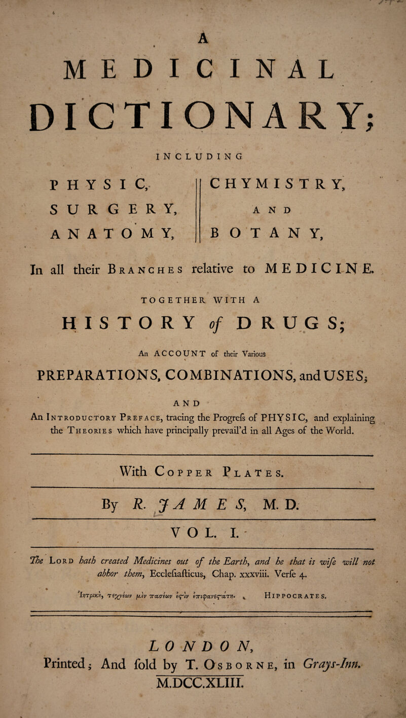 MEDICINAL DICTIONA Y; INCLUDING PHYSIC, SURGERY, , * i ANATOMY, CHYMISTRY, AND B O T A N Y, In all their Branches relative to MEDICINE. TOGETHER WITH A HISTORY of DRUGS; An ACCOUNT of their Various PREPARATIONS, COMBINATIONS, and USES; AND An Introductory Preface, tracing the Progrefs of PHYSIC, and explaining the Theories which have principally prevail’d in all Ages of the World. With Copper Plates. I ' By R. J A M E S, M. D. VOL. I.- The Lord hath created Medicines out of the Earth, and he that is wife will not abhor them, Ecclefiafticus, Chap, xxxviii. Verfe 4. % ■ * | • < ' . r ' < • . • • .V -■ ' -» % J • * v lyirpimiy T€%yeoov puv irctatm eq^iv e7ri(poc,ve^ccT}l» % HIPPOCRATES. LONDON, Printed j And fold by T. Osborne, in Grays-Inn. M.DCC.XLIII. S