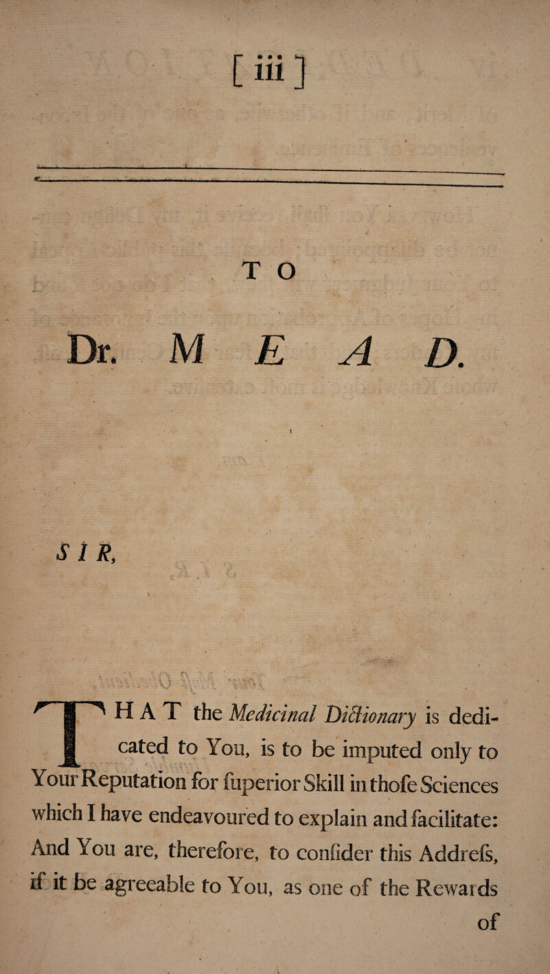 [Hi] ■■ .Hi I ».«.■! T O V Dr. M E SIR, 4\ X. HAT the Medicinal Dictionary is dedi¬ cated to You, is to be imputed only to Your Reputation for fuperior Skill in thofe Scie nces • V which I have endeavoured to explain and facilitate: And You are, therefore, to confider this Addrefs, ii it be agreeable to You, as one of the Rewards of