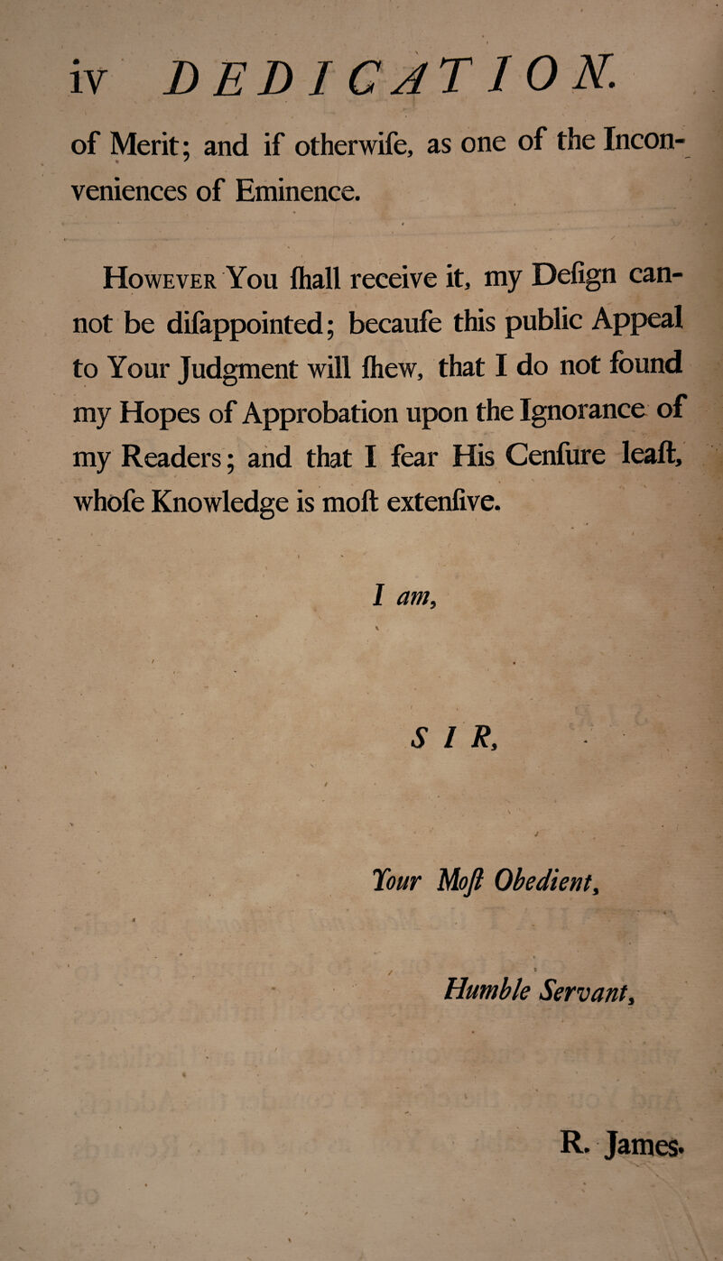 iv DEDICATION. of Merit; and if otherwife, as one of the Incon¬ veniences of Eminence. * - ' * 4 * , * f, * . ^ - / However You fliall receive it, my Defign can¬ not be difappointed; becaufe this public Appeal to Your Judgment will fliew, that I do not found my Hopes of Approbation upon the Ignorance of my Readers; and that I fear His Cenfure leaft, whofe Knowledge is moft extenfive. • ' v . ' 4 ■ # — < * * i / ^ ' - - I am. SIR, / Tour Moft Obedient, 4 l / 1 Humble Servant, / R. James* i ~ \ * » / N