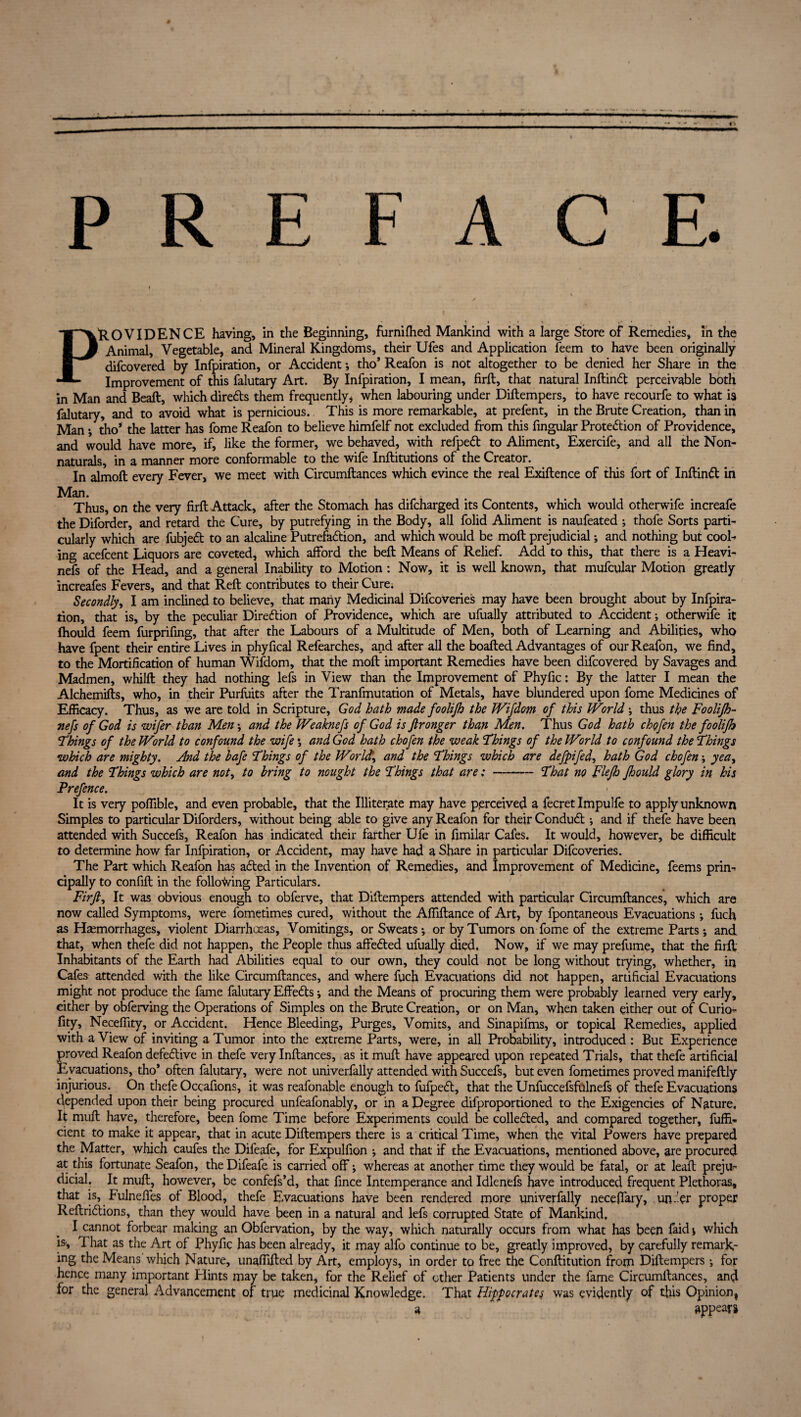 P R E PROVIDENCE having, in the Beginning, fiirnifhed Mankind with a large Store of Remedies, in the Animal, Vegetable, and Mineral Kingdoms, their Ufes and Application feem to have been originally difcovered by Infpiration, or Accident ; tho’ Reafon is not altogether to be denied her Share in the Improvement of this falutary Art. By Infpiration, I mean, firft, that natural Inftind perceivable both in Man and Beaft, which diredls them frequently, when labouring under Diftempers, to have recourfe to what is falutary, and to avoid what is pernicious. This is more remarkable, at prefent, in the Brute Creation, than in Man •, tho* the latter has fome Reafon to believe himfelf not excluded from this fingular Protection of Providence, and would have more, if, like the former, we behaved, with refpeCt to Aliment, Exercife, and all the Non- naturals, in a manner more conformable to the wife Inftitutions of the Creator. In almoft every Fever, we meet with Circumftances which evince the real Exiftence of this fort of InftinCt in Man. Thus, on the very firft Attack, after the Stomach has difcharged its Contents, which would otherwife increafe the Diforder, and retard the Cure, by putrefying in the Body, all folid Aliment is naufeated ; thofe Sorts parti¬ cularly which are fubjeCt to an alcaline Putrefaction, and which would be moft prejudicial; and nothing but cool¬ ing acefcent Liquors are coveted, which afford the beft Means of Relief. Add to this, that there is a Heavi- nefs of the Head, and a general Inability to Motion: Now, it is well known, that mufcular Motion greatly increafes Fevers, and that Reft contributes to their Cure. Secondly, I am inclined to believe, that many Medicinal Difcoveries may have been brought about by Infpira¬ tion, that is, by the peculiar Direction of Providence, which are ufually attributed to Accident; otherwife it Ihould feem furprifing, that after the Labours of a Multitude of Men, both of Learning and Abilities, who have fpent their entire Lives in phyfical Refearches, and after all the boafted Advantages of our Reafon, we find, to the Mortification of human Wifdom, that the moft important Remedies have been difcovered by Savages and Madmen, whilft they had nothing lefs in View than the Improvement of Phyftc: By the latter I mean the Alchemifts, who, in their Purfuits after the Tranfmutation of Metals, have blundered upon fome Medicines of Efficacy. Thus, as we are told in Scripture, God hath made foolijh the JVifdom of this World ; thus the Foolijh- nefs of God is wifer than Men; and the Weaknefs of God is ftronger than Men. Thus God hath c ho fen the foolifh Things of the World to confound the wife ; and God hath chofen the weak Things of the World to confound the Things which are mighty. And the bafe Things of the World1, and the Things which are defpifed, hath God chofen; yea, and the Things which are not, to bring to nought the Things that are: - That no Flejh Jhould glory in his Prefence. It is very poftible, and even probable, that the Illiterate may have perceived a fecret Impulfe to apply unknown Simples to particular Diforders, without being able to give any Reafon for their ConduCt; and if thefe have been attended with Succefs, Reafon has indicated dieir farther Ufe in fimilar Cafes. It would, however, be difficult to determine how far Infpiration, or Accident, may have had a Share in particular Difcoveries. The Part which Reafon has aCted in the Invention of Remedies, and Improvement of Medicine, feems prin¬ cipally to confift in the following Particulars. Firft, It was obvious enough to obferve, that Diftempers attended with particular Circumftances, which are now called Symptoms, were fometimes cured, without the Affiftance of Art, by fpontaneous Evacuations; fuch as Haemorrhages, violent Diarrhoeas, Vomitings, or Sweats*, or by Tumors on fome of the extreme Parts; and that, when thefe did not happen, the People thus affedted ufually died. Now, if we may prefume, that the firft Inhabitants of the Earth had Abilities equal to our own, they could not be long without trying, whether, in Cafes attended with the like Circumftances, and where fuch Evacuations did not happen, artificial Evacuations might not produce the fame falutary Effedts *, and the Means of procuring them were probably learned very early, either by obferving the Operations of Simples on the Brute Creation, or on Man, when taken either out of Curio- fity, Neceffity, or Accident. Hence Bleeding, Purges, Vomits, and Sinapifms, or topical Remedies, applied with a View of inviting a Tumor into the extreme Parts, were, in all Probability, introduced : But Experience proved Reafon defective in thefe very Inftances, as it muft have appeared upon repeated Trials, that thefe artificial Evacuations, tho* often falutary, were not univerfally attended with Succefs, but even fometimes proved manifeftly injurious. On thefe Occafions, it was reafonable enough to fufpedt, that the Unfuccefsfulnefs of thefe Evacuations depended upon their being procured unfeafonably, or in a Degree difproportioned to the Exigencies of Nature, It muft have, therefore, been fome Time before Experiments could be colledted, and compared together, Effi¬ cient to make it appear, that in acute Diftempers there is a critical Time, when the vital Powers have prepared the Matter, which caufes the Difeafe, for Expulfion *, and that if the Evacuations, mentioned above, are procured at this fortunate Seafon, the Difeafe is carried off; whereas at another time they would be fatal, or at leaft preju¬ dicial. It muft, however, be confefs’d, that fince Intemperance and Idlenefs have introduced frequent Plethoras, that is, Fulnefles of Blood, thefe Evacuations have been rendered more univerfally neceffary, unfer proper Reftridlions, than they would have been in a natural and lefs corrupted State of Mankind, I cannot forbear making an Obfervation, by the way, which naturally occurs from what has been faid; which is. That as the Art of Phyfic has been already, it may alfo continue to be, greatly improved, by carefully remark¬ ing the Means which Nature, unaffifted by Art, employs, in order to free the Conftitution from Diftempers; for hence many important Hints may be taken, for the Relief of other Patients under the fame Circumftances, and for the general Advancement of true medicinal Knowledge. That Hippocrates was evidently of this Opinion, a appears