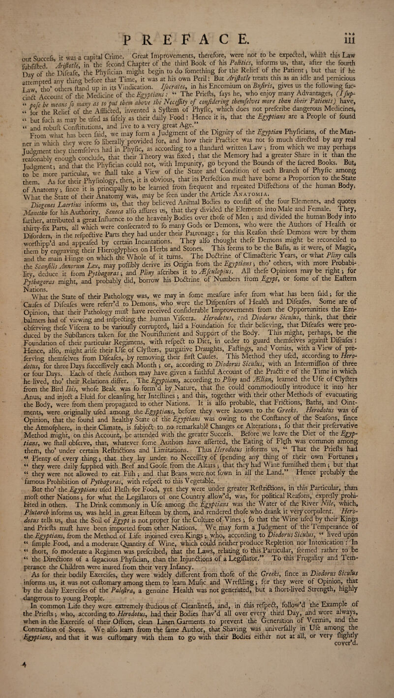 out Succefs it was a capital Crime. Great Improvements, therefore, were not to be expected, whilft this Law f bffted ' Ariftotle, in the fecond Chapter of the third Book of his Politics, informs us, that, after the fourth D iv of the Difeafe’ the Phyfician might begin to do fomething for the Relief of the Patient ; but that if he attempted any thin’* before that Time, it was at his own Peril ‘ But Arijlotle treats this as an idle and pernicious T aw tho’ others Hand up in its Vindication. Ifocrates, in his Encomium on Buftris, gives us the following fuc- cind Account of the Medicine of the Egyptians: “ The Priefts, fays he, who enjoy many Advantages, (Ifup- “ tore he means fo many as to put them above the NeccJJity of confidering themfelves more than their Patients) have, « f0yr the Reiief of the Afflicted, invented a Syftem of Phyfic, which does not prefcnbe dangerous Medicines* “ but fuch as may be ufed as fafeiy as their daily Food : Hence it is, that the Egyptians are a People of found “ and robuft Conftitutions, and live to a very great Age. ■ ou r * c u a/t From what has been laid, we may form a Judgment of the Dignity of the Egyptian Phyficians, of the Man¬ ner in which they were fo liberally provided for, and how their Practice was not lo much direded by any real Tudmnent they themfelves had in Phyfic, as according to a flandard written Law ; from which we may perhaps reafonably enough conclude, that their Theory was fixed*, that the Memory had a greater Share in it than the Tud°rnent • and that the Phyfician could not, with Impunity, go beyond the Bounds of the facred Books, But* to be more particular, we fhall take a View of the State and Condition of each Branch of Phyfic among them. As for their Phyfiology, then, it is obvious, that its Perfection mult have borne a. Proportion to the State of Anatomy •, fince it is principally to be learned from frequent and repeated Diflechons of the human Bodyi What the State of their Anatomy was, may be feen under the Article Anatomia, Diogenes Laertius informs us, that they believed Animal Bodies to confift of the four Elements, and quotes Manetho for his Authority. Seneca alfo allures us, that they divided the Elements into Male and Female. They, farther attributed a great Influence to the heavenly Bodies over thofe of Men •, and divided the human Body into thirty fix Parts all which were confecrated to fo many Gods or Demons, who were the Authors of Health or Diforders in the refpeCtive Parts they had under their Patronage ; for this Reafon thefe Demons were by them worfhipp’d and appeafed by certain Incantations. They alfo thought thefe Demons might be reconciled to them by engraving their Hieroglyphics on Herbs and Stones. This feerns to be the Bafis, as it were, of Magic* and the mam Hinge on which the Whole of it turns. The DoCtrine of Climadenc Years, or what Pliny calls the Scanfilis Annonrn Lex, may pofiibly derive its Origin from the Egyptians ; tho others, with more Probabi¬ lity deduce it from Pythagoras ; and Pliny afcribes it to AEfculapius. All thefe Opinions may be right 5 for Pythagoras might, and probably did, borrow his DoCtrine of Numbers from Egypt, or fome of the Eaftern Nations. What the State of their Pathology was, we may in fome meafure infer from what has been faid •, for the Caufes of Difeaies were referr’d to Demons, who were the Diipeniers of Health and Difeafes. Some are of Opinion, that their Pathology muft have received confiderable Improvements fiom the Opportunities the Em- balmers had of viewing and infpeCting the human Vifcera. Herodotus, and Diodorus Sicuius, think, that their oblervino- thefe Vifcera to be varioufly corrupted, laid a foundation foi their believing, that Difeafes were pro¬ duced by the Sub fiances taken for the Nourifhment and Support of the Body. This might, perhaps, be the Foundation of their particular Regimens, with refpeCt to Diet, in older to guard themfelves againll Difeafes . Hence, alfo, might arife their Ufe of Clyflers, purgative Draughts, Failings, and Vomits, with a View of pre- ferving themfelves from Difeafes, by removing their firfl Caufes. This M.ethoci they ufed, according to Hero¬ dotus , for three Days fucceflively each Month *, or, according to Diodorus Siculus, with an Intermiflion of three or four Days. Each of thefe Authors may have given a faithful Account of the PraCtke of the Time in which he lived, tho5 their Relations differ. Thq Egyptians, according to Pliny and jElian, learned the Ufe of Clyflers from the Bird Ibis, whofe Beak was fo form’d by Nature, that fhe could commodioufly introduce it into her Anus, and injeft a Fluid for cleanfing her Inteflines •, and this, together with their other Methods of evacuating the Body, were from them propagated to other Nations. It is alfo probable, that FriCtions, Baths, and Oint¬ ments, were originally ufed among the Egyptians, before they were known to the Greeks. Herodotus was of Opinion, that the found and healthy State of the Egyptians was owing to the Conftancy of the Seafons, fince the Atmofphere, in their Climate, is fubjeCt to no remarkable Changes or Alterations j fo that their pieforvative Method might, on this Account, be attended with the greater Succefs. Before we leave the Diet of the Egyp- tians, we fhall obferve, that, whatever fome Authors have afferted, the Eating of Fkjfh was common among them, tho’ under certain ReftriCtions and Limitations. Thus Herodotus informs us, “ That the Priefts had “ Plenty of every thing; that they lay under no Necefiity of fpending any thing of their own Fortunes 5 “ they were daily fupplied with Beef and Goofe from the Altars ; that they had Wine furnifhed them but that “ they were not allowed to eat Fifh ; and that Beans were not fown in all the Land. Hence probably the famous Prohibition of Pythagoras, with refpeCt to this Vegetable. But tho5 the Egyptians ufed Flefh for Food, yet they were under greater ReftriCtions, in this Particular, than mofl other Nations; for what the Legiflators of one Country allow’d, was, for political Reafons, exprefly prohi¬ bited in others. The Drink commonly in Ufe among the Egyptians was the Water of the River Nile, which, Plutarch informs us, was held in great Efleem by them, and rendered thofe who drank it very corpulent. Hero¬ dotus tells us, that the Soil of Egypt is not proper for the Culture of Vines •, fo that the Wine ufed by their Kings and Priefts muft have been imported from other Nations. We may form a Judgment of the i emperance of th t Egyptians, from the Method of Life injoined even Kings;, who, according to Diodorus Siculus, “ lived upon “ Ample Food, and a moderate Quantity of Wine, which could neither produce Repletion nor Intoxication : In “ fhort, fo moderate a Regimen was preferibed, that the Laws, relating to this Particular, feemed rather to be <c the Directions of a fagacious Phyfician, than the Injunctions of a Legiflator.” To this Frugality and 1 em¬ perance the Children were inured from their very Infancy. As for their bodily Exercifes, they were widely different from thofe of the Greeks, fince as Diodorus Siculus informs us, it was not cuftomary among them to learn Mufic and Wreftling; for they were of Opinion, that by the daily Exercifes of the Palejlra, a genuine Health was not generated, but a fhort-lived Strength, highly dangerous to young People. . • ; . In common Life they were extremely ftudious of Cleanlinefs, and, in this refpeCl, follow’d the Example of the Priefts; who, according to Herodotus, had their Bodies fbav’d all over every third Day, and wore always, when in the Exercife of their Offices, clean Linen Garments to prevent the Generation of Vermin, and the Contraction of Sores. We alfo learn from the fame Author, that Shaving was univerfally in Ufe among the Egyptians, and that it was cuftomary with them to go with their Bodies either not at all, or very flightly cover d. 4