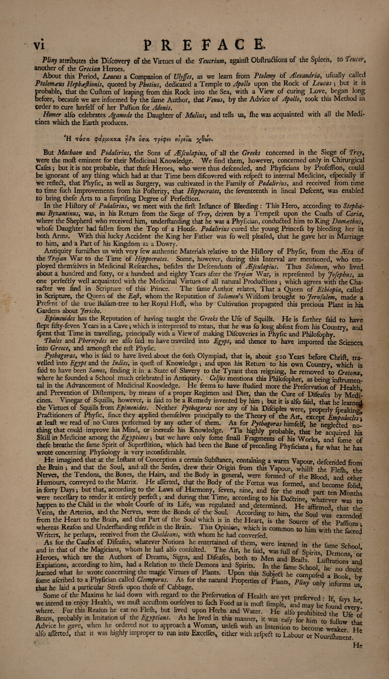 Pliny attributes the Difcovery oF the Virtues of the Teucrium, againft Obftru&ions of the Spleen, to Teucer, another of the Grecian Heroes. About this Period, Leucus a Companion of Ulyjfes, as we learn from Ptolemy of Alexandria, ufually called Ptolem<eus Hephtejlionis, quoted by Photius, dedicated a Temple to Apollo upon the Rock of Leucas ; but it is probable, that the Cuftom of leaping from this Rock into the Sea, with a View of curing Love, began long before, becaufe we are informed by the fame Author, that Venus, by the Advice of Apollo, took this Method in Order to cure herfelf of her Paffion for Adonis. Homer alfo celebrates Agamede the Daughter of Mulius, and tells us, fhe was acquainted with all the Medi¬ cines which the Earth produces. ‘H Toircc (pdpp.ctx.ot ova. rpepet evpeTot But Machaon and Podalirius, the Sons of AEfculapius, of all the Greeks concerned in the Siege of Troy, were the moft eminent for their Medicinal Knowledge. We find them, however, concerned only in Chirurgical Cafes; but it is not probable, that thefe Heroes, who were thus defcended, and Phyficians by Profeffion, could be ignorant of any thing which had at that Time been difcovered with refpedt to internal Medicine, efpecially if we refledt, that Phyfic, as well as Surgery, was cultivated in the Family of Podalirius, and received from time to time fuch Improvements from his Pofterity, that Hippocrates, the feventeenth in lineal Defcent, was enabled to bring thefe Arts to a furprifmg Degree of Perfection. In the Hiftory of Podalirius, we meet with the firft Inftance of Bleeding: This Hero, according to Stepha¬ nas Byzantinus, was, in his Return from the Siege of Troy, driven by a Tempeft upon the Coafts of Carta, where the Shepherd who received him, underftanding that he was a Phyfician, conducted him to King Damathus, whofe Daughter had fallen from the Top of a Houfe. Podalirius cured the young Princefs by bleeding her in both Arms. With this lucky Accident the King her Father was fo well pleafed, that he gave her in Marriage to him, and a Part of his Kingdom as a Dowry. Antiquity furnilhes us with very few authentic Materials relative to the Hiflory of Phyfic, from the JEra of the Trojan War to the Time of Hippocrates. Some, however, during this Interval are mentioned, who em¬ ployed themfelves in Medicinal Refearches, befides the Defcendants of ALjculapius. Thus Solomon, who lived about a hundred and fixty, or a hundred and eighty Years after the Trojan War, is reprefented by Jofephus, as one perfedtly well acquainted with the Medicinal Virtues of all natural Productions ; which agrees with the Cha¬ racter we find in Scripture of this Prince. The fame Author relates. That a Queen of Ethiopia, called in Scripture, the Queen of the Eajl, whom the Reputation of Solomon's Wifdom brought to Jerufalem, made a Prefent of the true Balfam-tree to her Royal Hoft, who by Cultivation propagated this precious Plant in his Gardens about Jericho. Epimenides has the Reputation of having taught the Greeks the Ufe of Squills. He is farther faid to have flept fifty-feven Years in a Cave; which is interpreted to mean, that he was fo long abfent from his Country, and fpent that Time in travelling, principally with a View of making Difcoveries in Phyfic and Philofophy. Thales and Pherecydes are alfo faid to have travelled into Egypt, and thence to have imported the Sciences, into Greece, and amongft the reft Phyfic. Pythagoras, who is faid to have lived about the 6oth Olympiad, that is, about 520 Years before Chrift, tra¬ velled into Egypt and the Indies, in queft of Knowledge; and upon his Return to his own Country, which is faid to have been Samos, finding it in a State of Slavery to the Tyrant then reigning, he removed to Crotona where he founded a School much celebrated in Antiquity. Celfus mentions this Philosopher, as beino- inftrumen- tal in the Advancement of Medicinal Knowledge. He feems to have ftudied more the PrefervatioiTof Health and Prevention of Diftempers, by means of a proper Regimen and Diet, than the Cure of Difeafes by Medi¬ cines. Vinegar of Squills, however, is faid to be a Remedy invented by him; but it is alfo faid, that he learned the Virtues of Squills from Epimenides. Neither Pythagoras nor any of his Difciples were, properly fpeaking Practitioners of Phyfic, finee they applied themfelves principally to the Theory of the Art, except Empedocles* at leaft we read of no Cures performed by any other of them. As for Pythagoras himfelf, he ne^leCted no¬ thing that could improve his Mind, or increafe his Knowledge. ’Tis highly probable, that he acquired his Skill in Medicine among the Egyptians ; but we have only fome fmall Fragments of his Works, and fome of thefe breathe the fame Spirit of Superftition, which had been the Bane of preceding Phyficians i for what he has wrote concerning Phyfiology is very inconfiderable. He imagined that at the Inftant of Conception a certain Subftance, containing a warm Vapour, defcended from the Brain * and that the Soul, and all the Senfes, drew their Origin from this Vapour, whilft’ the Flefh the Nerves, the Tendons, the Bones, the Hairs, and the Body in general, were formed of the Blood and other Humours, conveyed to the Matrix. He afierted, that the Body of the Foetus was formed, and become folid in forty Days; but that, according to the Laws of Harmony, feven, nine, and for the moft part ten Months were neceffary to render it entirely perfeCt; and during that Time, according to his DoCtrine, whatever was to happen to the Child in the whole Courfe of its Life, was regulated and % determined. He affirmed that the Veins, the Arteries, and the Nerves, were the Bonds of the Soul. According to him, the Soul was’ extended from the Heart to the Brain, and that Part of the Soul which is in the Heart, is the Source of the Paffi whereas Reafon and Underftanding refide in the Brain. This Opinion, which is common to him with the facred Writers, he perhaps, received from the Chaldeans, with whom he had converfed. eQ As for the Caufes of Difeafes, whatever Notions he entertained of them, were learned in the Am c u 1 and in that of the Magicians, whom he had alfo confulted. The Air, he faid, was full of Spirits Demons °° ’ Heroes, which are the Authors of Dreams, Signs, and Difeafes, both to Men and Beads1 Luftrat’ * Expiations, according to him, had a Relation to thefe Demons and Spirits. In the fame School he h learned what he wrote concerning the magic Virtues of Plants. Upon this Subject he compofed a Bo k° h fome afcribed to a Phyfician called Cleemporus. As for the natural Properties of Plants, Pliny on\v inf ° ’ that he laid a particular Strefs upon thofe of Cabbage. 5 J ^ orms us* Some of the Maxims he laid down with regard to the Prefervation of Health are yet preferved • If f h we intend to enjoy Health, we muft accuftom ourfelves to fuch Food as is moft Ample and mav h * /yS ^ where. For this Reafon he eat no Flefh, but lived upon Herbs and Water. He alfo prohibited the TJT^f Beans, probably in Imitation of the Egyptians. As he lived in this manner, it was eafy for him to follow tk Advice he gave, when he ordered not to approach a Woman, unlefs with an Intention to become weaker H alfo afierted, that it was highly improper to run into Exceffcs* either with refpetf: to Labour or Nourifhment He