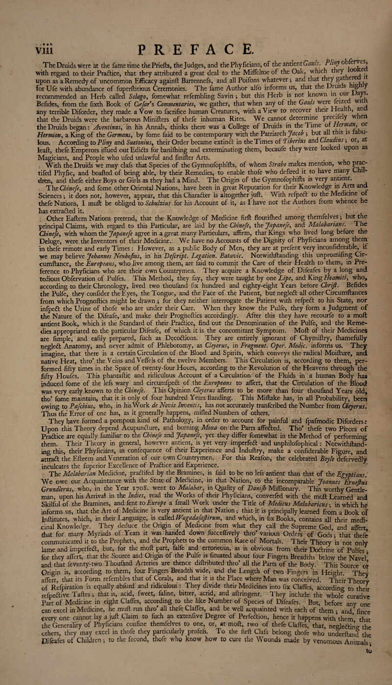 The Druids were at the fafnetime thePriefts, the Judges, and the Phyficians, of the antien t Gauls. Phity observes, with regard to their Pra&ice, that they attributed a great deal to the Mifieltoe of the Oak, which they °° e upon as a Remedy of uncommon Efficacy againft Barrennefs, and all Poifons whatever; and that they gat ere 1 ForUfe with abundance of fuperftitious Ceremonies. The fame Author alfo informs us, that the Druids lg y recommended an Herb called Selago, fomewhat refembling Savin ; but this Herb is not known in our ays. Befides, from the fixth Book of Cue far's Commentaries, we gather, that when any of the Gauls were felze Wlt * any terrible Diforder, they made a Vow to facrifice human Creatures, with a View to recover their Health, an that the Druids were the barbarous Minifters of thefe inhuman Rites. We cannot determine precilely w en the Druids began: Aventinus, in his Annals, thinks there was a College of Druids in the 1 ime of Herman, or Hermion, a King of the Germans, by fome faid to be contemporary with the Patriarch Jacob ; but all this is ra u~ lous. According to Pliny and Suetoniusy their Order became extinct in the Times of Tiberius and Claudius; or, at leaft, thefe Emperors iffued out Edicts for banilhing and exterminating them, becaufe they were looked upon as Magicians, and People who ufed unlawful and finifter Arts. With the Druids we may clafs that Species of the Gymnofophifts, of whom Strabo makes mention, who prac- tifed Phyfic, and boafted of being able, by their Remedies, to enable thofe who defired it to have many Chil- dren, and thefe either Boys or Girls as they had a Mind. The Origin of the Gymnofophifts is very antient. The Chinefe, and fome other Oriental Nations, have been in great Reputation for their Knowledge in Arts and Sciences; it does not, however, appear, that this Character is altogether juft. With refpeCt to the Medicine or thefe Nations, I muft be obliged to Schulzius for his Account of it, as I have not the Authors from whence he has extracted it. Other Eaftern Nations pretend, that the Knowledge of Medicine firft flourifhed among themfelves; but the principal Claims, with regard to this Particular, are laid by the Chinefe, the Japanefe, and Malabarians. The Chinefe, with whom the Japanefe agree in a great many Particulars, affirm, that Kings who lived long before the Deluge, were the Inventors of their Medicine. We have no Accounts of the Dignity of Phyficians among them in thefe remote and early Times: However, as a public Body of Men, they are at prefent very inconfiderable, if we may believe Johannes Neuhofius, in his Defcript. Legation. Batavic. Notwithftanding this unpromifing Cir- cumftance, the Europeans, who live among them, are faid to commit the Care of their Health to them, in Pre¬ ference to Phyficians who are their own Countrymen. They acquire a Knowledge of Difeafes by a long and tedious Obfervation of Pulfes. This Method, they fay, they were taught by one Lipe, and King Ho amid, who, according to their Chronology, lived two thoufand fix hundred and eighty-eight Years before Chrijl. Befides the Pulfe, they confider the Eyes, the Tongue, and the Face of the Patient, but negleCt all other Circumftances from which Prognoftics might be drawn ; for they neither interrogate the Patient with refpeCt to his State, nor infpeCt the Urine of thofe who are under their Care. When they know the Pulfe* they form a Judgment of the Nature of the Difeafe, and make their Prognoftics accordingly. After this they have recourfe to a moft antient Book, which is the Standard of their Practice, find out the Denomination of the Pulfe, and the Reme¬ dies appropriated to the particular Difeafe, of which it is the concomitant Symptom. Moft of their Medicines are fimple, and eafily prepared, fuch as DecoCtions. They are entirely ignorant of Chymiftry, fhamefully negleCt Anatomy, and never admit of Phlebotomy, as Cleyerus, in Fragment. Oper. Medic, informs us. They imagine, that there is a certain Circulation of the Blood and Spirits, which conveys the radical Moifture, and native Heat, thro’ the Veins and Veffels of the twelve Members. This Circulation is, according to them, per¬ formed fifty times in the Space of twenty-four Hours, according to the Revolution of the Heavens through the fifty Houfes, This phantaftic and ridiculous Account of a Circulation of the Fluids in a human Body has induced fome of the lefs wary and circumfpeCt of the Europeans to affert, that the Circulation of the Blood was very early known to the Chinefe. This Opinion Cleyerus afferts to be more than four thoufand Years old, tho’ fome maintain, that it is only of four hundred Years Handing. This Miftake has, in all Probability, been owing to Pafchius, who, in his Work de Nevis Invends, has not accurately tranferibed the Number from Cleyerus. Thus the Error of one has, as it generally happens, milled Numbers of others. They have formed a pompous kind of Pathology, in order to account for painful and fpafmodic Diforders* Upon this Theory depend Acupuncture, and burning Moxa on the Parts affeCted. Tho* thefe two Pieces of Practice are equally familiar to the Chinefe and Japanefe, yet they differ fomewhat in the Method of performing therm Their Theory in general, however antient, is yet very imperfeCt and unphilofophical: Notwithftand¬ ing this, their Phyficians, in confequence of their Experience and Induftry, make a confiderable Figure, and attraCt the Efteem and.Veneration of our own Countrymen. For this Reafon, the celebrated Boyle defervedly inculcates the fuper-ior Excellence of Practice and Experience. The Malabarian Medicine, praCtifed by the Bramines, is faid to be no lefs antient than that of the Egyptians. We owe our Acquaintance with the State of Medicine, in that Nation, to the incomparable Joannes Ernejlus Grundlerus, who, in the Year 1708. went to Malabar, in Quality of JDaniJh Miffionary. This worthy Gentle¬ man, upon his Arrival in the Indies, read the Works of their Phyficians, converfed with the moft Learned and Skilful of the Bramines, and fent to Europe a fmall Work under the Title of Medicus Malabaricus; in which he informs us, that the Art of Medicine is very antient in that Nation; that it is principally learned from a Book of Jnftitutes, which, in their Language, is called Wagadafafiirum, and which, in fix Books, contains all their medi* cinal Knowledge. They deduce the Origin of Medicine from what they call the Supreme God, and affert, that for many Myriads of Years it was handed down fucceffively thro’various Orders of Gods; that thefe communicated it to the Prophets, and the Prophets to the common Race of Mortals. Their Theory is not only lame and imperfeCt, but, for the moft part, falfe and erroneous, as is obvious from their DoCtrine of Pulfes; for they affert, that the Source and Origin of the Pulfe is fituated about four Fingers Breadths below the Navel* and that feventy-two Thoufand Arteries are thence diftributed thro’ all the Parts of the Body. This Source of Origin is, according to them, four Fingers Breadth wide, and the Length of two Fingers in Height. They affert, that its Form refembles that of Corals, and that it is the Place where Man was conceived. Thei'r Theory of Refpiration is equally abfurd and ridiculous: They divide their Medicines into fix Claffes, according to their refpeCtive Taftes ; that is, acid, fweet, faline, bitter, acrid, and aftringent. They include the whole curative Part of Medicine in eight Claffes, according to the like Number of Species of Difeafes. But, before any one can excel in Medicine, he muft run thro’ all thefe Claffes, and be well acquainted with each of them ; and fince every one cannot lay a juft Claim to fuch an extenfive Degree of Perfection, hence it happens with*them* that the Generality of Phyficians confine themfelves to one, or, at moft, two of thefe Claffes, that, negleftine the others, they may excel in thofe they particularly profefs. To the firft Clafs belong thofe who underftand the Difeafes of Children; to the fecond, thofe who know how to cure the Wounds made by venomous Animals- to
