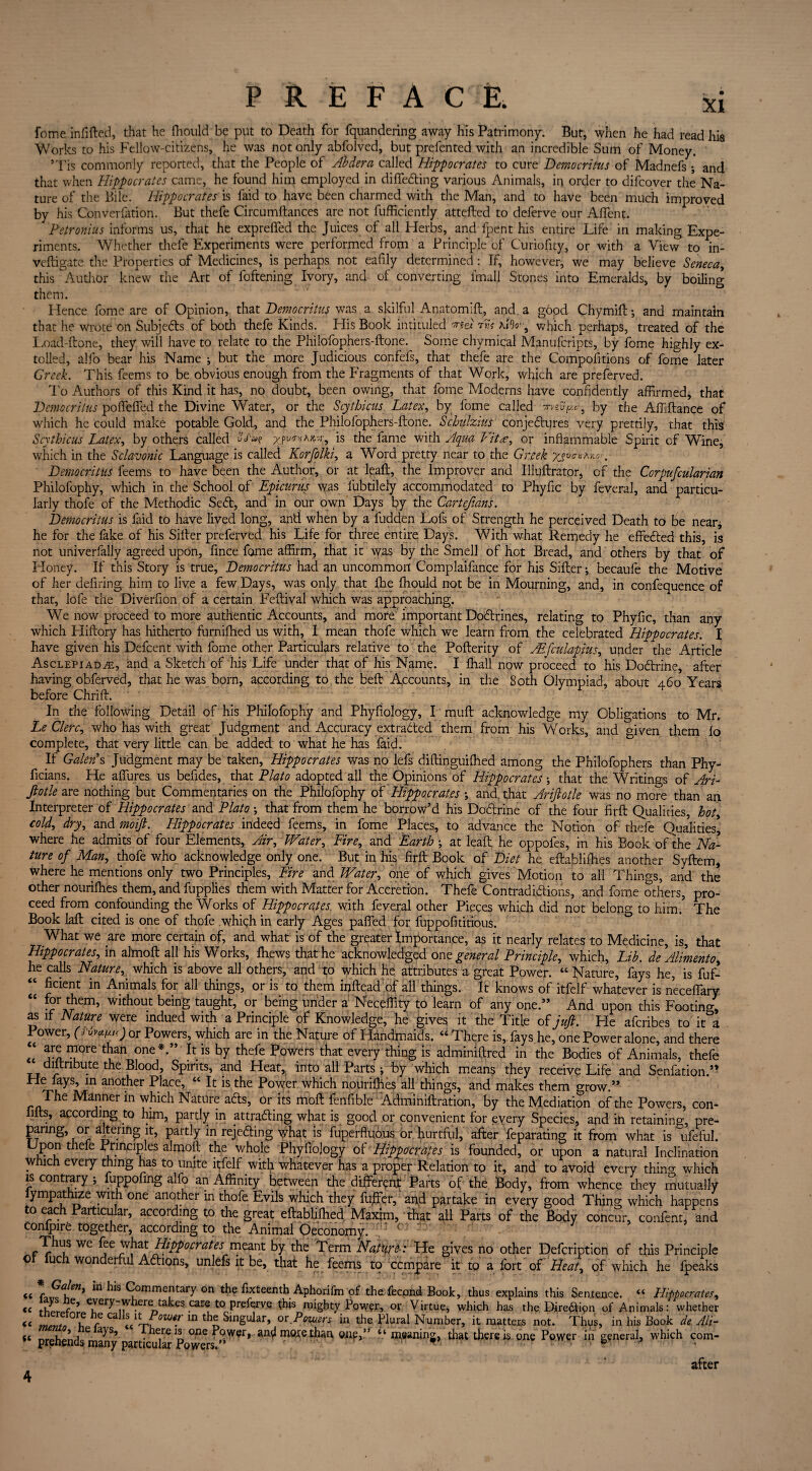fome in fitted, that he fhould be put to Death for fquandering away his Patrimony. But, when he had read his Works to his Fellow-citizens, he was not only abfolved, but prefented with an incredible Sum of Money. *Tis commonly reported, that the People of Aider a called Hippocrates to cure Democritus of Madnefs •, and that when Hippocrates came, he found him employed in differing various Animals, in order to difeover the Na¬ ture of the Bile. Hippocrates is faid to have been charmed with the Man, and to have been much improved by his Converfation. But thefe Circumttances are not fufficiently attefted to deferve our Aflent. Petronius informs us, that he exprefied the Juices of all Herbs, and fpent his entire Life in making Expe¬ riments. Whether thefe Experiments were performed from a Principle of Curiofity, or with a View to in- veftigate the Properties of Medicines, is perhaps not eafily determined: If, however, we may believe Seneca, this Audior knew the Art of foftening Ivory, and of converting fmall Stones into Emeralds, by boiling them. Hence fome are of Opinion, that Democritus was a skilful Anatomift, and a good Chymift *, and maintain that he wrote on Subjects of both thefe Kinds. His Book intituled med rnt \i9o' 9 which perhaps, treated of the Load-ftone, they will have to relate to the Philofophers-ftone. Some chymical Manufcripts, by fome highly ex¬ tolled, alfo bear his Name ; but the more Judicious confefs, that thefe are the Compofitions of fome later Creel. This feems to be obvious enough from the Fragments of that Work, which are preferved. To Authors of this Kind it has, no doubt, been owing, that fome Modems have confidently affirmed, that Democritus poflefifed the Divine Water, or the Scythicus Latex, by fome called by the Affiftance of which he could make potable Gold, and the Philofophers-ftone. Schulzius conjectures very prettily, that this Scythicus Latex, by others called is the fame with Aqua Vita, or inflammable Spirit of Wine, which in the Sclavonic Language is called Korfolki, a Word pretty near to the Greek yjv™a*o>. Democritus feems to have been the Author, or at leaft, the Improver and Illuftrator, of the Corpufcularian Philofophy, which in the School of Epicurus was lubtilely accommodated to Phyfic by feveral, and particu¬ larly thofe of the Methodic SeCt, and in our own Days by the Cartejians. Democritus is faid to have lived long, and when by a ludden Lofs of Strength he perceived Death to be near* he for the fake of his Sitter preferved his Life for three entire Days. With what Remedy he effected this, is not univerfaily agreed upon, fince fome affirm, that it was by the Smell of hot Bread, and others by that of Honey. If this Story is true, Democritus had an uncommon Complaifance for his Sifter •, becaufe the Motive of her defiring him to live a few Days, was only that Ihe fhould not be in Mourning, and, in confequence of that, lofe the Diverfion of a certain Feftival which was approaching. We now proceed to more authentic Accounts, and more important DoCtrines, relating to Phyfic, than any which Hiftory has hitherto furnifhed us with, I mean thofe which we learn from the celebrated Hippocrates. X have given his Defcent with fome other Particulars relative to the Pofterity of Atftulapius, under the Article Asclepiad^e, and a Sketch of his Life under that of his Name. I Khali now proceed to his DoCtrine, after having obferved, that he was born, according to the beft Accounts, in the Soth Olympiad, about 460 Years before Chrift. In the following Detail of his Philofophy and Phyfiology, I muft acknowledge my Obligations to Mr. Le Clerc, who has with great Judgment and Accuracy extracted them from his Works, and given them fo complete, that very little can be added to what he has faid. If Galen*s Judgment may be taken, Hippocrates was no lefs diftinguifhed among the Philofophers than Phy- ficians. He allures us befides, that Plato adopted all the Opinions of Hippocrates that the Writings of Ari- Jlotle are nothing but Commentaries on the Philofophy of Hippocrates •, and, that Arijlotle was no more than an Interpreter of Hippocrates and Plato •, that from them he borrow’d his DoCtrine of the four firft Qualities, hot, cold, dry, and moift. Hippocrates indeed feems, in fome Places, to advance the Notion of thefe Qualities, where he admits of four Elements, Air, Water, Fire, and Earth \ at leaft he oppofes, in his Book of the Na¬ ture of Man, thofe who acknowledge only one. But in his firft Book of Diet he eftablifhes another Syftem, where he mentions only two Principles, Fire and Water, one of which gives Motion to all Things, and the other nourifhes them, and fupplies them with Matter for Accretion. Thefe Contradictions, and fome others, pro¬ ceed from confounding the Works of Hippocrates with feveral other Pieces which did not belong to him.5 The Book laft cited is one of thofe which in early Ages patted for fuppofititious. What we are more certain of, and what is of the greater Importance, as it nearly relates to Medicine, is, that Hippocrates, in al'moft all his Works, fhews that he acknowledged one general Principle, which, Lib. de'Aliment0, he calls Nature, which is above all others, and to which he attributes a great Power. “ Nature, fays he, is fuf- “ ^cient in Animals for all things, or is to them inftead of all things. It knows of itfelf whatever is neceflary “ “r them, without being taught, or being under a Neceffity to learn of any one.” And upon this Footing, as if Nature were indued with a Principle of Knowledge, he gives it the Title of jufi. He aferibes to it°a Power, (nvet^) or Powers, which are in the Nature of Handmaids. “ There is,, fays he, one Power alone, and there “ 5riTre c h one**” If is by thefe Powers that every thing is adminiftred in the Bodies of Animals, thefe distribute the Blood, Spirits, and Heat, into all Parts ; by which mean? they receive Life and Senfation.” He fays, in another Place, “ It is the Power which nourifhes all things, and makes them grow.” The Manner in which Nature aCts, or its moft fenfible Adminiftration, by the Mediation of the Powers, con- fifts, according to him, partly in attracting what is good or convenient for every Species, and in retaining, pre¬ paring, or altering it, partly in rejecting what is fuperftuous or hurtful, after feparating it from what is ufeful. Upon thefe Principles almoft the whole Phyfiology of Hippocrates is founded, or upon a natural Inclination winch every thing has to unite itfelf with whatever has a proper Relation to it, and to avoid every thino- which is contrary ; fuppofing alfo an Affinity between the different Parts of the Body, from whence they mutually fympathize with one another in thofe Evils which they fuffer, and partake in every good Thing which happens to each Particular, according to the great eftablifhed Maxim, that all Parts of the Body concur, confent, and Confpire together, according to the Animal Oeconomy. ( Thus wc fee what Hippocrates^meant by the Term Nature He gives no other Defcription of this Principle o luch wonderful AClions, unlefs it be, that he feems to compare it to a fort of Heat, of which he fpeaks <t C^a\^n* ^'3 Commentary °n the ftxteenth Aphorifm of the fecond Book, thus explains this Sentence. “ Llippocrates, « Zl f ^y-wbere takes care to preftrvq this mighty Power, or Virtue, which has the Direction of Animals: whether « jZlT? f QdXh*i0We.r in th£ Singular, or Powers in the Plural Number, it matters not. Thus, in his Book de Ah- nrph*>nri ° hem is one Power, an^l more than, onp,” meaning, that there is one Power in general, which com- prenends many particular Powers. ' ■ • b 4 after