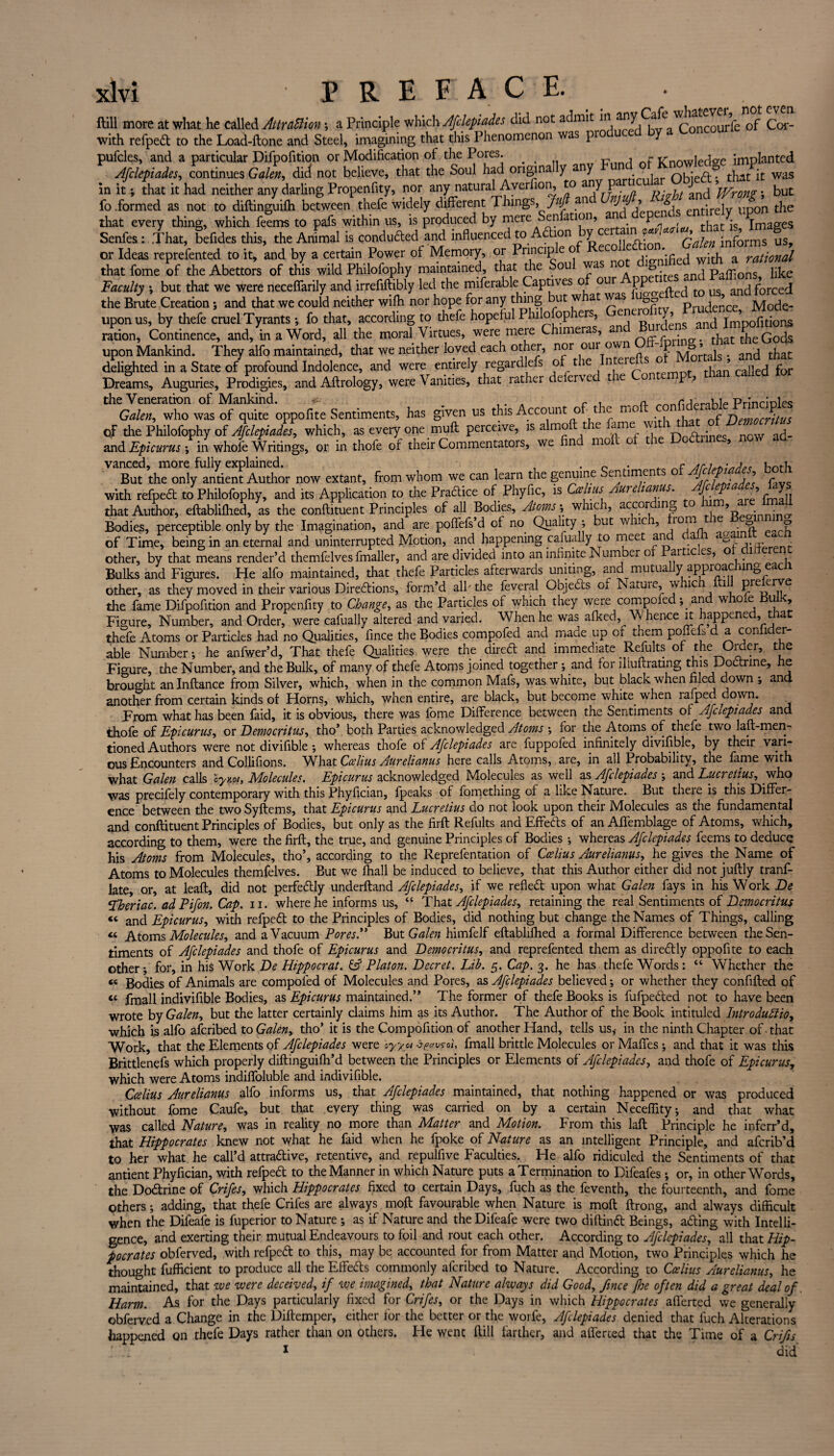 ftill more at what he called AttraSim; a Principle which Afdepiades did not admit in any CafeC0UIfe 0f Cor- with refped to the Load-ftone and Steel, imagining that this Phenomenon was pio u y pufcles, and a particular Difpofition or Modification of the Pores. . , - v-nowiecw implanted Afdepiades, continues Galen, did not believe, that the Soul had origin a y any . q^:^. that it was in it; that it had neither any darling Propenfity, nor any natural Averfion, to any p , ’jVron?; but fo .formed as not to diftinguiffi between thefe widely different Things, Juft an ’ Jv entirely upon the that every thing, which fe?ms to pafs within us, is produced by mere Senfation, and dependJ Senfes: That, befides this, the Animal is conduded and influenced to Adion y cel ry** Qalen informs us, or Ideas reprefented to it, and by a certain Power ot Memory, or Principle o ecoi • ^ a ratjonal that fome of the Abettors of this wild Philofophy maintained, that the Sou was n » and Paflions like Faculty *, but that we were neceffarily and irrefiftibly led the miferable Captives o our PP us ancj forcec[ the Brute Creation; and that we could neither wiffi nor hope for any thing but w at was oo ujei^ce Mode- uponus, by thefe cruel Tyrants •, fo that, according to thefe hopeful Philosophers, enei^ and im’pofitions ration. Continence, and, in a Word, all the moral Virtues, were mere Chimera , . _ ^ t ^ q0(js upon Mankind. They alfo maintained, that we neither loved each other* nor our own p . ancj t}iat; delighted in a State of profound Indolence, and were entirely regardlefs oft ie n eI ‘ than called for Dreams, Auguries, Prodigies, and Aftrology, were Vanities, that rather deferved the Contempt, than called tor ‘'VImowI “edoppofite Sentiments, has given us this Account of the moft confito^lePrin^fe qF the Philofophy of Afdepiades, which, as every one muft perceive, is almoflthe fame: with thato ^ and Epicurus *, in whole Writings, or in thofe of their Commentators, we find mo 01 1 9 vanced, more fully explained. , n . . r twh But the only antient Author now extant, from whom we can learn the genuine en imen f p' * * with refped to Philofophy, and its Application to the Practice of Phyfic, is Ccelius Aureianus. J p j r^n that Author, eftabliffied, as the conftituent Principles of all Bodies, Atoms ; which, accor ing o V • • Bodies, perceptible only by the Imagination, and are poffefs’d of no Quality *, but whic , 10*p* ■ Jn. ? of Time, being in an eternal and uninterrupted Motion, and happening cafually to meet an a 1 . h other, by that means render’d themfelves fmaller, and are divided into an infinite Number o artic es, Bulks and Figures. He alfo maintained, that thefe Particles afterwards uniting, and mutually approaching eacli other, as they moved in their various Directions, form’d alh the feveral Objeds Oi Natuie, w ie 1 Pre erYe the fame Difpofition and Propenfity to Change, as the Particles of which they were compofed; and whoxe dulK, Figure, Number, and Order, were cafually altered and varied. When he was afked. Whence it happened, that thefe Atoms or Particles had no Qualities, fince the Bodies compofed and made up of them pofleis d a conlider- able Number*, he anfwer’d, That thefe Qualities were the dired and immediate Refults of the Order, the Figure, the Number, and the Bulk, of many of thefe Atoms joined together *, and for iliuftrating this Doctrine, he brought an Inftance from Silver, which, when in the common Mafs, was white, but black when filed down ; and another from certain kinds of Horns, which, when entire, are black, but become white when raiped down. From what has been faid, it is obvious, there was fome Difference between the Sentiments of Afaepiades and thofe of Epicurus, or Democritus, tho’. both Parties acknowledged Atoms *, for the Atoms of thefe two laft-men- tioned Authors were not divifible ; whereas thofe of Afdepiades are fuppofed infinitely divifible, by their vari¬ ous Encounters and Collifions. What Ccelius Aurelianus here calls Atoms, are, in all Probability, the fame with what Galen calls 'ey mi. Molecules. Epicurus acknowledged Molecules as well as Afdepiades ; and Lucretius, who was precifely contemporary with this Phyfician, fpeaks of fomething of a like Nature. But there is this Differ¬ ence between the two Syftems, that Epicurus ^nd Lucretius do not look upon their Molecules as the fundamental and conftituent Principles of Bodies, but only as the firft Refults and Effects of an Afiemblage of Atoms, which, according to them, were the firft, the true, and genuine Principles of Bodies ; whereas Afdepiades feems to deduce his Atoms from Molecules, tho’, according to the Reprefentation of Ccelius Aurelianus, he gives the Name of Atoms to Molecules themfelves. But we fhall be induced to believe, that this Author either did not juftly tranf- late, or, at leaft, did not perfe&ly underftand Afdepiades, if we refledt upon what Galen fays in his Work De LToeriac. ad Pifon. Cap. n. where he informs us, “ That Afdepiades, retaining the real Sentiments of Democritus « and Epicurus, with refpedt to the Principles of Bodies, did nothing but change the Names of Things, calling « Atoms Molecules, and a Vacuum Pores.” But Galen himfelf eftablifhed a formal Difference between the Sen¬ timents of Afdepiades and thofe of Epicurus and Democritus, and reprefented them as diredlly oppofite to each other*, for, in his Work De Hippocrat. & Platon. Decret. Lib. 5. Cap. 3. he has thefe Words: “ Whether the “ Bodies of Animals are compofed of Molecules and Pores, as Afdepiades believed; or whether they confifted of “ fmall indivifible Bodies, as Epicurus maintained.” The former of thefe Books is fufpedted not to have been wrote by Galen, but the latter certainly claims him as its Author. The Author of the Book intituled Introduttio, which is alfo aferibed to Galen, tho’ it is the Compofition of another Hand, tells us, in the ninth Chapter of -that Work, that the Elements of Afdepiades were cyyot tywroi, fmall brittle Molecules or Maffes ; and that it was this Brittlenefs which properly diftinguifh’d between the Principles or Elements of Afdepiades, and thofe of Epicurus, which were Atoms indiffoluble and indivifible. Ccelius Aurelianus alfo informs us, that Afdepiades maintained, that nothing happened or was produced without fome Caufe, but that every thing was carried on by a certain Neceflity; and that what was called Nature, was in reality no more than Matter and Motion. From this laft Principle he inferr’d, that Hippocrates knew not what he faid when he fpoke of Nature as an intelligent Principle, and aferib’d to her what he call’d attra&ive, retentive, and repulfive Faculties. He alfo ridiculed the Sentiments of that antient Phyfician, with refped to the Manner in which Nature puts a Termination to Difeafes *, or, in other Words, the Dodrine of Crifes, which Hippocrates fixed to certain Days, fuch as the feventh, the fourteenth, and fome Others; adding, that thefe Crifes are always moft favourable when Nature is moft ftrong, and always difficult when the Difeafe is fuperior to Nature ; as if Nature and the Difeafe were two diftind Beings, ading with Intelli¬ gence, and exerting their mutual Endeavours to foil and rout each other. According to Afdepiades, all that Hip¬ pocrates obferved, with refped to this, may be accounted for from Matter and Motion, two Principles which he thought fufficient to produce all the Effeds commonly aferibed to Nature. According to Ccelius Aurelianus, he maintained, that we were deceived, if we imagined, that Nature always did Good, fince Jhe often did a great deal of Harm. As for the Days particularly fixed for Crifes, or the Days in which Hippocrates afferted we generally obferved a Change in the Diftemper, either for the better or the worfe, Afdepiades denied that fuch Alterations happened on thefe Days rather than on others. Fie went ftill farther, and afferted that the Time of a Crifs 1 did'