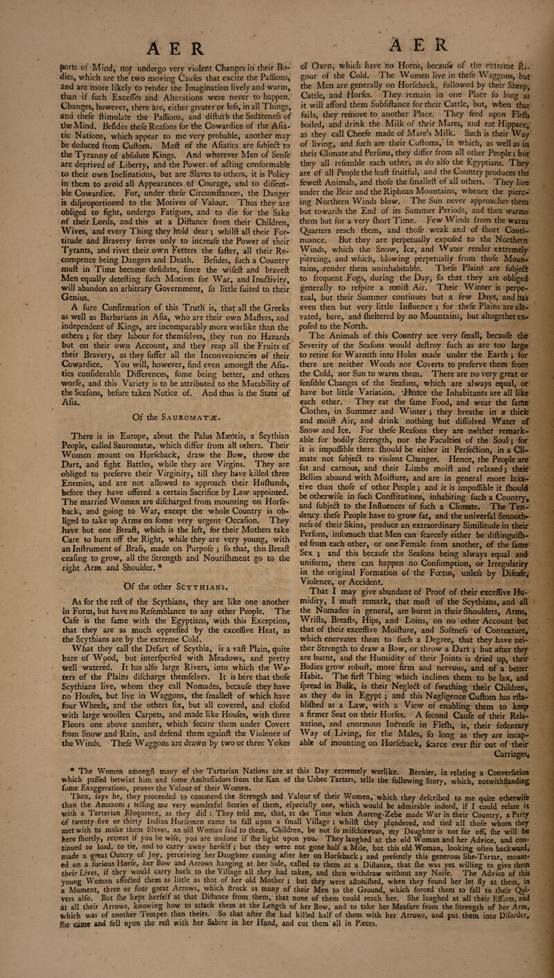 ports ot Mind, nor undergo very violent Changes in their Bo¬ dies, which are the two moving Caufes that excite the Paflions* And arc more likely to render the Imagination lively and warm, than if fuch Excefles and Alterations were never to happen. Changes, however, there lire, either greater or lefs, in all Things, and thefe (Emulate the Paflions, and diftu'rb the Sedatenefs of the Mind. Befides thefe Reafons for the Cowardice of the Afia- tic Nations, which appear to me very probable, another may be deduced from Cuftom. Moft of the Afiatics are fubjedt to the Tyranny of abfolute Kings. And wherever Men of Senfe are deprived of Liberty, and the Power of acting conformable to their own Inclinations, but are Slaves to others, it is Policy in them to avoid all Appearances of Courage, and to diflerrl- ble Cowardice. For, under thefe Circumftances, the Danger is difproportioned to the Motives of Valour. Thus they are obliged to fight, undergo Fatigues, and to die for the Sake of their Lords, and this at a Diftance from their Children, Wives, and every Thing they hold dear ; whilft all their For¬ titude and Bravery ferves only to increafe the Power of their Tyrants, and rivet their own Fetters the fafter, all their Re- compence being Dangers and Death. Befides, fuch a Country muft in Time become defolate, fince the wfifeft and braveft Men equally detefting fuch Motives for War, and Ina&ivity, will abandon an arbitrary Government, fo little fuited to their Genius. A fure Confirmation of this Truth’ is, that all the Greeks as well as Barbarians in Afia, who are their own Mafters, and independent of Kings, are incomparably more warlike than the others j for they labour for themfelves, they run no Hazards but on their own Account, and they reap all the Fruits of their Bravery, as they fufFer all the Inconveniencies of their Cowardice. You will, however, find even amongft the Afia¬ tics confiderable Differences, fome being better, and others worfe, and this Variety is to be attributed to the Mutability of the Seafons, before taken Notice of. And thus is the State of Afia. Of the Sauromatje. There is in Europe, about the Palus MaePtis, a Scythian People, called Sauromate, which differ from all others. Their Women mount on Horfeback, draw the Bow, throw the Dart, and fight Battles, while they are Virgins. They are obliged to preferve their Virginity, till they have killed three Enemies, and are not allowed to approach their Hufbands, before they have offered a certain Sacrifice by Law appointed. The married Women are difeharged from mounting on Horfe¬ back, and going to War, except the whole Country is ob¬ liged to take up Arms on fome very urgent Occafion. They have but one Breaft, which is the left, for their Mothers take Care to burn off the Right, while they are very young, with an Inftrument of Brafs, made on Purpofe ; fo that, this Bread ceafing to grow, all the Strength and Nourifhment go to the right Arm and Shoulder. * Of the other Scythians. As for the reft of the Scythians, they are like one another in Form, but have no Refemblance to any other People. The Cafe is the fame with the Egyptians, with this Exception, that they are as much oppreffed by the exceflive Heat, as the Scythians are by the extreme Cold. What they call the Defart of Scythia, is a vaft Plain, quite bare of Wood, but interfperfed with Meadows, and pretty well watered. It has alfo large Rivers, into which the Wa¬ ters of the Plains difeharge themfelves. It is here that thofe Scythians live, whom they call Nomades, becaufe they have no Houfes, but live in Waggons, the fmalleft of which have four Wheels, and the others fix, but all covered, and doled with large woollen Carpets, and made like Houfes, with three Floors one above another, which fecure them under Covert from Snow and Rain, and defend them againft the Violence of the Winds. Thefe Waggons are drawn by two or three Yokes A E R of Oxen, which have no Horns, becaufe of the extreme Ri¬ gour of the Cold. The Women live in thefe Waggons, but the Men are generally on Horfeback, followed by their Sheep, Cattle, and Horfes. They remain in one Place fo long a$ it will afford them Subfiftance for their Cattle, but, when that fails, they remove to another Place. They feed upon Flefh boiled, and drink the Milk of their Mares, and eat Hippace, as they call Cheefe made of Mare’s Milk. Such is their Way of living, and fuch are their Cuftoins, in which, as well as in their Climate and Perfons, they differ from all other People; but they all refemble each other, as do alfo the Egyptians. They are of all People the leaft fruitful, and the Country produces the feweft Animals, and thofe the fmalleft of all others. They live under the Bear and the Riphean Mountains, whence the pierc¬ ing Northern Winds blow. The Sun never approaches them but towards the End of its Summer Periods, and then warms them but for a very fhortTime. Few V/inds from the warm Quarters reach them, and thofe weak and of (hort Conti¬ nuance. But they are perpetually expofed to the Northern Winds, which the Snow, Ice, and Water render extremely piercing, and which, blowing perpetually from thofe Moun¬ tains, render them uninhabitable. Thefe Plains are fubjeft to frequent Fogs, during the Day, fo that they are obliged generally to refpire a moift Air. Their Winter is perpe¬ tual, but their Summer continues but a few Days, and has even then but very little Influence ; for thefe Plaihs are ele¬ vated, bare, and (heltered by no Mountains, but altogether ex¬ pofed to the Nofth. The Animals of this Country are very fmall, becaufe the Severity of the Seafons would deftroy fuch as are too large to retire for Warmth into Holes made under the Earth ; for there are neither Woods nor Coverts to preferve them front the Cold, nor Sun to warm them. There are no very great or fenfible Changes of the Seafons, which are always equal, or have but little Variation. 'Herfce the Inhabitants are all like each other. They eat the fame Food, and wear the fame Clothes, in Summer and Winter ; they breathe in s thick and moift Air, and drink nothing but diflolved Water of Snow and Ice. For thefe Reafons they are neither remark¬ able for bodily Strength, nor the Faculties of the Soul; for it is impoflible there (hould be either in Perfection, in a Cli¬ mate not fubjeCt to violent Changes. Hence, the People are fat and carnous, and their Limbs moift and relaxed; their Bellies abound with Moifture, and are in general more laxa¬ tive than thofe of other People; and it is impoflible it (hould be otherwife in fuch Conftitutions, inhabiting fuch a Country, and fubjeCt to the Influences of fuch a Climate. The Ten¬ dency thefe People have to grow fat, and the univerfal Smooth- nefs of their Skins, produce an extraordinary Similitude in their Perfons, infomuch that Men can fcarcely either be diftinguilh- ed from each other, or one Female from another, of the fame Sex ; and this becaufe the Seafons being always equal and uniform, there can happen no Confumption, or Irregularity in the original Formation of the Foetus, unlefs by Difeafe, Violence, or Accident. That I may give abundant of Proof of their exceflive Hu¬ midity, I muft remark, that moft of the Scythians, and all the Nomades in general, are burnt in their Shoulders, Arms, Wrifts, Breads, Hips, and Loins, on no other Account but that of their exceflive Moifture, and Softnefs of Contexture, which enervates them to fuch a Degree, that they have nei¬ ther Strength to draw a Bow, or throw a Dart ; but after they are burnt, and the Humidity of their Joints is dried up, their Bodies grow robuft, more firm and nervous, and of a better Habit. The firft Thing which inclines them to be lax, and fpread in Bulk, is their Negled of fwathing their Children, as they do in Egypt; and this Negligence Cuftom has efta- blifhed as a Law, with a View of enabling them to keep a firmer Seat on their Horfes. A fecond Caufe of their Rela¬ xation, and enormous InCreafe in Fle(h, is, their fedentary Way of Living, for the Males, fo long as they are incap¬ able of mounting on Horfeback, fcarce ever ftir out of their Carriages, * The Women amongft many of the Tartarian Nations are at this Day extremely warlike. Bernier, in relating a Converfation which parted betwixt him and fome Ambafiadors from the Kan of the Usbec Tartars, tells the following Story, which, notwithllanding fome Exaggerations, proves the Valour of their Women. Then, fays he, they proceeded to commend the Strength and Valour of their Women, which they deferibed to me quite otherwife than the Amazons ; telling me very wonderful Stories of them, efpecially one, which would be admirable indeed, if I could relate it With a Tartarian Eloquence, as they did : They told me, that, at the Time when Aureng-Zebe made War in their Country, a Party df twenty-five or thirty Indian Horfemen came to fall upon a fmall Village ; whilft they plundered, and tied all thofe whom they met with to make them Slaves, an old Woman faid to them, Children, be not fo mifehievous, my Daughter is not far off, (he will be here fhortly, retreat if you be wife, you are undone if fhe light upon you. They laughed at the old Woman and her Advice, and con¬ tinued to load, to tie, and to carry away herfelf; but they were not gone half a Mile, but this old Woman, looking often backward, made a great Outcry of Joy, perceiving her Daughter coming after her on Horfeback; and prefently this generous She-Tartar, mount¬ ed on a furious Horfe, her Bow and Arrows hanging at her Side, called to them at a Diftance, that (he was yet willing to give them their Lives, if they would carry back to the Village all they had taken, and then withdraw without any Noife. The Advice of this young Woman afredled them as little as that of her old Mother } but they were aftohilhed, when they found her let fly at them, in a Moment, three or foilr great Arrows, which Itruck as many of their Men to the Ground, which forced them to fall to their Qui¬ vers alfo. But (he kept herfelf at that Diftance from them, that none of them could reach her. She laughed at all their Efforts, and it all their Arrows, knowing how to attack them at the Length of her Bow, and to take her Meafure from the Strength of her Arm, which was of another Temper- than theirs. So that after fhe had killed half of them with her Arrows, and put them into Diforder, flic came and fell upon the reft with her Sabi re in her Hand, and cut them all in Pieces.