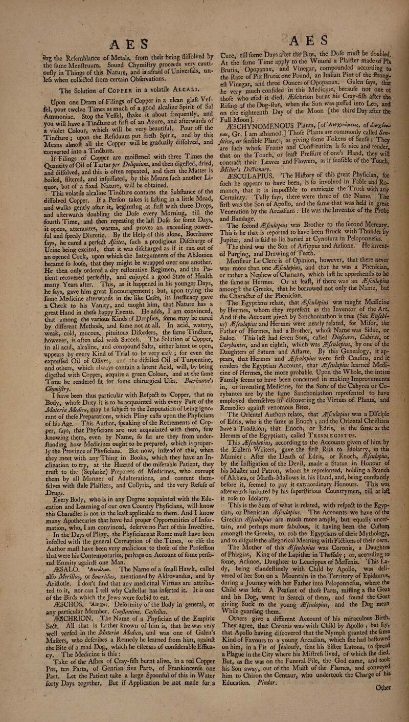 ?Vtg the tlcfemblaflce of Metals, from their being diffolved by the fame Menftruum. Sound Chymiftry proceeds very cauti- oufly in Things of this Nature, and i3 afraid of Univerfals, un* when collected from certain Obfervations. The Solution of Copper in a volatile Alcali. Upon one Dram of Filings of Copper in a clean glafs Vef- fcl, pour twelve Times as much of a good alcaline Spirit oi bal Ammoniac. Stop the Veffel, (hake it about frequent y, an you will have a Tin&ure at firft of an Azure, and afterwards ot a violet Colour, which will be very beautiful. Pour off the Tinaure ; upon the Refiduum put fre(h Spirit, and by this Means almoft all the Copper will be gradually diffolved, and converted into a Tinaure. If Filings of Copper are moiftened with three Times the Quantity of Oil of Tartar per Deliquium, and then digefted, dried, and diffolved, and this is often repeated, and then the Matter is boiled, filtered, and infpiffated, by this Means fuch another Li¬ quor, but of a fixed Nature, will be obtained. This volatile alcaline Tinaure contains the Subftance of the diffolved Copper. If a Perfon takes it faffing in a little Mead, and walks gently after it, beginning at firft with three Drops, and afterwards doubling the Dofe every Morning, till the fourth Time, and then repeating the laft Dofe for fome Days, it opens, attenuates, warms, and proves an exceeding power¬ ful and fpeedy Diuretic. By the Help of this alone, Boerhaave fays, he cured a perfeft Afcites, fuch a prodigious Difcharge of Urine being excited, that it was difcharged as if it ran out of an opened Cock, upon which the Integuments of the Abdomen became fo loofe, that they might be wrapped over one another. He then only ordered a dry reftorative Regimen, and the Pa¬ tient recovered perfectly, and enjoyed a good State of Health many Years after. This, as it happened in his younger Days, he fays, gave him great Encouragement; but, upon trying the fame Medicine afterwards in the like Cafes, its Inefficacy gave a Check to his Vanity, and taught him, that Nature has a great Hand in thefe happy Events. He adds, I am convinced, that among the various Kinds of Dropfies, fome may be cured by different Methods, and fome not at all. In acid, watery, weak, cold, mucous, pituitous Diforders, the fame Tin&ure, however, is often ufed with Succefs. The Solution of Copper, in all acid, alcaline, and compound Salts, either latent or open, 'appears by every Kind of Trial to be very eafy ; for even the expreffed Oil of Olives, and the diftilled Oil of Turpentine, and others, which always contain a latent Acid, will, by being digefted with Copper, acquire a green Colour, and at the fame Time be rendered fit for fome chirurgical Ufes. Boerhaave’$ Chymiftry. I have been thus particular with Refpeft to Copper, that no Body, whofe Duty it is to be acquainted with every Part of the Materia .Medica, may be fubjetft to the Imputation of being igno¬ rant of thefe Preparations, which Pliny cafts upon the Phyficians of his Age. This Author, fpeaking of the Recrements of Cop¬ per, fays, that Phyficians are not acquainted with them, few knowing them, even by Name, fo far are they from under- ftanding how Medicines ought to be prepared, which is proper¬ ly the Province of Phyficians. But now, inftead of this, when they meet with any Thing in Books, which they have an In¬ clination to try, at the Hazard of the miferable Patient, they truft to the (Seplariae) Preparers of Medicines, who corrupt them by all Manner of Adulterations, and content them- felves with ftale Plaifters, and Collyria, and the very Refufe of Drugs. Every Body, who is in any Degree acquainted with the Edu¬ cation and Learning of our own Country Phyficians, will know this Character is not in the lead: applicable to them. And I know many Apothecaries that have had proper Opportunities of Infor¬ mation, who, I am convinced, deferve no Part of this Inve&ive. In the Days of Pliny, the Phyficians at Rome muff have been infe&ed with the general Corruption of the Times, or elfe the Author muft have been very malicious to thofe of the Profeffion that were his Contemporaries, perhaps on Account of fome perfo- nal Enmity againft one Man. AESALO. The Name of a fmall Hawk, called alfo Merillus, or Smerillus, mentioned by Aldrovandus, and by Ariftotle. I don’t find that any medicinal Virtues are attribu¬ ted to it, nor can I tell why Caftellus has inferted it. It is one of the Birds which the Jews were forbid to eat. iESCHOS. vA'«r^o?. Deformity of the Body in general, or any particular Member. Conflantine. Caftellus. AESCHRION. The Name of a Phyfician of the Empiric Se£t. All that is farther known of him is, that he was very well verfed in the Materia Medico, and was one of Galen’s Mailers, who deferibes a Remedy he learned from him, againft the Bite of a mad Dog, which he efteems of confiderable Effica¬ cy. The Medicine is this: Take of the Allies of Cray-filh burnt alive, in a red Copper Pot, ten Parts, of Gentian five Parts, of Frankincenfe one Part. Let the Patient take a large Spoonful of this in Water forty Days together. But if Application be not made for a AES Cure, till fome frays after the! Bite, the Dofe muft be doubled. At the fame Time apply to the Wound a Plaifter made of P?x Brutia, Opopanax, and Vinegar, compounded according to the Rate of Pix Brutia one Pound, an Italian Pint of the ftrong- eft Vinegar, and three Ounces of Opopanax. Galen fays, that he very much confided in this Medicine, becaufe not one of thofe who ufed it died. AEfchrion burnt his Cray-filh after the Rifing of the Dog-ftar, when the Sun was paffed into Leo, and on the eighteenth Day of the Moon [the third Day after the Full Moon]. , , AESCHYNOMENOUS Plants, [of »**»•«, of fuut Gr. I am afhamed.] Thofe Plants are commonly called Sen- fitive, or fenfible Plants, as giving fome Tokens of Senfe : They are fuch whole Frame and Conftitutlon is fo nice and tender, that on the Touch, or leaft Preffure of one’s Hand, they will contract their Leaves and Flowers, as if fenfible of the Touch. Miller's Dictionary. AESCULAPIUS. The Hiftory of this great Phyfician, for fuch he appears to have been, is fo involved in Fable and Ro¬ mance, that it is impoffible to extricate the Truth with any Certainty. Tully fays, there were three of the Name. The firft was the Son of Apollo, and the fame that was held in great Veneration by the Arcadians: He was the Inventor of the Probe and Bandage. < The fecond AE/culapius was Brother to the fecond Mercury. This is he that is reported to have been ftruck with Thunder by Jupiter, and is faid to lie buried at Cynofura in Peloponnefus. The third was the Son of Arfippus and Arfione. He invent¬ ed Purging, and Drawing of Teeth. Monfieur Le Clerc is of Opinion, however, that there never was more than one Mfculapius, and that he was a Phenician, or rather a Nephew of Chanaan, which laft he apprehends to be the fame as Hermes. Or at leaft, if there was an Mfculapius amongft the Greeks, that he borrowed not only the Name, but the Character of the Phenician. The Egyptians relate, that Mfculapius was taught Medicine by Hermes, whom they reprefeftt as the Inventor of the Art. And if the Account given by Sanchoniathon is true (See Eufebi- us) Mfculapius and Hermes were nearly related, for Mifor, the Father of Hermes, had a Brother, whofe Name was Siduc, or Sadoc. This laft had feven Sons, called Dio/cures, Cabires, or Corybantes, and an eighth, which was JEfculapius, by one of the Daughters of Saturn and Aftarte. By this Genealogy, it ap¬ pears, that Hermes and JEfculapius were firft Coufins, and it renders the Egyptian Account, that JEfculapius learned Medi¬ cine of Hermes, the more probable. Upon the Whole, the intire Family feems to have been concerned in making Improvements in, or inventing Medicine, for the Sons of the Cabyres or Co¬ rybantes are by the fame Sanchoniathon reprefented to have employed themfelves in difeovering the Virtues oft Plants, and Remedies againft venomous Bites. The Oriental Authors relate, that JEfculapius was a Difciple of Edris, who is the fame as Enoch ; and the Oriental Chriftians have a Tradition, that Enoch, or Edris, is the fame as the Hermes of the Egyptians, called Trismegistus. This JEfculapiuSj according to the Accounts given of him by the Eaftern Writers, gave the firft Rife to Idplatry, in this Manner ; After the Death of Edris, or Enoch, Mfculapius, by the Inftigation of the Devil, made a Statue in Honour of his Matter and Patron, whom he reprefented, holding a Branch of Althaea, or Marfh-Mallows in his Hand, and, being conftantly before it, feemed to pay it extraordinary Honours. This was, afterwards imitated by his fuperftitious Countrymen, till at lad it rofe to Idolatry. This is the Sum of what is related, with refpect to the Egyp¬ tian, or Phenician JEfculapius. The Accounts we have of the Grecian Mfculapius are much more ample, but equally uncer¬ tain, and perhaps more fabulous, it having been the Cuftorn amongft the Greeks, to rob the Egyptians of their Mythology, and to difguifethe allegorical Meaning with Fi&ions of their own. The Mother of this Mfculapius was Coronis, a Daughter of Phlegias, King of the Lapithae in Theffaly ; or, according to fome, Arfinoe, Daughter to Leucippus of Meffenia. This La¬ dy, being clandeftinely with Child by Apollo, was deli¬ vered of her Son on a Mountain in the Territory of Epidaurus, during a Journey with her Father into Peloponnefus, where the Child was left. A Peafant of thofe Parts, miffing a (he Goat and his Dog, went in Search of them, and found the Goat giving Suck to the young Mfculapius, and the Dog mean While guarding them. Others give a different Account of his miraculous Birth. They agree, that Coronis was with Child by Apollo ; but fay, that Apollo having difeovered that the Nymph granted the fame Kind of Favours to a young Arcadian, which (he had beftowed on him, in a Fit of Jealoufy, fent his Sifter Latona, to fpread a Plague in the City where his Miftrefs lived, of which (he died. But, as (he was on the Funeral Pile, the God came, and took his Son away, out of the Midft of the Flames, and conveyed him to Chiron the Centaur, who undertook the Charge of his Education. Pindar. _ , Other