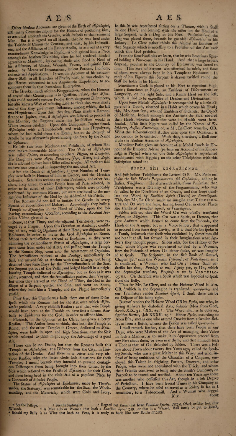 .Other fabulous Accounts are given of the Birth of /Efculapiul, arid many Countries difpute for the Honour of producing him, aswasufual amongft the Greeks; with relped to their eminent Men. But it is agreed on all Hands, that he was bred under the Tuition of Chiron the Centaur, and that, by his InllruCti- ons and the Affiftance of his Father Apollo, he arrived at a very extraordinary Knowledge in Phyfic, which gained him a Place amongft the heathen Divinities, after he had rendered him lull agreeable to Mankind, by curing thofe who flood in Need of his Affiftance, of Ulcers, Wounds, levers, and painful Dil- orders, by Means of Incantations, lenient Potions, Incnions, and external Applications. It was on Account of his extraor¬ dinary Skill in all Branches of Phyfic, that he was chofen by the Heroes concerned in the Argonautic Expedition, to ac¬ company them in that hazardous Enterprize. The Greeks, much ufed to Exaggeration, when the Honour of any of their Countrymen is in Queftion, relate, that Jlu- iatius could not only recover People from dangerous Diftempers, but alfo knew a Way of reftoring Life to thofe that were dead j arid of this they give many Inftances, among which, the laft was Hippolytus. Upon this, they fay, Pluto made a Remon- ftrance to Jupiter, that, if /Efculapius was fuftered to proceed in this Manner, the Regions under his JunfdiChon would in Time become defolate. Upon this Complaint Jupiter itruck /Efculapius with a Thunderbolt, and with him Hippolytus, whom he had raifed from the Dead ; but at the Requeft of Apollo he was afterwards placed among the Stars by the Marne of Opbiucus. . , jj He left two Sons Machaon and Podahuus:, of whom Ho¬ mer makes honourable Mention. The Wife of /Efculapius was Called Epione, or according to others Hygeia, or Lampetia His Daughters were ZEgle, Panacea, Jafo, Rente, and Acep. He is alfo faid to have had a Sifter called EriopisAll thefe are faid to have been concerned in improving the medicinal Art. After the Death of /Efculapius, a great Number of Tem- ples were built in Honour of him in Greece, and the Giecian Colonies. Schulzius reckons up from Paufanias, and other Au¬ thors, fixty-three, to which People from all Parts reforted, in order to be cured of their Diftempers, which were probably performed by common Means, but were attributed to the mi¬ raculous Influence of the God by the Addrefs of his Priefts. The Romans did not fail to imitate the Greeks in every Species of Superftition and Idolatry. Accordingly they built a Temple to /Efculapius in the Ifland of T. iber, upon the fol¬ lowing extraordinary Occafion, according to the Account Au¬ relius Victor gives of it. Rome, at that Time, arid the adjacent Territories, were ra¬ vaged by a Plague. Upon this Occafion an Ambafly, confid¬ ing of ten, with Q^Ogulnius at their Head, was difpatched to Epidaurus, in order to invite the God /Efculapius to Rome. When thefe Ambafladors arrived at Epidaurus, as they were admiring the extraordinary Statue of /Efculapius, a large Ser¬ pent crime From under the Altar, and palling from the Temple to the Roman Ship, went into the Apartment of Ogulnius. The Ambafladors rejoiced at this Prodigy, immediately fet Sail, and arrived fafe at Antium with their Charge, but being detained there fome Days by the Tempeftuoufnefs of the Seas, the Serpent got out of the Veflel, and lodged himfelf in a neigh¬ bouring Temple dedicated to /Efculapius, but as foon as it was calm, returned, and then the Ambafladors purfued their Voyage; but when they arrived at the Ifland of Tiber, the God in the Shape of a Serpent quitted the Ship, and went on Shore, where they built him a Temple, and the Plague immediately ceafed. Pliny fays, this Temple was built there out of fome Difre- fpeCl which the Romans had for the Art over which /Efcu¬ lapius prefided. A very childifh Reafon ; as if that wife People would have been at the Trouble to have fent a folemn Am¬ bafly to Epidaurus for the God, in order to affront him- Plutarch, in the Opinion of Le Clerc, has given a better Reafon* This Author feems to think, that both the Temple at Rome, arid the other Temples in Greece, dedicated to /.Efcu¬ lapius, were built in open and high Situations, that the Sick which reforted to them might enjoy the Advantage of a good Air. There can be no Doubt; but that the Romans built this Temple to /Efculapius, at a Diftance from the City, in Imi¬ tation of the Greeks. And there is a better and very ob¬ vious Reafon, why the latter chofe fuch Situations for thefe Temples, I mean, becaufe they intended to prevent contagi¬ ous Diftempers from being brought into their Cities, by the Sick which reforted to the Priefts of /Efculapius for their Cure, and from being bred in the clofe Air ot a populous Place by a Concourfe of difeafed People. The Statue of /Efculapius at Epidaurus, made by Thrafy- jnedes, the Statuary, was remarkable for the Size, the Work- manlhip, and the Materials, which were Gold and Ivory. In this lie wris reprefented fitting on a Throne, with a Staff in one Hand, and leaning with the other on the Head of a large Serpent, with a Dog at his Feet. Paufanias fays, the Dog was placed there, becaufe he guarded iEfculapius in his Infancy. Le Clerc rather thinks this Animal an Emblem of that Sagacity which is neceflary to a Profeflor of the Art over which this God prefides. From the fame Paufanias we learn, that he was fometimes figur¬ ed holding a Pine-cone in his Hand. And that a large brown Serpent, peculiar to the Country of Epidaurus, was facred to him. This Sort of Serpent was efteemed harmlefs, and fome of them were always kept in his Temple at Epidaurus. In moft of his Figures this Serpent is drawn twifted round the Staff he holds in his Hand. Sometimes a Cock is placed at his Feet to reprefent Vigi¬ lance ; fometimes an Eagle, an Emblem of Difcernment or Longevity, on his right Side, and a Ram’s Head on the leftj which is faid to be expreflive of Dreams and Divinations. Upon fome Medals /Efculapius is accompanied by a little Fi¬ gure of a Youth, cloathed in a Habit which covers his Head ; this, Mr. Spon fays, was the Emblem of Sicknefs, the ObjeCI of Medicine, becaufe amongft the Antients the Sick covered their Heads, whereas thofe that were in Health went bare¬ headed. This little Figure was called by the Names of Te■* lefphorus, Acefius, Evarnerion, or, as Mr. Le Clerc remarks, OB. What the laft-mentioned Author adds upon this Occafion, is too curious to be omitted. With that, therefore, I fliall con¬ clude the fabulous Accounts of /Efculapius. Monfieur Patin gives an Account of a Medal ftruck in Ho¬ nour of the Emperor Adrian (perhaps on Account of his Know¬ ledge iri Phyfic) where on one Side /Efculapius is reprefented accompanied with Hygeia; on the other Telefphorus with this Infeription rolind it; nepra. pm ke^aaAi^nos. And juft before Telefphorus the Letters O B. Mr. Patin ex¬ plains the firft Words Pergamenorum fub Cephalione, adding iri Italics, 'Telefphorus. He afterwards adds, from Paufanias, that Telefphorus was a Divinity of the Pergamenians, who was fo called by the Directions of an Oracle, and that fome tranl- late the Word by Familiar Spirit (Devin) or Fentriloquus. This, fays Mr. Le Clerc. made me imagine that Telespho- rus and Ob were the fame, having found Ob in other Places alfo tranflated Familiar Spirit, or Fentriloquus. Selden tells us, that the Word Ob was ufually tranflated Python, or Magician. This Ob was a Spirit, or Demon, that gave Anfwers which feemed to come from the Pudenda, the Head; or the Armpits, but in a Voice fo low, that it appeared to proceed from fome deep Cavity, as if a dead Perfon fpoke in a Tomb, infomuch that thofe who confulted it, fometimes did not hear it at all, but formed in their Imaginations what An¬ fwers they thought proper. Selden adds. See the Hiftory of Sa- muel, whofe Figure was reprefented to Saul by a Woman, from the Pudenda of whom Ob either fpoke, or was imagin¬ ed to fpeakk The Scripture, in the firft Book of Samuel, Chapter 38.3 calls this Woman Pythonefs, or Fentriloqua, as it is tranflated, a Woman who had Ob ; hence Saul ad- drefles her thus, Prophefy to me, I pray you, by Ob, which the Septuagint tranflate, Prophefy to me by VENTRiLO- quus. Ob therefore was a Spirit which was fuppofed to fpeak from the Belly. Thus far Mr. Le Clerc, and as-the Hebrew Word is OB, b which in the Septuagint is tranflated; lyyarp^vQo;, and our Tranflators render Familiar Spirit, I think there can be no Difpute of his being right. Buxtorf renders the Hebrew Word OB by Pytho, one who, in giving Anfwers by diabolical Arts, feduces Men from God, Levit. XIX. 31. c XX. 27. d The Word alfo, as he obferves, fignifies Bottles, Job XXXII. 19.e Hence Pytho, according to Aben Efra, means one who uttered Oracles from a fwollen Bel¬ ly, as from a Bottle, whence the Perfon was called lyyarpifAvGo?. I muft remark farther, that tliere have been People in our Days, who were Mafters of the Art of managing their Voice in fuch a Manner, as to make it in Appearance proceed from any Part about them, or even near them, and that in much fuch a Tone as that of Ob deferibed by Selden. There was a Fel¬ low about Town about twenty-five Years ago, called the fpeak- ing Smith, who was a great Mafter in this Way, and who, in- ftead of being ambitious of the Character of a Conjurer, em¬ ployed this Talent in frighting Porters, Drawers, and other People, who were not acquainted with the Trick, and whom their Friends contrived to bring into the Smith’s Company, on Purpofe to be teazed and terrified. About ten Years ago there was another who poflefled this Art, though in a lefs Degree of Perfection. I have been feveral Times in his Company in the Country, where he ufed to travel as a Rider, fo far as I remember, to a Tobacconift. And a Woman who begged X x abou* * See the Paflage. b See the Septuagint; c Regard not them that have Familiar Spirits, Oboto, nd e ee a Wizards. d A Man alfo or Woman that hath a Familiar Spirit 31N, or that is a Wizard, fliall furely be put to U * • Behold my Belly is as Wine that hath no Vent, it is ready to burit like new Bottles D13N3.