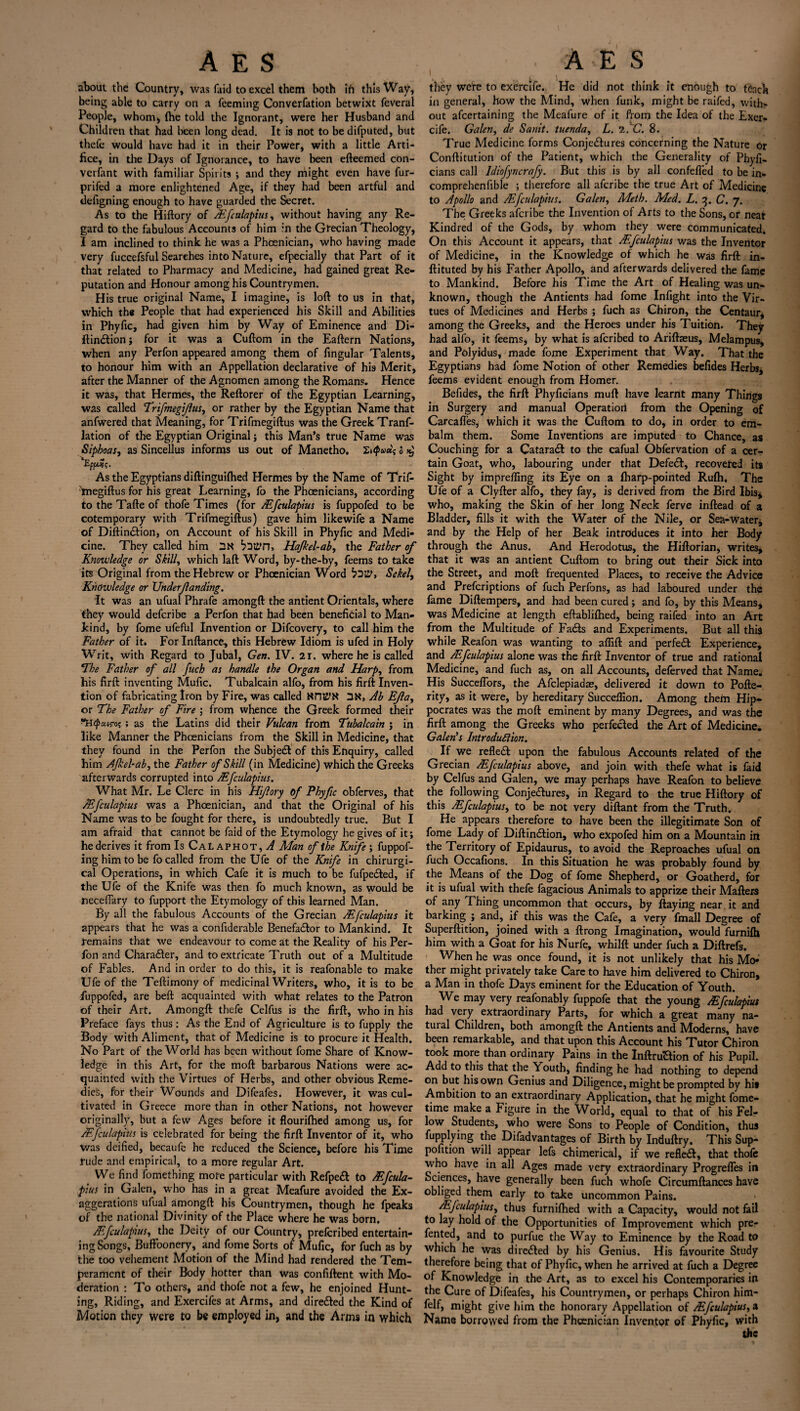 \ about the Country, was faid to excel them both ih this Way, being able to carry on a Teeming Converfation betwixt feveral People, whom* fhe told the Ignorant, were her Husband and Children that had been long dead. It is not to be difputed, but thefe would have had it in their Power, with a little Arti¬ fice, in the Days of Ignorance, to have been efteemed con¬ versant with familiar Spirits ; and they might even have fur- prifed a more enlightened Age, if they had been artful and tlefigning enough to have guarded the Secret. As to the Hiftory of Ffculapius, without having any Re¬ gard to the fabulous Accounts of him in the Grecian Theology, I am inclined to think he was a Phoenician, who having made very fuccefsful Searches into Nature, efpecially that Part of it that related to Pharmacy and Medicine, had gained great Re¬ putation and Honour among his Countrymen. His true original Name, I imagine, is loft to us in that, which the People that had experienced his Skill and Abilities in Phyfic, had given him by Way of Eminence and Di- flin&ionj for it was a Cuftom in the Eaftern Nations, when any Perfon appeared among them of Angular Talents, to honour him with an Appellation declarative of his Merit, after the Manner of the Agnomen among the Romans. Hence it was, that Hermes, the Reftorer of the Egyptian Learning, was called Trifmegiflus, or rather by the Egyptian Name that anfwered that Meaning, for Trifmegiftus was the Greek Tranf- lation of the Egyptian Original j this Man’s true Name was Sipboas, as Sincellus informs us out of Manetho, Zi2 As the Egyptians diftinguifhed Hermes by the Name of Trif- megiftus for his great Learning, fo the Phoenicians, according to the Tafte of thofe Times (for Ffculapius is fuppofed to be cotemporary with Trifmegiftus) gave him likewife a Name of Diftin£tion, on Account of his Skill in Phyfic and Medi¬ cine. They called him UN buti’n, Hajkel-ab, the Father of Knowledge or Skill, which laft Word, by-the-by, feems to take its Original from the Hebrew or Phoenician Word bl'V, Sekel, Knowledge or XJnderfanding. It was an ufual Phrafe amongft the antient Orientals, where they would deferibe a Perfon that had been beneficial to Man¬ kind, by fome ufefbl Invention or Difcovery, to call him the Father of it. For Inftance, this Hebrew Idiom is ufed in Holy Writ, with Regard to Jubal, Gen. IV. 21. where he is called The Father of all fuch as handle the Organ and Harp, from his firft inventing Mufic, Tubalcain alfo, from his firft Inven¬ tion of fabricating Iron by Fire, was called 2N, Ab EJla, or The Father of Fire ; from whence the Greek formed their !HQcaroq ; as the Latins did their Vulcan from Tubalcain ; in like Manner the Phoenicians from the Skill in Medicine, that they found in the Perfon the Subjedl of this Enquiry, called him Afkebab, the Father of Skill (in Medicine) which the Greeks afterwards corrupted into Ffculapius. What Mr. Le Clerc in his Hiftory of Phyfic obferves, that Mfculapius was a Phoenician, and that the Original of his Name was to be fought for there, is undoubtedly true. But I am afraid that cannot be faid of the Etymology he gives of it; he derives it from IsCaLaphot,^ Alan of the Knife ; fuppof- inghimtobe fo called from the Ufe of the Knife in chirurgi- cal Operations, in which Cafe it is much to be fufpe£ted, if the Ufe of the Knife was then fo much known, as would be jnecefiary to fupport the Etymology of this learned Man. By all the fabulous Accounts of the Grecian Ffculapius it appears that he was a confiderable Benefadlor to Mankind. It remains that we endeavour to come at the Reality of his Per¬ fon and Charadler, and to extricate Truth out of a Multitude of Fables. And in order to do this, it is reafonable to make Ufe of the Teftimony of medicinal Writers, who, it is to be fuppofed, are beft acquainted with what relates to the Patron of their Art. Amongft thefe Celfus is the firft, who in his Preface fays thus: As the End of Agriculture is to fupply the Body with Aliment, that of Medicine is to procure it Health. No Part of the World has been without fome Share of Know¬ ledge in this Art, for the moft barbarous Nations were ac¬ quainted with the Virtues of Herbs, and other obvious Reme¬ dies, for their Wounds and Difeafes. However, it was cul¬ tivated in Greece more than in other Nations, not however originally, but a few Ages before it flourifhed among us, for Ffculapius is celebrated for being the firft Inventor of it, who was deified, becaufe he reduced the Science, before his Time rude and empirical, to a more tegular Art. We find fomething mote particular with Refpeft to & fcula¬ pius in Galen, who has in a great Meafure avoided the Ex¬ aggerations ufual amongft his Countrymen, though he fpeaks of the national Divinity of the Place where he was born. Ffculapius, the Deity of our Country, prelcribed entertain¬ ing Songs, Buffoonery, and fome Sorts of Mufic, for fuch as by the too vehement Motion of the Mind had rendered the Tem¬ perament of their Body hotter than was confiftent with Mo¬ deration : To others, and thofe not a few, he enjoined Hunt¬ ing, Riding, and Exercifes at Arms, and diredled the Kind of Motion they were to be employed in, and the Arms in which they were to exercife. He did not think it enough to teach in general, how the Mind, when funk, might be raifed, with¬ out afeertaining the Meafure of it from the Idea of the Exer¬ cife. Galen, de Sanit. tuenda, L. I.'C. 8. True Medicine forms Conje&ures concerning the Nature or Conftitution of the Patient, which the Generality of Phyfi. cians call ldiofyncrafy. But this is by all confefled to be in- comprehenfible ; therefore all aferibe the true Art of Medicine to Apollo and Ffculapius. Galen, Meth. Med. L. 3. C. 7. The Greeks aferibe the Invention of Arts to the Sons, or near Kindred of the Gods, by whom they were communicated. On this Account it appears, that &fculapius was the Inventor of Medicine, in the Knowledge of which he was firft in- ftituted by his Father Apollo, and afterwards delivered the fame to Mankind. Before his Time the Art of Healing was un¬ known, though the Antients had fome Infight into the Vir¬ tues of Medicines and Herbs ; fuch as Chiron, the Centaur, among the Greeks, and the Heroes under his Tuition. They had alfo, it feems, by what is aferibed to Ariftseus, Melampus, and Polyidus, made fome Experiment that Way. That the Egyptians had fome Notion of other Remedies befides Herbs, feems evident enough from Homer. Befides, the firft Phyficians muft have learnt many Things in Surgery and manual Operation from the Opening of Carcafles, which it was the Cuftom to do, in order to em¬ balm them. Some Inventions are imputed to Chance, as Couching for a Cataradf to the cafual Obfervation of a cer¬ tain Goat, who, labouring under that Defedl, recovered its Sight by impreffing its Eye on a fharp-pointed Rulh, The Ufe of a Clyfter alfo, they fay, is derived from the Bird Ibis, who, making the Skin of her long Neck ferve inftead of a Bladder, fills it with the Water of the Nile, or Sea-waterj and by the Help of her Beak introduces it into her Body through the Anus. And Herodotus, the Hiftorian, writes, that it was an antient Cuftom to bring out their Sick into the Street, and moft frequented Places, to receive the Advice and Prefcriptions of fuch Perfons, as had laboured under the fame Diftempers, and had been cured; and fo, by this Means, was Medicine at length eftabliftied, being raifed into an Art from the Multitude of Fadts and Experiments. But all this while Reafon was wanting to affift and perfect Experience, and /Ffculapius alone was the firft Inventor of true and rational Medicine, and fuch as, on all Accounts, deferved that Name. His Succeflors, the Afclepiadae, delivered it down to Pofte- rity, as it were, by hereditary Succefiion. Among them Hip¬ pocrates was the moft eminent by many Degrees, and was the firft among the Greeks who perfected the Art of Medicine. Galen’s Introduction. If we refledt upon the fabulous Accounts related of the Grecian /Ffculapius above, and join with thefe what is faid by Celfus and Galen, we may perhaps have Reafon to believe the following Conjectures, in Regard to the true Hiftory of this Ffculapius, to be not very diftant from the Truth. He appears therefore to have been the illegitimate Son of fome Lady of Diftindtion, who eXpofed him on a Mountain in the Territory of Epidaurus, to avoid the Reproaches ufual on fuch Occafions. In this Situation he was probably found by the Means of the Dog of fome Shepherd, or Goatherd, for it is ufual with thefe fagacious Animals to apprize their Matters of any Thing uncommon that occurs, by flaying near it and barking ; and, if this was the Cafe, a very fmall Degree of Superftition, joined with a ftrong Imagination, would furnifh him with a Goat for his Nurfe, whilft under fuch a Diftrefs. When he was once found, it is not unlikely that his Mo-‘ ther might privately take Care to have him delivered to Chiron, a Man in thofe Days eminent for the Education of Youth. We may very reafonably fuppofe that the young Ffculapius had very extraordinary Parts, for which a great many na¬ tural Children, both amongft: the Antients and Moderns, have been remarkable, and that upon this Account his Tutor Chiron took more than ordinary Pains in the Inftrudtion of his Pupil. Add to this that the Youth, finding he had nothing to depend on but his own Genius and Diligence, might be prompted by hi# Ambition to an extraordinary Application, that he might fome- time make a Figure in the World, equal to that of his Fel¬ low Students, who were Sons to People of Condition, thus Applying the Difadvantages of Birth by Induftry. This Sup- pofition will appear lefs chimerical, if we refledi, that thofe who have in all Ages made very extraordinary Progrefles in Sciences, have generally been fuch whofe Circumftances have obliged them early to take uncommon Pains. Ffculapius, thus furnifhed with a Capacity, would not fail to lay hold of the Opportunities of Improvement which pre- fented, and to purfue the Way to Eminence by the Road to which he was directed by his Genius. His favourite Study therefore being that of Phyfic, when he arrived at fuch a Degree of Knowledge in the Art, as to excel his Contemporaries in the Cure of Difeafes, his Countrymen, or perhaps Chiron him- felf, might give him the honorary Appellation of Ffculapius, a Name borrowed from the Phoenician Inventor of Phyfic, with