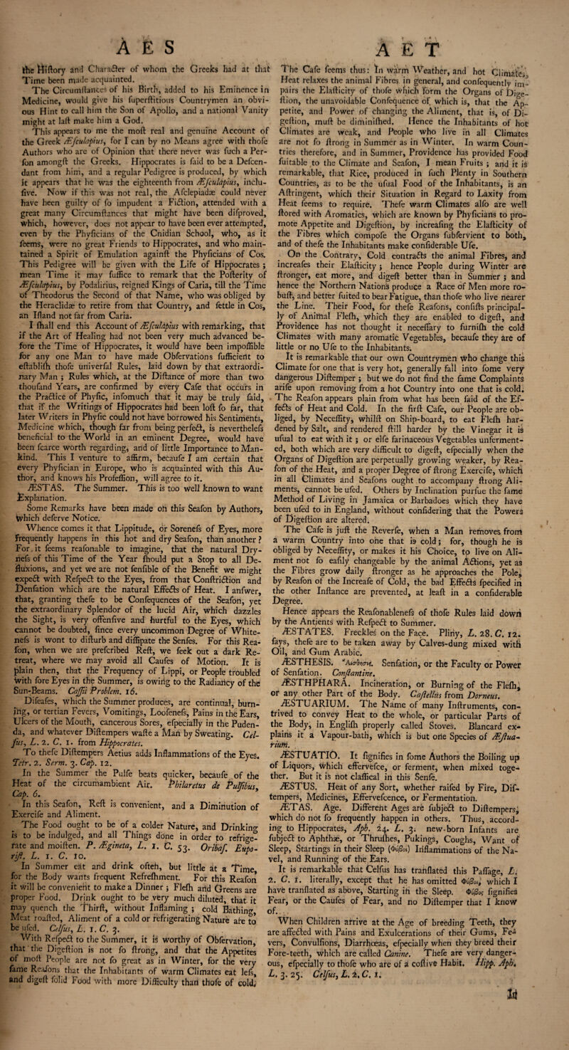 the Hiftory and Chara&er of whom the Greeks had at that Time been made acquainted. The Circumftances of his Birth, added to his Eminence in Medicine, would give his fuperftitious Countrymen an obvi¬ ous Hint to call him the Son of Apollo, and a national Vanity might at laft make him a God. This appears to me the moft real and genuine Account of the Greek /Efculapius, for I can by no Means agree with thofe Authors who are of Opinion that there never was fuch a Per- fon amongft the Greeks. Hippocrates is faid to be a Defen¬ dant from him, and a regular Pedigree is produced, by which it appears that he was the eighteenth from /Efculapius, inclu- five. Now if this was not real, the Afclepiadae could never have heen guilty of fo impudent a Fiction, attended with a great many Circumftances that might have been difproved, which, however, does not appear to have been ever attempted, even by the Phyftcians of the Cnidian School, who, as it feems, were no great Friends to Hippocrates, and who main¬ tained a Spirit of Emulation againft the Phyftcians of Cos. This Pedigree will be given with the Life of Hippocrates ; mean Time it may fuffice to remark that the Pofterity of /Efculapius, by Podalirius, reigned Kings of Caria, till the Time of Theodorus the Second of that Name, who was obliged by the Heraclidse to retire from that Country* and fettle in Cos, an Ifland not far from Caria. I fhall end this Account of Mfculdpius with remarking, that if the Art of Healing had not been very much advanced be¬ fore the Time of Hippocrates, it would have been impoffible for any one Man to have made Obfervations fufficiertt to eftablifti thofe univerfal Rules, laid down by that extraordi¬ nary Man ; Rules which, at the Diftance of more than two thoufand Years, are confirmed by every Cafe that occurs in the Practice of Phyfic, infomuch that it may be truly faid, that if the Writings of Hippocrates had been loft fo far, that later Writers in Phyfic could not have borrowed his Sentiments, Medicine which, though far from being perfeft, is neverthelefs beneficial to the World in an eminent Degree, would have been fcarce worth regarding* and of little Importance to Man¬ kind. This I venture to affirm, becaufe I am certain that every Phyfician in Europe, who is acquainted with this Au¬ thor, and knows his Profeffion, will agree to it. VESTAS. The Summer. This is too well known to want Explanation. Some Remarks have been made oh this Seafon by Authors* Which deferve Notice. Whence comes it that Lippitude, dir Sorenefs of Eyes, more frequently happens in this hot and dry Seafon, than another ? For. it feems reafonable to imagine, that the natural Dry- nefs of this Time of the Year fhould put a Stop to all De¬ fluxions, and yet we are not fenfible of the Benefit we might expe£t with Refpeift to the Eyes, from that Conftri&ion and Denfation which are the natural Effects of Heat. I anfwer, that, granting thefe to be Confequences of the Seafon, yet the extraordinary Splendor of the lucid Air, which dazzles the Sight, is very offenfive and hurtful to the Eyes, which cannot be doubted, fince every uncommon Degree of White- nefs is wont to difturb and diffipate the Senfes. For this Rea- fon, when we are preferibed Reft, we feek out a dark Re¬ treat, where we may avoid all Caufes of Motion. It is plain then, that the Frequency of Lippi, or People troubled With fore Eyes in the Summer, is owiiig to the Radiaricy of the Sun-Beams. Caffii Problem. 16. Difeafes, which the Summer produces, are continual, burn¬ ing, or tertian Fevers, Vomitings, Loofenefs, Pains in the Ears, Ulcers of the Mouth, cancerous Sores, efpecially in the Puden¬ da, and whatever Diftempers wafte a Man by Sweating. Cel¬ fus, L. 2. C. i. from Hippocrates. To thefe Diftempers Aetius adds Inflammations of the Eyes. Tctr. 2. Serm. 3. Cap. 12. In the Summer the Pulfe beats quicker, becaufe of the Heat of the circumambient Air. Pbilaretus de Putfibus, Cap. 6. In this Seafon, Reft is convenient, and a Diminution of Exercife and Aliment. The Food ought to be of a colder Nature, and Drinking is to be indulged, and all Things done in order to refrige¬ rate and moiften. P. /Egineta, L. 1. C. 53. Orib'af. Eufio- rifi. L. 1. C. lo. In Summer eat and drink ofteh, but little at a Time for the Body wants frequent Refrefhment. For this Reafon it will be convenietit to make a Dinner; Flefti arid Greens are proper Food. Drink ought to be very much diluted, that it may quench the Thirft, without Inflaming ; cold Bathin^, Meat roafted, Aliment of a cold or refrigerating Nature are to be .ufed. Celfus, L. l.C. 3. With Refpeft to the Summer, it is worthy of Obfervation, that the Digeftion is not fo ftrong, and that the Appetites of moft People are not fo great as in Winter, for the very fame Reaions that the Inhabitants of warm Climates eat lefs, and digeft folid Food with more Difficulty thari thofe of cold; The Cafe feems thus: In warm Weather, and hot Climates Heat relaxes the animal Fibres in general, and confequently im¬ pairs the Elafticity of thofe Which form the Organs of Dige¬ ftion, the unavoidable Confequence of which is, that the Ap¬ petite, and Power of changing the Aliment, that is, of Di¬ geftion, muft be diminiftied. Hence the Inhabitants of hot Climates are weak, and People who live in all Climates are not fo ftrong in Summer as in Winter. In warm Coun¬ tries therefore, and in Summer, Providence has provided Food fuitable to the Climate and Seafon, I mean Fruits ; and it is remarkable, that Rice, produced in fuch Plenty in Southern Countries, as to be the ufual Food of the Inhabitants, is an Aftringent* which their Situation in Regard to Laxity from Heat feems to require. Thefe warm Climates alfo are well ftored with Aromatics, which are known by Phyficians to pro¬ mote Appetite and Digeftion, by increafing the Elafticity of the Fibres which compofe the Organs fubfervient to both, arid of thefe the Inhabitants make confiderable Ufe. On the Contrary, Cold contrails the animal Fibres, and increafes their Elafticity j hence People during Winter are ftronger, eat more, and digeft better than in Summer ; and hence the Northern Nations produce a Race of Men more ro- buft, and better fuited to bear Fatigue, than thofe who live nearer the Line. Their Food, for thefe Reafons, confifts principal¬ ly of Animal Plefti, which they are enabled to digeft, and Providence has not thought it neceffary to furnifh the cold Climates with many aromatic Vegetables, becaufe they are of little or no Ufe to the Inhabitants. It is remarkable that our own Countrymen who change this Climate for one that is very hot, generally fall into fome very dangerous Diftemper ; but we do not find the fame Complaints arife upon removing from a hot Country into one that is cold. • The Reafon appears plain from what has been faid of the Ef- fe<fts of Heat and Cold. In the fir ft Cafe, our People are ob¬ liged, by Neceffity, whilft on Ship-board, to eat Flefh har¬ dened by Salt, and rendered ftill harder by the Vinegar it is ufual to eat with it; or elfe farinaceous Vegetables unferment¬ ed, both which are very difficult to digeft, efpecially when the Organs of Digeftion are perpetually growing weaker, by Rea¬ fon of the Heat, and a proper Degree of ftrong Exercife, which in all Climates and Seafons ought to accompany ftrong Ali¬ ments, cannot be ufed. Others by Inclination purfue the fame Method of Living in Jamaica or Barbadoes which they have been ufed to in England, without confidering that the Powers of Digeftion are altered. The Cafe is juft the Reverfe, wheh a Man removes from a warm Country into one that is cold; for, though he is obliged by Neceffity, or makes it his Choice, to live on Ali¬ ment not fo eafily changeable by the animal A&ions, yet as the Fibres grow daily ftronger as he approaches the Pole, by Reafon of the Increafe of Cold, the bad Effe&s fpecified in the other Inftance are prevented, at leaft in a confiderable Degree. Hence appears the Reafonablenefs of thole Rules laid dowii by the Antients with Refpedf to Summer. /ESTATES. Freckled on the Face. Pliny, L. 28. C. 12. fays, thefe are to be taken away by Calves-dung mixed with Oil, and Gum Arabic. TSTHESIS. Aka-Q^crt?. Senfation, or the Faculty or Power of Senfation. Conjlantine. iESTHPHARA. Incineration, or Burning of the Flefti, or any other Part of the Body. Caftellus from Dorneus. AESTUARlUAd. The Name of many Inftruments, con¬ trived to convey Heat to the whole, or particular Parts of the Body, in Englifti properly called Stoves. Blancard ex¬ plains it a Vapour-batn, which is but one Species of Mftua- riufn. iESTUATIO. It fignifies in fome Authors the Boiling up of Liquors, which effervefee, or ferment, when mixed toge¬ ther. But it is not claffical in this Senfe. AESTUS. Heat of any Sort, whether raifed by Fire, Dif¬ tempers, Medicines, Effervefcence, or Fermentation. ./ETAS. Age. Different Ages are fubjedft to Diftempersj which do not fo frequently happen in others. Thus, accord¬ ing to Hippocrates, Apb. 24. L. 3; new-born Infants are fubjeft to Aphthae, or Thrufties, Pukings, Coughs, Want of Sleep, Startings in their Sleep (&0oi) Inflammations of the Na¬ vel, and Running of the Ears. It is remarkable that Celfus has tranflated this Paffage, L. 2. C. t. literally, except that he has omitted <t»o0o»; which I have tranflated as above, Starting ifi the Sleep. Ofe fignifies Feat, or the Caufes of Fear, and no Diftemper that I know of..,, When Children arrive at the Age of breeding Teeth, they are affe&ed with Pains and Exulcerations of their Gums, Fe<* vers, Convulfions, Diarrhoeas, efpecially when they breed their Fore-teeth, which are called Canine. Thefe are very danger¬ ous, efpecially to thofe who are of A coftive Habit, Hipp. Apht L. 3. 25. Celfus, L.i,C, 1. to