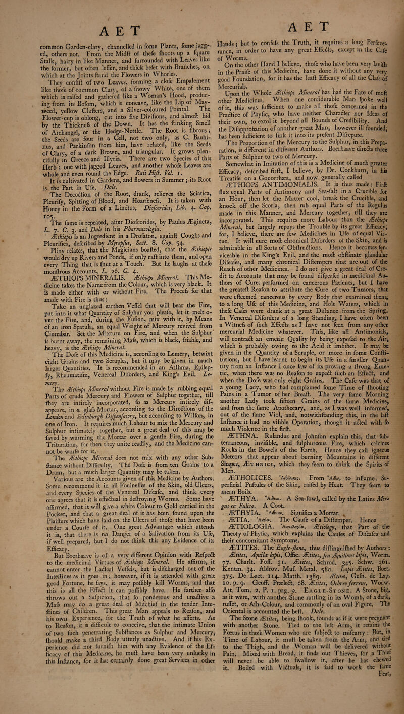 common Garden-clary, channelled in fome Plants, fome jagg-* cd, others not. From the Midft of thefe {hoots up a fquare Stalk, hairy in like Manner, and furrounded with Leaves like the former, but often Idler, and thick befet with Branches, on which at the Joints hand the Flowers in Whorles. They confift of two Leaves, forming a clofe Lmpalement like thofe of common Clary, of a fnowy White, one of them which is raifed and gathered like a Wfoman s Hood, produc¬ ing from its Bofom, which is concave, like the Lip of May¬ weed, yellow Clufters, and a Silver-coloured Pointal. The Flower-cup is oblong, cut into five Divifions, and almoft hid by the Thicknefs of the Down, It has the {linking Smell of Archangel, or the Hedge-Nettle. The Root is fibrous ; the Seeds are four in a Cell, not two only, as C. Bauhi- nus, and Parkinfon from him, have related, like the Seeds of Clary, of a dark Brown, and triangular. It grows plen¬ tifully in Greece and Illyria. There are two Species of this Herb ; one with jagged Leaves, and another whofe Leaves are whole and even round the Edge. Raii Hijl. Vol. I. It is cultivated in Gardens, and flowers in Summer; its Root is the Part in Ufe. Dale. The Decodlion of the Root, drank, relieves the Sciatica, Pleurify, Spitting of Blood, and Hoarfenefs. It is taken with Honey in the Form of a Lincfus. Diofcorides, Lib. 4. Cap. 105. The fame is repeated, after Diofcorides, by Paulus .Egineta, L. 7. C. 3. and Dale in his Pharmacologia. AEthiopis is an Ingredient in a Drofaton, again!! Coughs and Pleurifies, defcribed by Myrepfus, Sett. 8. Cap. 54. Pliny relates, that the Magicians boafted, that the /Ethiopis would dry up Rivers and Ponds, if only caft into them, and open every Thing that is {hut at a Touch. But he laughs at thefe monftrous Accounts, L. 26. C. 4. iETHIQPS MINERALIS. /Ethiops Mineral. This Me¬ dicine takes the Name from the Colour, which is very black. It is made either with or without Fire. The Procefs for that made with Fire is thus: Take an unglazed earthen Veflel that will bear the Fire, put into it what Quantity of Sulphur you pleafe, let it melt o- ver the Fire, and, during the Fufion, mix with it, by Means of an iron Spatula, an equal Weight of Mercury revived from Cinnabar. Set the Mixture on Fire, and when the Sulphur is burnt away, the remaining Mafs, which is black, friable, and heavy, is the /Ethiops Mineral. The Dofe of this Medicine is, according to Lemery, betwixt eight Grains and two Scruples, but it may be given in much larger Quantities. It is recommended in an Afthma, Epilep- fy, Rheumatifm, Venereal Diforders, and King’s Evil. Le¬ mery. The /Ethiops Mineral without Fire is made by rubbing equal Parts of crude Mercury and Flowers of Sulphur together, till they are intirely incorporated, fo as Mercury intirely dis¬ appears, in a glafs Mortar, according to the Directions of the London and Edinburgh Difpenfatory, but according to Wilfon, in one of Iron. It requires much Labour to mix the Mercury and Sulphur intimately together, but a great deal of this may be faved by warming the Mortar over a gentle Fire, during the Trituration, for then they unite readily, and the Medicine can¬ not be worfe for it. The /Ethiops Mineral does not mix with any other Sub- flance without Difficulty. The Dofe is from ten Grains to a Dram, but a much larger Quantity may be taken. Various are the Accounts given of this Medicine by Authors. Some recommend it in all Foulneffes of the Skin, old Ulcers, and every Species of the Venereal Difeafe, and think every one agrees that it is effectual in deftroying Worms. Some have affirmed, that it will give a white Colour to Gold carried in the Pocket, and that a great deal of it has been found upon the Plaifters which have laid on the Ulcers of thofe that have been under a Courfe of it. One great Advantage which attends it is, that there is no Danger of a Salivation from its Ufe, if well prepared, but I do not think this any Evidence of its Efficacy. But Boerhaave is of a very different Opinion with RefpeCt to the medicinal Virtues of /Ethiops Mineral. He affirms, it cannot enter the LaCfeal Veflels, but is difcharged out of the Inteftines as it goes in; however, if it is attended with great good Fortune, he fays, it may poffibly kill Worms, and that this is all the EffeCt it can poffibly have. He farther alfo throws out a Sufpicion, that fo ponderous and unaCtive a Mafs may do a great deal of Mifchief in the tender Inte- flines of Children. This great Man appeals to Reafon, and Iris own Experience, for the Truth of what he afferts. As to Reafon, it is difficult to conceive, that the intimate Union of two fuch penetrating Subfiances as Sulphur and Mercury, {hould make a third Body utterly unadive. And if his Ex¬ perience did not furnifh him with any Evidence of the Ef¬ ficacy of this Medicine, he muff have been very unlucky in this Inftance, for it has certainly done great Services in other A E T Hands; but to confefs the Truth, it requires a long Perfcve- rance, in order to have any great Effcdls, except in the Cafe of Worms. On the other Hand I believe, thofe who have been very lavifh in the Praife of this Medicine, have done it without any very good Foundation, for it has the kaft Efficacy of all the Clafs of Mercurials. _ _ Upon the Whole /Ethiops Mineral has had the Fate of moft other Medicines. When one confiderable Man fpoke well of it, this was fufficient to make all thofe concerned in the Practice of Phyfic, who have neither Charadler nor Ideas of their own, to extol it beyond all Bounds of Credibility. And the Difapprobation of another great Man, however ill founded, has been fufficient to fink it into its prefent Difrepute. The Proportion of the Mercury to the Sulphur, in this Prepa¬ ration, is different in different Authors. Boerhaave direds three Parts of Sulphur to two of Mercury. Somewhat in Imitation of this is a Medicine of much greater Efficacy, defcribed firft, I believe, by Dr. Cockburn, in hia Treatife on a Gonorrhaea, and now generally called tETHIOPS ANTIMONIALIS. It is thus made: Firft flux equal Parts of Antimony and Sea-fait in a Crucible for an Hour, then let the Matter cool, break the Crucible, and knock off the Scoria, then rub equal Parts of the Regulus made in this Manner, and Mercury together, till they are incorporated. This requires more Labour than the /Ethiops Mineral, but largely repays the Trouble by its great Efficacy, for, I believe, there are few Medicines in Ufe of equal Vir¬ tue. It will cure moft chronical Diforders of the Skin, and is admirable in all Sorts of Obftrudions. Hence it becomes fer- viceable in the King’s Evil, and the moft obftinate glandular Difeafes, and many chronical Diftempers that are out of the Reach of other Medicines. I do not give a great deal of Cre¬ dit to Accounts that may be found difperfed in medicinal Au¬ thors of Cures performed on cancerous Patients, but I have the greateft Reafon to attribute the Cure of two Tumors, that were efteemed cancerous by every Body that examined them, to a long Ufe of this Medicine, and Holt Wafers, which in thefe Cafes were drank at a great Diftance from the Spring. In Venereal Diforders of a long Standing, I have often been a Witnefs of fuch Effects as I have not feen from any other mercurial Medicine whatever. This, like all Antimonials, will contrail an emetic Quality by being expofed to the Air* which is probably owing to the Acid it imbibes. It may be given in the Quantity of a Scruple, or more in fome Confti- tutions, but I have learnt to begin its Ufe in a fmaller Quan¬ tity from an Inftance I once faw of its proving a ftrong Eme¬ tic, when there was no Reafon to expedt fuch an Effedl, and when the Dofe was only eight Grains. The Cafe was that of a young Lady, who had complained fome Time of {hooting Pains in a Tumor of her Breaft. The very fame Morning another Lady took fifteen Grains of the fame Medicine, and from the fame Apothecary, and, as I was well informed, out of the fame Viol, and, notwithftanding this, in the laft Inftance it had no vifible Operation, though it adted with fo much Violence in the firft. iETHNA. Rulandus and Johnfon explain this, that fub- terraneous* invifible, and fulphureous Fire, which calcines Rocks in the Bowels of the Earth. Hence they call igneous Meteors that appear about burning Mountains in different Shapes, ^Ethnici, which they feem to think the Spirits of Men. iETHOLICES. ’AiSoXixe?. From WSw, to inflame. Su¬ perficial Puftules of the Skin, raifed by Heat. They feem to mean Boils. iETHYA. Ai0t>a.. A Sea-fowl, called by the Latins Mer* gus or Fulica. A Coot. iETHYIA. ‘A»flw*. Signifies a Mortar. , iETlA. ’AThe Caufe of a Diftemper. Hence iETIOLOGIA. ’AmoXoyia, ^Etiology, that Part of the Theory of Phyfic, which explains the Caufes of Difeafes and their concomitant Symptoms. iETITES. The Eagle-Jlone, thus diftinguilhed by Authors: /.Etites, Aquilee lapis, Offic. /Etites, feu Aquilinus lapis, Worm. 77. Charlt. Foff. 31. /Etites, Schrod. 345. Schw. 361. Kentm. 34. Aldrov. Muf. Metal. «^8o. Lapis /Etites, Boet. 375. De Laet. 114. Matth. 1389. ZEtitce, Gefn. de Lap. IO. p. 9. Geoff. Praeledl. 68. /Etites, Ochreo ferreus, Wodw. Att. Tom. 2. P. 1. pag. 9. Eagle-Stone. A Stone, big, as it were, with another Stone rattling in its Womb, of a dark, ruffet, or Afh-Colour, and commonly of an oval Figure. The Oriental is accounted the beft. Dale. The Stone /Etites, being {hook, founds as if it were pregnant with another Stone. Tied to the left Arm, it retains the Foetus in thofe Women who are fubjedt to mifearry : But, in Time of Labour, it muft be taken from the Arm, and tied to the Thigh, and the Woman will be delivered without Pain. Mixed with Bread, it finds out Thieves, for a Thief will never be able to fwallow it, after he has chewed it. Boiled with Victuals, it is laid to work the fame Feat,