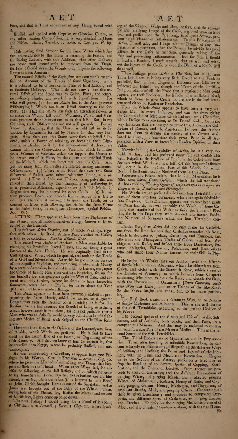 Feat, and that a Thief cannot eat of any Thing boiled with it. Bruifed, and applied with Cyprian or Gleircine Cerate, or any other heating Compofition, it. is very effectual in Gouts and Palfies. Aetius, Tetrabib. i. Serm. 2. Cap. 32. P. 69. jF. Dale having cited Shroder for the fame Virtue which Ae- tius above afcribes to this Stone in retaining the Fcetus, and facilitating Labour, with this Addition, that after Delivery the Stone mull immediately be removed from the Thigh, for Fear it fliould draw the Womb to it, fubjoins the following Remarks from Amman : The natural EffeCts of the Eagle-Jlone are commonly magni¬ fied on Account of the Traces of fome Signature, while it is believed to be of Service in Time of hard Labour, and to facilitate Delivery. This I do not deny ; but this na- tural EffeCl of the Stone was by Galen, Pliny, and others, immediately blended and overlaid with Superftitions. For who will prove, (1) that an JEtites tied to the Arm prevents Mifcarrying ? Which too is an EffeCt contrary to the for¬ mer. (2) That the JEtites has fuch an attractive Power, as to make the Womb fall out ? Wormius, P. 72. and Vale- riola produce their Obfervations as to this laft. But, in my Opinion, thefe Obfervations are not well grounded. For we know by Anatomy, that the Uterus is held faff in its Si¬ tuation by Ligaments formed by Nature for that very Pur- pofe. How then can this Stone work fuch an EffeCt ? In¬ deed, unlefs a Power of relaxing, or breaking thefe Liga¬ ments, be afcribed to it by the forementioned Authors, we cannot admit the Obfervation of Valeriola, which he makes on a Woman of Valentia, unlefs we fuppofe the Uterus to be drawn out of its Place, by the violent and unfkilful Hands of the Midwife, which has fometimes been the Cafe. And yet too many fuch Abfurdities are inferted among anatomical Obfervations. (3) There is no Proof that ever this Stone difcovered if Poifon were mixed with any Thing, as is re¬ ported. (4) That it finds out Thieves, being pulverifod and mixed in their Bread, by their Incapacity of fwallowing it, is a precarious Abortion, depending on a fallible Mark, for Deglutition may be hindered by other Caufes. (5) It nei¬ ther procures Love, nor increafes Riches, which it is faid to do. (6) Therefore if we ought to fpeak the Truth, let us content ourfelves with allowing the /Etites the fame Virtue as the foaled Earth, in malignant Diftempers, againft Poifons, &c. Dale. AETIUS. There appears to have been three Phyficians of this Name, who all made themfelves enough known to be re¬ corded by the Learned. The firft was Aetius Sicanius, out of whofe Writings, toge¬ ther with others, the Book, de Atra Bile, afcribed to Galen, is faid to be collected. Fabricii Biblioth. Grac. The Second was Aetius of Antioch, a Man remarkable for changing his Profeflion foveral Times, and for being a great Patron of the Arian Herefy. He was originally bred to the Cultivation of Vines, which he quitted, and took up the Trade of a Gold and Silverfmith. After this he got into the Service of one Sopolis a Phyfician, and then being fupplied with Money by a certain Armenian, he applied himfelf to Letters, and, upon •the Credit of having been a Servant to a Phyfician, fet up for one himfelf; but changed once again his Way of Life, and en¬ tered into holy Orders, where he feems to have fucceeded fomewhat better than in Phyfic, for in or about the Year .361. we find he was made a Bifhop. This Aetius appears to have been extremely zealous in pro¬ pagating the Arian Herefy, which he carried to a greater Length than even the Author of it himfelf; it is for this Reafon that he has incurred the Scandal of being an Atheift, which however muft be malicious, for it is not probable that a Man who was an Atheift, would be very follicitous in eftablifh- ing any Modes of Belief with RefpeCt to the Chriftian Reli¬ gion. Different from this, in the Opinion of the Learned, was Aetius of Amida, whofe Works are preferved. He is faid to have lived in the latter End of the fourth, or Beginning of the fifth Century. All that we know of him for certain&is, that he travelled into Egypt, where he probably ftudied, and into Coelo-Syria. He was undoubtedly a Chriftian, as appears from two Paf- fages in his Works. One in Tetrabiblos 2. Serm. 4. Cap. 50. where he gives the Method of extracting any Thing that hap¬ pens to ftick in the Throat. When other Ways fail he ad- vifes the following as the laft Refuge, and on which he feems to lay fome Strefs : Turn, fays he, to the Patient and bid him attend, then fay, Bone come out (if it happens to be a Bone) •as Jefus Chrift brought Lazarus out of the Sepulchre and as Jonas was brought out of the Belly of the Whale. Then laying hold of the Throat, fay, Blafius the Martyr and Servant of Chrift fays, Either come up or go down. The next Paffage I would bring for a Proof of his being & Chriftian is in Tetrabib, 4. Serm, I. Chap, u, where fpeak- A E T ing of the Slings of Wafps and Bees, he favs, that the venera¬ ble and vivifying Image of the Crofs, engraved upon an iron Seal and preiled upon the Part ftung, is of great Service, pre¬ venting all Manner of Inflammation. To this Prefoription of Aetius, I muft add, and I hope without Danger of any Im¬ putation of Superftition, that the Remedy he advifes has great Effetfts in the Cafes he mentions, generally taking off the Pain and preventing Inflammation. But for Fear I Ihould miflead my Readers, I muft remark, that an iron Seal withT out the Figure ol the Crofs, or even the Blade of a Knife, will do as well. Thefe PaiTages prove Aetius a Chriftian, but at the fame Time fuch a one as brings very little Credit to the Faith he profefied, fince a fmall Degree of Evidence was, fufficient to influence his Belief; for, though the Truth of the Chriftian Religion admits of all the Proof that a rcafonable Man could require, yet thefe Fooleries, the EffeCts of a miftaken Zeal; which he feems to give Credit to, are not in the leaft coun¬ tenanced either by Reafon or Revelation. Upon the Whole Aetius appears to have been a very cre¬ dulous Man in many Inftances, and was far from giving the Compofition of Medicines which had acquired a CharaCter, with a Defign to expofe them, as Dr. Friend thinks, for in the very Inftances that are brought to prove this, I mean the Col- lyrium of Danaus, and the Antidotum Ifotheos, the Author does not feem to difpute the Reality of the Virtues attri¬ buted to them, but mentions their great Price in all Ap¬ pearance with a View to increafe his Readers Opinion of their Value. . . , ..... ) . u Notwithftanding the Credulity of Aetius, he is a very va¬ luable Author, and has preferved many Things confiderable with Refpea to the Praaice of Phyfic in his CoUeSions from Authors whofe Works are now loft. Of this frequent Inftances will occur in the praaical Part of this Work, for which Reafon I {hall omit taking Notice of them in this Place. Fabricius and Friend relate, that in fome Manufcripts he is ftiles Kip* o^ixm, Comes Obfequii, which the laft-mentioned Author explains, The chief Officer of thofe zvho ufed to go before the Emperor as his Attendance and Harbingers. His Works are at prefent divided into four Tetrabibli, and each of them into four Sermones, which are again fubdivided into Chapters. This Divifion appears not to have been made by Aetius himfelf, but was probably the Work of fome Co- pyift, that tranferibed his Writings fince the Time of Pho-’ tius, for in his Days they were divided into fixteen Books, the Number of Sermones which the four Tetrabibli con¬ tain. Photius fays, that Aetius did not only make his Collecti¬ ons from the fame Authors that Oribafius extracted his from, which he dedicates to Julian, Euftathius, and Eunapius, but alfo from the Therapeutic TraCts of Galen, and from Ar- chigenes, and Rufus, and befides thefe from Diofoorides, So- , ranus, Philagrius, Philomenus, Pofidonius, and fome others who had made their Names famous for their Skill in Phv* fic., ... He begins his Works (fays our Author) with the Virtues of fimple Medicines and Aliments, which he abbreviates from Galen, and clofes with the Sixteenth Book, which treats of the Difeafes of Women i to which he adds fome Chapters containing Medicines to clear the Face, and cleanfo the Skin, w ith the Preparation of Oinanthana [Sweet Ointments made with IVine and Lilies ] and other Things of the like Kind. So the Work begins and ends ; but, to be more particu-. lar, The Firft Book treats, in a fummary .Way, of the Nature of fimple Medicines and Aliments. This is the firft Sermo of the firft Tetrabiblos, according to the prefent Divifion of his Works. The Second fpeaks of the Virtues and Ufe of metallic Sub- ftances, and of Animals, both whole, and their Parts, in a compendious Manner. And this may be reckoned to contain no inconfiderable Part of the Materia Medica. This is the fe- cond Sermo of the firft Tetrabiblos. The Third Book treats of Gymnaftics and its Preparato¬ ries. Then, after fpeaking of infonfible Evacuations, he dif- courfos largely on Phlebotomy, diftinguiflnng the different Ways of SeClion, and directing the Form and Bignefs of the Inci- fion, with the Time and Meafure of Evacuation. He goes on to the SeCtion of an Artery, preferibes a Medicine to flop the Bleeding of an Artery, fpeaks of Cupping, Scari¬ fication, and the Choice of Leeches. From thence he pro¬ ceeds to treat of Cathartics; and the different Preparations of purging Wines, of purging Meads, and medicated purging Wines, of AbfinthatoU, Rofaton, Honey of Rofes, and Oxy- mel, purging Gafum, Honey, Metheglin, and Oxygarum, of emollient Broths* Milk, and purging Olives. Concerning all thefe he gives Directions ; and proceeds to compound Oxy- poria, and different Sorts of Cathartics, to purging Loaves, and Troches. He deferibes the purging Medicines prepared of Aloes, and alfo of Salts *) «?«*-«] with the five Hieras.