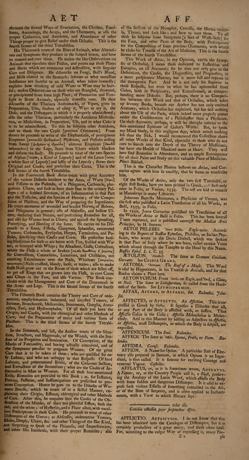 recounts the feveral Ways of Evacuation, the Chrifms, Emol¬ lients, Anointings, the Acopa, and the Ointments, as alfo the proper Cathartics, and Antidotes, and Abundance of other Things proper to give Relief under thefe Difeafes. This is the fourth Sermo of the third Tetrabiblos. His Thirteenth treats of the Bites of Animals, what Alterati¬ ons and Symptoms they produce in the Subjed bitten, and how .to remove and cure them. He makes the like Obfervations on Animals that ejaculate their Poifon, ahd points out thofe Plants and Herbs which arc venomous and deftrudiVe, with fingular Care and Diligence. He difcourfes on Fungi, Bull’s Blood, and Milk clotted in the Stomach; informs us what metalline Subftances are hurtful to an Animal, when taken inwardly; explains how drinking of cold Water or Wine may be hurt¬ ful ; makes Obfervations on thofe who are ftrangled, drowned, or precipitated from fome high Place; of Precaution and Fore¬ fight in Brute Animals, efpecially domeftic ones. He then difcourfes of the Theriaca Andromachi, of Vipers, gives its ' Preparation, Ufes, Seafons of ufing it. Ways to try it, the Dole, and the Diftempers in which it is properly adminiftered ; alfo the other Theriacae, particularly the Antidotus Mithrida- tica, or Mithridate, its Preparation, Ufe, and in what Cafes it is to be adminiftered. To this he fubjoins other Antidotes, and to them the two Cyphi [precious Ointments]. From thence he proceeds to write of the Elephantiafis, of pruriginous Eruptions [xmrpuXw l&AipxPfydraces, and Ptiftules arifing from Sweat ^ ulcerous Eruptions tt%£r(xaVi»] in the Legs, Scars from Ulcers which blacken and deform the Body. He proceeds to treat of the two Species of Alphus [a*^, a Kind of Leprofy] and of the Leuce a white Sort of Leprofy] and laftly of the Leprofy ; fhews their Original and Caufes, and prefcribes their Cures. This is the firft Sermo of the fourth Tetrabiblos. In the Fourteenth Book Aetius treats with great Accuracy of the various Difeafes incident to the Anus, of Warts [O^mi] and Fiffures in the Pudenda, of a Phlegmon, Carbuncle, pha¬ gedenic Ulcers, and fuch as have their Seat in the urinary Paf- fages ; of a fcabbed Scrotum, of an Inflammation in that Part and the Tefticles, and the Species of Herniae ; of the Compo- fition of Plaifters, and the Way of preparing the Ingredients. He treats moreover of wounded and bruifed Nerves, of Buboes, and Phlegmons in general; alfo of Abfcefles, and hollow Ul¬ cers, declaring their Nature, and prefcribing Remedies for all, and alfo for Worms bred in Ulcers, and againft the Spreading, Putrefying, and Bleeding of the fame. He carries on his Dif- courfe to a Sinus, Fiftula, Gangrene, Sphacelus, cancerated Tumors, Carbuncles, Eryfipelas, Herpes, Terminthus, and Pu- fiules, fpecifying their Caufes and Cures. He prefcribes heal¬ ing Medicines for fuch as are burnt with Fire, fcalded with Wal¬ ter, or fcourged with Whips; for Abrafions, Galls, Contufions, where the Flelh is whole or broken [ crccfXog 0A«cr§ji«ro; yj gacydcrrisj I°r Convulfions, Contorfions, Luxations, and Chilblains, not omitting Excrefcences over the Nails, Whitlows [ Grrspvyiuv, Nails crufhed, bloody, loofe, or rotten ; alfo to make frefti Nails grow out in the Room of thofe which are fallen off, to get off Rings that are grown into the Flelh, to cure Corns and Chaps in the Feet, and alfo Varices. The Book con¬ cludes with the Management and Cure of the Dracunculi in the Arms arid Legs. This is the fecond Sermo of the fourth Tetrabiblos. The Fifteenth Book contains the Theory and Cure of oede- matous, emphyfematous. indurated, and incyfted Tumors, of Strumae, Bronchocele, Melicerides, Steatomata, Ganglia, Aneu- xifms, Favi, and Hydrocephalus. Of all thefe you have the Origin, and Caufes, with the chirurgical and other Methods of Cure, ahd the Preparation of many and various Sorts of Plaifters. This is the third Sermo of the fourth Tetrabi¬ blos. In the Sixteenth, and laft, the Author treats of the Situa¬ tion, Structure, and Magnitude, of the Womb, with the Sea¬ fons of its Purgation and Semination. Of Conception, of the Marks of Foecundity, and having actually conceived, and of the Symptoms peculiar to pregnant Women. Of the great Care that is to be taken of them; who are qualified for ea- fy Labour, arid who are unhappy in that Refped. Of hard Labours, and preternatural Births, of the Ctefarean Sedion and Extradion of the Secundines ; what are the Caufes of In- fcecundity in Man or Woman. For all thefe fore-mentioned Evils, Remedies are provided in this Book ; as, for Inftarice Potions, Peffaries, and SufFumigations are prefcribed to pro¬ mote Conception. Hence he goes on to the Difeafes of Wo¬ mens Breafts, which he treats of in a fkilful Manner ex¬ plaining their Origin* Effence, chirurgical and other Methods of Cure. After this, he enquires irito the Caufes of the Ob- ftrudion of the Menfes, of their too plentiful Efflux* both the red, and the white ; of Hyfterics,and a Fluor albus,with excel¬ lent Preferiptions in thefe Cafes. He proceeds to treat of other Diftempers of the Uterus; as Abfcefles, oedematous Tumors, Moles, Dropfy, Ulcers, &c. and other Things of the like Kind, not forgetting to fpeak of the Phimofis, and Imperforation, and other like Incidents, with their proper Remedies; alfo of the Sedion of the Nymphae, Cercofis, the Hernia variety- fa, Thyrni, 'and fuch like ; and how to cure them. To all thefe he fubjoins fome Smegmata [a Sort of Wafh-balls] for the Face,^ and other Parts of the Body, with Preferiptions for the Compofition of fome precious Ointments, with which he clofes his Treatife of the Art of Medicine, This is the fourth Sermo of the fourth Tetrabiblos. This Work of Aetius, in my Opinion, excels the Synop- fes of Oribafius, I mean thofe dedicated to Euftathius and Eunapius, on all Accounts; for he does not orily give us the Definitions, the Caufes, the Diagnoftics, and Prognoftics, in a more perfpicuous Manner, but is more full artd copious in the therapeutic Part. And he is not only his Superior in thofe Refpeds, but even in What he has epitomifed front Galen, both in Perfpicuity, and Extenfivenefs, as compre¬ hending more Difeafes. But, perhaps, there is no Compan¬ ion between this Work and that of Oribafius, which takes up feventy Books, becaufe orir Author has not only omitted Anatomy, which Oribafius has explained, but has faid nothing about the Ufe of the Parts, which indeed more properly comes under the Confideration of a Philofopher than a Phyfician. On thefe Accounts, perhaps, it will be thought inferior to the fore-mentioned Epitome of Galen’s Works. But, to fpeak my Mind freely, in this negligent Age, which miridis nothing lefs than the Sick, I would recommend this Colledion above all other Works of that Kind, efpecially to thofe who do not care to fearch into the Depth of the Theory of Medicines, but have the Health of Mankind more at Heart. They will here find Remedies in Abundance, and an ample ReCompence for all their Pains and Study on this valuable Piece of Medicine. Pbotii Bibliotb. This is the Character Photius beftows on Aetius, and Cor- narius agrees with him fo exadly, that he feems to tranferibe him. Of the Works of Aetius, only the two firft Tetrabibli, or eight firft Bobks, have yet been printed in Greek, and thefe only once in Folio, at Venice, 1534. The reft are faid to femairi in Manufcript in many Libraries. Johannes Baptifta Montanus, a Phyfician of Verona, was the firft who publiftied a Latin Tranflation of all his Works, at Bafil, 1535, in Folio. ^ J542> Janus Cornarius publiftied his Tranflation of all the Works of Aetius at Bafil in Folio. This has been feveral rimes reprinted, and is publiftied amongft the Medtccs Artis Principes, by H. Stevens. AETOI PHLEBES. Anal p~aI(3c<;. Eagle-veins. Accord¬ ing to the Report of Ruffus Ephefius, Philiftio, an Italian Phy¬ fician, who wrote in the Doric Dialed, which was fpoken iri that Part of Italy where he was born, called certain Veins which afeend through the Temples to the Head by this Nanie. Ruffus Epbef. L. i. C. 33. /ETOLION. ’AirwWo?. The fithie as 'Grdnum Cnidium. Gorraus. See Cnidia Grana. . AETOMA. AiTupa. The Roof of a Houfe. This Word is ufed by Hippocrates, in his Treatife de Articulis, and for that Reafon claims a Place here. AETONYCHUM. From ’a£To?, an Eagle, and'c^l, a Claw, or Nail. The fame as Lithofpermon, fo called from the Hard- riefsof the Seeds. See Lithospermon. AFFAX, Affarx, or Affaris. Ink, Rulandus fobn- Jbn. J AFFECTIO, or Affects. Ari AffeSlion. This isex- preffed in Greek by ridfl*. It fignifies a Diforder that all, or any Part of the Body is affeded with, or fuffers. Thus Affetiio Colic'a is the Colic ; Affeftio Melancholica is Melan¬ choly. And in this Manner by adding an Adjedive to AffeRio, or AffeHus, moft Diftempers, to which the Body is fubied, are expreffed. J AFFENICUM. The Soul. Rulandus. AFFEOS. The fame as ’Apfo$, Spuma, Froth, or Foam. Ru+ landus. AFFIDRA. Cerufs. Rulandus. AFFION. A Name for Opium. A particular Soft of Elec¬ tuary alfo prepared in Bantam, in which Opium is an Ingre¬ dient, is thus called. It is famous for exciting Courage and venereal Vigour. Cajlellus. AFFLATUS, or, as it is fometimes wrote, Ad flat us. A Vapour, or, as the Country People call it, a Blajl, preferv- ing the Analogy of the Latin Word, which affeds the Body with fome fudden and dangerous Diftemper. It is ufed to ex- prefs fuch violent Effeds of fomething contained irv the Air, or of the Bites of Serpents, and is often applied to Inchant* ments, with a View to which Horace fays: ■ ---- velut Ulis Gahidia afflaffet pejor ferptntibus Afris. AFFLICTIO. Affliction. I do not know that this has been admitted into the Catalogue of Diftempers, but it is certainly produdive of a great many, and thofe often fatal. For, according to the vulgar Way of exprefling it, many Peo- Z z ' pis