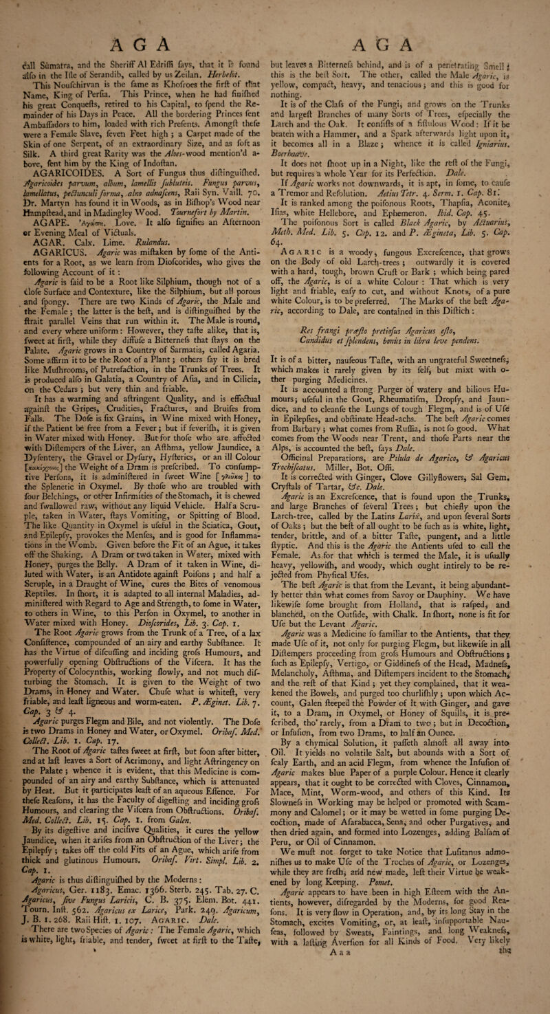 chll Sumatra, and the Sheriff A1 Edriffi fays, that it found ilfo in the Ifle of Serandib, called by usZeilan. Herbelbt. This Noufchirvan is the fame as Khofroes the firft of that Name, King of Perfia. This Prince, when he had finifhed his great Conquefts, retired to his Capital, to fpend the Re¬ mainder of his Days in Peace. All the bordering Princes fent Ambaffadors to him, loaded with rich Prefents. Amongft thefe were a Female Slave, feven Feet high ; a Carpet made of the Skin of one Serpent, of an extraordinary Size, and as foft as Silk. A third great Rarity was the Aloes-wood mention’d a- bove, fent him by the King of Indoftan. AGARICOIDES. A Sort of Fungus thus diftinguifhed. Agaricoides parvum, album, lamellh fubluteis. Fungus parvus, lamellatus, pettunculiforma, aIno adnafcens, Raii Syn. Vaill. 70. Dr. Martvn has found it in Woods, as in Bilhop’s Wood near Hampftead, and inMadingley Wood. Tournefort by Martin. AGAPE. ’AyaW Love. It alfo fignifies an Afternoon or Evening Meal of Victuals. AGAR. Calx. Lime. Rulandus. AGARICUS. Agaric was miftaken by fome of the Anti- ents for a Root, as we learn from Diofcorides, who gives the following Account of it : Agaric is faid to be a Root like Silphium, though not of a tlofe Surface and Contexture, like the Silphium, but all porous and fpongy. There are two Kinds of Agaric, the Male and the Female; the latter is the beft, and is diftinguifhed by the ftrait parallel Veins that run within it. The Male is round, and every where uniform: However, they tafte alike, that is, fweet at firft, while they diffufe a Bitternefs that ftays on the Palate. Agaric grows in a Country of Sarmatia, called Agaria. Some affirm it to be the Root of a Plant; others fay it is bred like Mufhrooms, of Putrefaction, in the Trunks of Trees. It is produced alfo in Galatia, a Country of Afia, and in Cilicia, on the Cedars ; but very thin and friable. It has a warming and aftringent Quality, and is effectual a'gainft the Gripes, Crudities, Fractures, and Bruifes from Falls. The Dofe is fix Grains, in Wine mixed with Honey, if the Patient be free from a Fever; but if feverifh, it is given in Water mixed With Honey. Butforthofe who are affe&ed with Diftempers of the Liver, an Afthma, yellow Jaundice, a Dyfentery, the Gravel or Dyfury, Hyfterics, or an ill Colour [xaxoxpoio;] the Weight of a Dram is prefcribed. To confump- tive Perfons, it is adminiftered in fweet Wine [ yAst5*o?] to the Splenetic in Oxymel. By thofe who are troubled with four Belchings, or other Infirmities of the Stomach, it is chewed and fwallowed raw, without any liquid Vehicle. Haifa Scru¬ ple, taken in Water, ftays Vomiting, or Spitting of Blood. The like Quantity in Oxymel is ufeful in the Sciatica, Gout, and Epilepfy, provokes the Menfes, and is good for Inflamma¬ tions in the Womb. Given before the Fit of an Ague, it takes off the Shaking. A Dram or two taken in Water, mixed with Honey, purges the Belly. A Dram of it taken in Wine, di¬ luted with Water, is an Antidote againft Poifons ; and half a Scruple, in a Draught of Wine, cures the Bites of venomous Reptiles. In fhort, it is adapted to all internal Maladies, ad¬ miniftered with Regard to Age and Strength, to fome in Water, to others in Wine, to this Perfon in Oxymel, to another in Water mixed with Honey. Diofcorides, Lib. 3. Cap. 1. The Root Agaric grows from the Trunk of a Tree, of a lax Confiftence, compounded of an airy and earthy Subftance. It has the Virtue of difcuffing and inciding grofs Humours, and powerfully opening Obftru&ions of the Vifcera. It has the Property of Colocynthis, working flowly, and not much dif- turbing the Stomach. It is given to the Weight of two l)rams, in Honey and Water. Chufe what is whiteft, very friable, and leaft ligneous and worm-eaten. P. Mginet. Lib. 7. Cap. 3^4. Agaric purges Flegm and Bile, and not violently. The Dofe is two Drams in Honey and Water, or Oxymel. Oribaf. Medl Collett. Lib. I. Cap. 17. The Root of Agaric taftes fweet at firft, but foon after bitter, and at laft leaves a Sort of Acrimony, and light Aftringency on the Palate ; whence it is evident, that this Medicine is com¬ pounded of an airy and earthy Subftance, which is attenuated by Heat. But it participates leaft of an aqueous Effence. For thefe Reafons, it has the Faculty of digefting and inciding grofs Humours, and clearing the Vifcera from Obftru&ions. Oribaf. Med. Collett. Lib. 15. Cap. I. from Galen. By its digeftive and incifive Qualities, it cures the yellow Jaundice, when it arifes from an Obftru&ion of the Liver; the Epilepfy ; takes off the cold Fits of an Ague, which arife from thick and glutinous Humours. Oribaf. Virt. Sirnpl. Lib. 2. Cap. I. Agaric is thus diftinguifhed by the Moderns; Agaricus, Ger. 1183. Emac. 1366. Sterb. 245. Tab. 27. C. Agaricus, five Fungus Laricis, C. B. 375. Elem. Bot. 441. Tourn. Inft. 562. Agaricus ex Larice, Park. 249. Agaric urn, J. B. 1. 268. Raii Hift. 1. 107. Agaric. Dale. There are two Species of Agaric : The Female Agaric, which is white, light* friable, and tender^ fweet at firft to the Tafte, but leaves a Bitternefs behind, and is of a penetrating Smell J this is the beft Sort. The other, called the Male Agaric, is yellow, compact, heavy, and tenacious; and this is good for nothing. It is of the Clafs of the Fungi, and grows on the Trunks and largeft Branches of many Sorts of Trees, efpecially the Larch and the Oak. It confifts of a fiftulous Wood : If it be beaten with a Hammer, and a Spark afterwards light upon it, it becomes all in a Blaze; whence it is called Igniarius. BoerhaaVe. It does hot (hoot up in a Night, like the reft of the Fungi, but requires a whole Year for its Perfection. Dale. If Agaric works not downwards, it is apt, in fome, to caufe a Tremor and Refolution. AetiusTetr. 4. Serm. I. Cap, 81. It is ranked among the poifonous Roots, Thapfia, Aconite, Bias, white Hellebore, and Ephemeron. Ibid. Cap. 45. T he poifonous Sort is called Black Agaric, by Attuartus, Meth. Med. Lib. 5. Cap. 12. and P. /Egineta, Lib. 5. Cap. 64. Agaric is a woody, fungous Excrefcence, that grows on the Body of old Larch-trees ; outwardly it is covered with a hard, tough, brown Cruft or Bark ; which being pared off, the Agaric, is of a white Colour : That which is very light and friable, eafy to cut, and without Knot*, of a pure white Colour, is to be preferred. The Marks of the beft Aga¬ ric, according to Dale, are contained in this Diftich: Res frangi prafio pretiofus Agaricus cjlo, Candidas et fplendens, bonus in libra leve pendens. It is of a bitter, naufeous Tafte, with an ungrateful Sweetnefs; which makes it rarely given by its felf, but mixt with o- ther purging Medicines. , It is accounted a ftrong Purger of watery and bilious Hu¬ mours; ufeful in the Gout, Rheumatifm, Dropfy, and Jaun¬ dice, and to cleanfe the Lungs of tough Flegm, and is of Ufe ih Epilepfies, and obftinate Head-achs. The beft Agaric comes from Barbary ; what comes from Ruflia, is not fo good. What comes from the Woods near Trent, and thofe Parts near the Alps, is accounted the beft, fays Dale. Officinal Preparations, are Pilula de Agarico, £5° Agaricus Trochifcatus. Miller, Bot. Offi. It is corrected with Ginger, Clove Gillyflowers, Sal Gem, Cryftals of Tartar, £sV. Dale. Agaric is an Excrefcence, that is found upon the Trunks, and large Branches of feveral Trees; but chiefly upon the Larch-tree, called by the Latins Larix, and upon feveral Sorts of Oaks; but the beft of all ought to be fuch as is white, light, tender, brittle, and of a bitter Tafte, pungent, and a little ftyptic. And this is the Agaric the Antients ufed to call the Female. As for that which is termed the Male, it is ufually heavy, yellowifh, and woody, which ought intirely to be re¬ jected from Phyfical Ufes. The beft Agaric is that from the Levant, it being abundant¬ ly better than What comes from Savoy or Dauphiny. We have likewife fome brought from Holland, that is rafped* and blanched, on the Outfide, with Chalk. In fhort, none is fit for Ufe but the Levant Agaric. Agaric was a Medicine fo familiar to the Antients, that they made Ufe of it, not only for purging Flegm, but likewife in all Diftempers proceeding from grofs Humours and ObftruCHons ; fuch as Epilepfy, Vertigo, or Giddinefs of the Head, Madnefs, Melancholy, Afthma, and Diftempers incident to the Stomach* and the reft of that Kind ; yet they complained, that it wea¬ kened the Bowels, and purged too churlifhly ; upon which Ac¬ count, Galen fteeped the Powder of It with Ginger, and gave it, to a Dram, in Oxymel, of Honey of Squills, it is pre¬ fcribed, tho’ rarely, from a Dram to two ; but in DecoCfion, or Infufion, from two Drams, to half an Ounce. By a chymical Solution, it paffeth almoft all away into Oil. It yields no volatile Salt, but abounds with a Sort of fcaly Earth, and an acid Flegm, from whence the Infufion of Agaric makes blue Paper of a purple Colour. Hence it clearly appears, that it ought to be correCfed with Cloves, Cinnamon, Mace, Mint, Worm-wood, and others of this Kind. Its Slownefs in Working may be helped or promoted with Scam- mony and Calomel; or it may be wetted in fome purging De¬ coction, made of Afarabacca, Sena, and other Purgatives, and then dried again, and formed into Lozenges, adding Balfam of Peru, or Oil of Cinnamon. We muft not forget to take Notice that Lufitanus admo- nilhes us to make Ufe of the Troches of Agaric, or Lozenges, while they are frelh; arid nevv made, left their Virtue be weak¬ ened by long Keeping. Pomet. Agaric appears to have been in high Efteem with the An¬ tients, however, difregarded by the Moderns, for good Rea¬ fons. It is very flow in Operation, and, by its long Stay in the Stomach, excites Vomiting, or, at leaft, infupportable Nau- feas, followed bv Sweats, Faintings, and long Weaknefs, with a lading Averficn for all Kinds of Food. Very likely A a a ***?