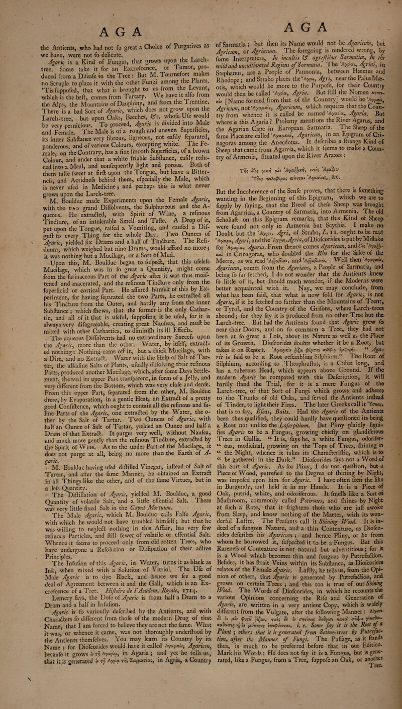 \ the Antients, who had not fo great a Choice of Purgatives as we have, were not fo delicate. Agar it\ is a Kind of Fungus, that grows upon the Larch- tree. Some take it for an Excrefcence, or rumor, pro¬ duced from a Difeafe in the Tree : But M. Tournefort makes •Tisfuppofed, that what is brought to us from the Levant, which is the heft, comes from Tartary. We have it alfo fiom the Alps, the Mountains of Dauphiny, and from the lientine. There is a bad Sort of Agaric, which does not grow upon the Larch-tree, but upon Oaks, Beeches, (Ac. whofe-Ufe would be very pernicious. To proceed. Agaric is divided into Male and Female. The Male is of a rough and uneven Superficies, its inner Subftance very fibrous, ligneous, not eafily feparated, ponderous, and of various Colours, excepting white. The Fe¬ male, on the Contrary, has a fine fmooth Superficies, of a brown Colour, and under that a white friable Subftance, eafily redu¬ ced into a Meal, and confequently light and porous. Both of them tafte fweet at firft upon the Tongue, but leave a Bitter- nefs, and Acridnefs behind them, efpecially the Male, which is never ufed in Medicine; and perhaps this is what never grows upon the Larch-tree. M. Boulduc made Experiments upon the Female Agaric, with the t'vo grand DifTolvents, the Sulphureous and the A- queous. He extra&ed, with Spirit of Wine, a refinous TinCture, of an intolerable Smell and Tafte. A Drop of it, put upon the Tongue, raifed a Vomiting, and caufed a Dif- guft to every Thing for the whole Day. Two Ounces of Agaric, yielded fix Drams and a half of ^1 infture. I he Refi- duum, which weighed but nine Drams, would afford no more; it was nothing but a Mucilage, or a Sort of Mud. Upon this, M. Boulduc began to fufpeCt, that this ufelefs Mucilage, which was in fo great a Quantity, might come from the farinaceous Part of the Agaric after it was thus moif- tened and macerated, and the refinous Tincture only from the fu per facial or cortical Part. He affiired himfelf of this by Ex¬ periment, for having feparated the two Parts, he extracted all his Tincture from the Outer, and hardly any from the inner Subftance ; which (hews, that the former is the only Cathar¬ tic, and all of it that is ufeful, fuppofing it be ufed, for it is always very difagreeable, creating great Naufeas, and muft be mixed with other Cathartics, to diminifh its ill EffeCts. The aqueous DifTolvents had no extraordinary Succefs upon the Agaric, more than the other. Water, by itfelf, extraCt - ed nothing : Nothing came off it, but a thick Mucilage, with a Dirt, and no Extract. Water with the Help of Salt of Tar¬ tar, the alkaline Salts of Plants, ufually diflolving their refinous Parts, produced another Mucilage, which, after fome Days Settle¬ ment, fhewed its upper Part tranfparent, in form of a Jelly, and very different from the Bottom, which was very clofe and denfe. From this upper Part, feparated from the other, M. Boulduc drew, by Evaporation, in a gentle Heat, an ExtraCt of a pretty good Confiftence, which ought to contain all the refinous and fa- line Parts of the Agaric, one extracted by the Whter, the o- ther by the Salt of Tartar. Two Ounces of Agaric, with half an Ounce of Salt of Tartar, yielded an Ounce and half a Dram of that Extract. It purges very well, without Naufea, and much more gently than the refinous TinCture, extracted by the Spirit of Wine. As to the under Part of the Mucilage, it does not purge at all, being no more than the Earth of A- garic. M. Boulduc having ufed diftilled Vinegar, inftead of Salt of Tartar, and after the fame Manner, he obtained an Extract in all Things like the other, and of the fame Virtues, but in a lefs Quantity. The Diftillation of Agaric, yielded M. Boulduc, a good Quantity of volatile Salt, and a little cffential Salt. There was very little fixed Salt in the Caput Mortuum. The Male Agaric, which M. Boulduc calls Falfc Agaric, with which he would not have troubled himfelf; but that he was willing to negleCt nothing in this Affair, has very few refinous Particles, and ftill fewer of volatile or eflential Salt. Whence it feems to proceed only from old rotten fl rees, who have undergone a Refolution or Diffipation of their aCtive Principles. The Infufion of this Agaric, in Water, turns it as black as Ink, when mixed with a Solution of Vitriol. The Ufe of Male Agaric is to dye Black, and hence we fee a good deal of Agreement between it and the Gall, which is an Ex¬ crefcence of a Tree. Hiftoire cle l' Academ. Royale, 1714. Lemcry fays, the Dofe of Agaric is from half a Dram to a Dram and a half in Infufion. Agaric is fo varioufiy defcribed by the Antients, and with Characters fo different from thofe of the modern Drug of that Name, that I am forced to believe they are not the fame. What it was or whence it came, was not thoroughly underftood by the Antients themfelves. You may learn its Country by its Name ; for Diofcorides would have it called Ayupxh, Agaricon, becaufe it grows tv r» Ayapla, in Agaria ; and yet he tells us, that it is generated ** Ayfta. t>j$ £«pf*aTia;, in Agria, a Country of Sarmatia; but then its Name would not be Agaricum, but Agricum, or Agriaciim. The foregoing is rendered wrong, by fome Interpreters, In incultis & agrcjlibus Sarmatia, In the wild and uncultivated Regions of Sarmatia. The ’AAgriai, in Stephanus, are a People of Pannonia, between Haemus and Rhodope ; and Strabo places the’'Aypo., Agri, near the Pal us Mae- otis, which would be more to the Purpofe, for their Country would then be called ’Aypi«, Agria. But ftill the Nomen wwi- tfo [Name formed from that of the Country] would be ’Ayp*^ Agricum, not ’Ay»(ixlvt Agaricum, which requires that the Coun¬ try from whence it is called be named ’Ay«p«, Agaria. But where is this Agaria ? Ptolemy mentions the Rjver Agarus, and the Agarian Cape in European Sarmatia. The Sheep of the fame Place are called ’Ay«pw«», Agarican, in an Epigram of Cri- nagoras among the Anecdotes. It deferibes a ftrange Kind of Sheep that came from Agarria, which it feems to make a Coun¬ try of Armenia, fituated upon the River Araxes : T*j; 0/0? yiv£>i fjuv AyccpziX'o, sw? Afct^eu Yawp wiXo^opoij Appuviotj,, &C. But the Incoherence of the Senfe proves, that there is fomething wanting in the Beginning of this Epigram, which we are to fupply by faying, that the Breed of thefe Sheep was brought from Agarrica, a Country of Sarmatia, into Armenia. The old Scholiaft on this Epigram remarks, that this Kind of Sheep were found not only in Armenia but Scythia. I make no Doubt but the ’’Aygot, Agri, of Strabo, L. 11. ought to be read A y*?0», Agari, and the ’Ayet», Agria, of Diofcorides is put by Miftake for ’Ay*gia, Agaria. From thence comes Agaricum, and hie? ’Ay*$- xa) in Crinagoras, who doubled the Rho for the Sake of the Metre, as we read ’A^aj31«», and Well then Aya^xov, Agaricum, comes from the Agarians, a People of Sarmatia, and being fo far fetched, I do not wonder that the Antients knew fo little of it, but fhould much wonder, if the Moderns were better acquainted with it. Nay, we may conclude, from what has been faid, that what is now fold for Agaric, is not Agaric, if it be fetched no farther than the Mountains of Trent, or Tyrol, and the Country of the Grifons, where Larch-trees abound ; for they fay it is produced from no other Tree but the Larch-tree. But had the Antients found that Agaric grew fo near their Doors, and on fo common a Tree, they had not been at fo great a Lois, about its Nature as well as the Place of its Growth. Diofcorides doubts whether it be a Root, but takes it on Report. ’Ayxqtxlv $£<z. pegireu o-iXpiy ippepi; “ Aga¬ ric is faid to be a Root refembling Silphium.” The Root of Silphium, according to Theophraftus, is a Cubit long, and has a tuberous Head, which appears above Ground. If the modern Agaric be compared with this Defcription, it will hardly ftand the Trial, for it is a mere Fungus of the Larch-tree, of that Sort of Fungi which grows and adheres to the Trunks of old Oaks, and ferved the Antients inftead of Tinder, to light their Fires. The later Greeks call it texas, that is to fay, Efcas, Baits. Had the Agaric of the Antients been thus qualified, they could hardly have queftioned its being a Root not unlike the Lafcrpitium. But Pliny plainly figni- fies Agaric to be a Fungus, growing chiefly on glandiferous Trees in Gallia. “ It is, fays he, a white Fungus, odorifer- “ ous, medicinal, growing on the Tops of Trees, fhining in “ the Night, whence it takes its CharaCteriftic, which is to <e be gathered in the Dark.” Diofcorides fays not a Word of this Sort of Agaric. As for Pliny, I do not queftion, but a Piece of Wood, putrefied to the Degree of fhining by Night, was impofed upon him for Agaric. I have often fieen the like in Burgundy, and held it in my Hands. It is a Piece of Oak, putrid, white, and odoriferous. It fmells like a Sort of Mufhroom, commonly called Potirones, and fhines by Night at fuch a Rate, that it frightens thofe who are juft awoke from Sleep, and know nothing of the Matter, with its won¬ derful Luftre. The Peafants call it Shining Wood. It is in¬ deed of a fungous Nature, and a thin Contexture, as Diofco¬ rides deferibes his Agaricum ; and hence Pliny, or he from whom he borrowed it, fufpeCted it to be a Fungus. But this Rarenefs of Contexture is not natural but adventitious ; for it is a Wood which becomes thin and fungous by PutrefaCtion. Befides, it has ftrait Veins within its Subftance, as Diofcorides relates of the Female Agaric. Laftly, he tells us, from the Opi¬ nion of others, that Agaric is generated by Putrefaction, and grows on certain Trees ; and this too is true of our Shining Wood. The Words of Diofcorides, in which he recounts the various Opinions concerning the Rife and Generation of Agaric, are written in a very antient Copy, which is widely different from the Vulgate, after the following Manner: Acyan oi [/.tv pvra rive? tv crnlvou; xa.rx yivto^cr.t. xctQotmg tCj oi nvxr.Tts i'&ipvovTca, i. e. Some Jay it is the Root of a Plant ; others that it is generated from Setine-trees by Putrefac¬ tion, after the Manner of Fungi. The Pafiage, as it ftands thus, is much to be preferred before that in our Edition. Mark his Words: He does not fay it is a Fungus, but is gene¬ rate^ like a Fungus, from a Tree, fuppofe an Oak, or another \