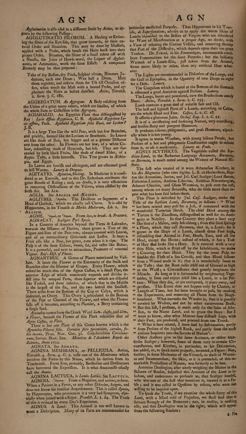 A G N •Agglutination is alfo ufed in a different Senfe by Acting as ap¬ pears by the following Paffage : AGGLUTINATIO PILORUM. A Healing or Reduc¬ ing the Hairs of the Eye-lids, that grow inwards, to their na¬ tural Order and Situation. This may be done by Maftich, applied with a Probe, which bends the Hairs back into their proper Order. Bitumen, the Slime of a Snail taken off with a Needle, the Juice of Hawk-weed, the Liquor of Aggluti- nantSy or Ammoniac, work the fame Effedl. A compound Remedy may be thus prepared : Take of dry Rofine,dry Pitch, Sulphur vivum, Bitumen Ju- daicum, each one Dram ; Wax half a Dram. Melt them together, and referve them for Ufe till Occafion of¬ fers, when touch the Mafs with a heated Probe, and ag¬ glutinate the Hairs as before dire died. Aetius, Tetrabib. 2. Serm. 3. O. 681. AGGREGATUM. An Aggregate. A Body refulting from the Union of a great many others, which are fmaller, of which the whole Sum or Colle&ion is the Aggregate. AGIAHAL1D. An Egyptian Plant thus diftinguiftied by Ray : Lycio Affinis Mgyptiacay C. B. Agiahalid Aigyptiaca Ly- cio affinisy Park. Agiahalid Mgyptium folio Buxi, aut Lycium ? J. B. It is a large Tree like the wild Pear, with but few Branches, and prickly, formed like the Lycium or Boxthorn. Its Leaves are like thofe of- Box, but bigger and at a greater Diftance one from the other. Its Flowers are but few, of a white Co¬ lour, refembling thofe of Hyacinth, but lefs. They are fuc- ceeded by little black Fruits, like thofe of dwarf Elder, of a ftyptic Tafte, a little bitterifh. This Tree grows in iEthio- pia, and Egypt. Its Leaves are fourifh and aftringent, and are efleemed good to kill Worms. Lemery de Drogues. AGITATIO. Agitation, Shaking. In Medicine it is confi- dered as an Exercife, and to this Dr. Sydenham attributes the great Benefit of Riding ; and,- no doubt, it is very efficacious in removing Obftrudtions of the Vifcera, when affifted by the frefh Air. See Air. AGLIA. See Aeglia and ,/Egides. AGLITHES. AyTuGs?. The Divifions or Segments of a Head of Garlick, which we ufually call Cloves. It is ufed by Hippocrates, in hisTreatife de Morbis Mulierunty Lib. 2. See * Allium. AGME. ’Ayjxt?, or *ay^x. From to break. A Fracture. AGNACAT. Scaligeri Pyri Specie. In a Country of America beyond the Terra de Labrador, towards the Ifthmus of Darien, there grows a Tree of the Figure and Size of the Pear-tree, always covered with Leaves, and of an extraordinary Greennefs and Luftre. It bears a Fruit alfo like a Pear, but green, even when it is ripe. The Pulp is of the fame Colour, fweet, fat, and taftes like Butter. It is a powerful, and next to miraculous, Promoter of venereal Vigour. Ray’s Hf. of Plants. AGNANTHUS. A Genus of Plants mentioned by Vail- lant. It bears the Flower at the Extremity of the Stalk and Branches after the Manner of Grapes. Every Flower, which refembles much that of the Agnus Callus, is a fmall Pipe, the anterior Edge of which commonly expands and divides it- felf into fix unequal Parts, three fuperior which are difpofed like Trefoil, and three inferior, of which that in the Middle is the largeft of the fix, and the two lateral the fmalleft. There arifes from the Bottom of the Cup or Calyx, which is indented, an Overy. This Overy is^articulated to the Bottom of the Pipe or Channel of the Flower, and when the Flower falls off it becomes, according to Plumier, a Berry containing a fingle Seed. Agnanthus comes from the Greek Word £yv&, chafe, and a Flowery becaufe the Flower of this Plant refembles that of 4s nus Cajlus, or Vitex. There is but one Plant of this Genus known which is the Agnanthus Viburni folio. Cornutia fore pyramidatOy cceruleoy fo- liis incanhy Plum. Nov. Gen. 32. Calychirichibou Caraibtsa- runiy Surian. Hort. Sice. Memoires de l’Academic Royale des Sciences, Annee IJ22. AGNATA. See Adnata. AGNINA MEMBRANA, or PELLICULA. Aetius, 'Tetrabib. 4. Serm. 4. C. 2. calls one of the Membranes which involves the Foetus by this Name, which he derives from its Tendernefs. From him, probably, Bartholine and Drelincourt have borrowed the Expreffion. It is what Anatomills ufually call the Amnios. AGNINA LACTUCA, is Lambs Lettice. See Lactuca. agnoia. Ayvoux,. b rom a Negative, and to know. When a Patient in a Fever, or any other Diforder, forgets, and does not know his familiar Acquaintance. This is called Agnoiay by Hippocrates, who pronounces it a very bad Symptom, efpe- cially when joined with a Rigor. Praditt. L. 1. 64. The Truth of this is evinced by every Day’s Experience. AGNUff. A Lamb. This Animal is too well known to Want a Defcription. Many of its Parts are recommended for A G N particular medicinal Purpofes. Thus Hippocrates in his Trea- tife, de Superfcetationey advifes us to apply the warm Skins of Lambs to the Bellies of Virgins who are difordered for Want of Menftruation at a proper Age, no doubt, with a View of relaxing the Uterine Veffels, and removing thereby that Part of the Difficulty, which depends upon their too great Tenfion. Dr. Friend, in his Emmenologia, recommends emol¬ lient Fomentations for the fame Purpofes ; but the balfamic Warmth of a Lamb-lkin, juft taken from the Animal, feems more likely to relax, than any artificial Heat what- ever. ( . The Lights are recommended in Diforders of the Lungs, and the Gall in Epilepfies, in the Quantity of two Drops to eight for a Dofe. Lemery. The Coagulum which is found at the Bottom of the Stomach is efteemed a good Antidote againft Poifons. Lemery. The Lungs, burnt and powdered, cure the Bruifes from uneafy Shoes. Aetiusy Tetrabib. I. Serm. 2. C- 155. Lamb contains a great deal of volatile Salt and Oil. The beft and lighteft Parts of a Lamb, according to Celfus, are the whole Head and Feet. CelfuSy L. 2. C. 18. It affords a glutinous Juice. Oribaf Eup. L. I. C. 21, It is of a moiftening and loofening Nature, very nouriftiing, and lenifies {harp and pungent Humours. It produces vifcous, phlegmatic, and grofs Humours, efpeci- ally when it is too young. It agrees in warm Weather* with young bilious People, but Perfons of a hot and phlegmatic Conftitution ought to refrain from it, or ufe it moderately. Lemery on Foods. AGNUS SCYTHICUS. The Vegetable called the Scy¬ thian Lamb, in the Barbarian Language BarametZy Borometz, or BoronetZy is much noted among the Writers of Natural Hi- ftory. The firft who treated of it were Athanafius Kircher, in his Ars Magnetica (who cites Sigifm. L. B. ab Herberftein, Hay- ton the Armenian, Surius, and Jul. Caef. Scaliger) Lord Bacon, Fortunius Licetus, Andreas Libavius, Eufebius Nierenbergius, Adamus Olearius, and Olaus Wormius, to pafs over the reft, among whom are many Botanifts, who do little more than re¬ peat what has been faid before them. This Plant is defcribed by Jul. Caf. Scaliger, under the Title of the Scythian Lamb, BorametZy as follows : “ What “ has been related may pafs Tor a Jeft, if compared with the *c wonderful Tartarian Shrub. The chief Hord among the « Tartars is the Zauolhan, diftinguiftied as well for its Anti- <4 quity as Nobility. In that Country they plant a Seed very “ like that of a Melon, only lefs oblong ; from this Seed fpring3 « a Plant, which they call Borametz, that is, a Lamb% for it « grows in the Shape of a Lamb, almoft three Feet high, tc refembling that Animal in Feet, Hoofs, Ears, and all the <c Head, except the Horns; inftead of which, it has a Tuft “ of Hair that looks like a Horn. It is covered with a very “ thin Hide, which is ftript off by the Inhabitants, to malua “ a Covering for their Head* They fay the inner Pulp re- « fembles the Flefti of a Sea Crevife, and that Blood follows 44 from a Wound made in it; that it is wonderfully fweet to “ the Tafte ; that the Root raifes itfelf out of Ground as high « as the Waift; a Circumftance that greatly heightens the 44 Miracle. As long as it is furrounded by neigbouring Vege- 44 tables, it lives and enjoys itfelf like a Lamb, in a fat Paf- 44 ture: When they die, or are extirpated, it pines away, and 44 perifties. This Event does not happen only by Chance, or 44 Length of Time, but has been brought to pafs, by making 44 the Experiment, and removing all Plants from its Neigh- 44 bourhood. What increafes the Wonder is, that it is greedily 44 coveted by Wolves, and not by other carnivorous Beads. 44 But this laft, I prefume, is made only for the Sake of Allu- 44 fion, to the Name Lamb, and to grace the Story: But I 44 want to know, after what Manner four diftin£t Legs, with 44 their Feet, are produced, and proceed from one Trunk. 44 What is here related, I have had by Information, partly 44 from Perfons of the higheft Rank, and partly from the moll 44 curious Inquirers into the-Secrets of Nature”.' Other Authors give us the fame Account, or rather trart- fcribe Scaliger; however, fome of them vary in certain Cir- cumftances, and Kircher, in particular, to his Defcription, has added, or, to fpeak more properly, invented, a Figure: Nay, further, in fome Mufeums of theVirtuofi, as thofe of Wormi¬ us and Swammerdam, the Skin, as it is pretended, of this re¬ markable Produdlion of Nature, was formerly to be feen. Antonius Deufingius, after nicely weighing the Matter in the Balance of Reafon, fufpedled this Account of the Lamb as fa¬ bulous, and endeavours to perfuade us, that Scaliger himfelf, who was one of the firft that mentions it, treated it as a Fa¬ ble ; and it was called in Queftion by others, who were not willing to be impofed upon. To fpeak the Truth, if we examine the whole Story of this Lamby with a Mind void of Prejudice, we (hall find that it favours ftrongly of the Romance; nay, in reality, is nothing elfe, and that Deufingius was in the right; which will appear from the following Reafons; ; I* N«