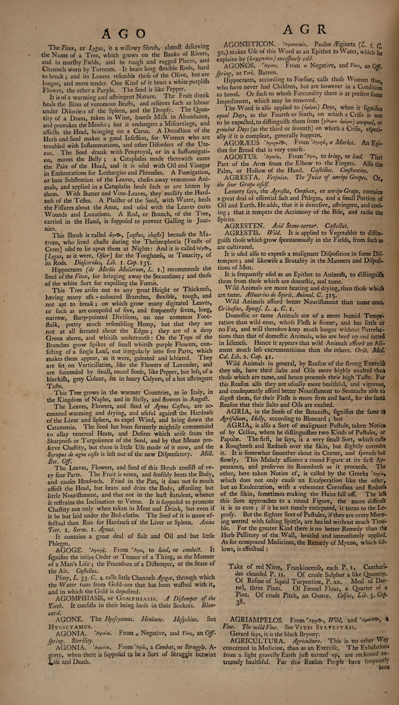 AGO The Vitex, or Lygus, is a willowy Shrub, almoft defervirig the Name of a Tree, which grows on the Banks of Rivers, and in marlhy Fields, and in rough and rugged Places, and Channels worn by Torrents. It bears long flexible Rods, hard to break ; and its Leaves refemble thofe of the Olive, but ate longer, and more tender. One Kind of it bears a white purplifti Flower, the other a Purple. The Seed is like Pepper. It is of a warming and aftringent Nature. The bruit drank heals the Bites of venomous Beafts, and relieves fuch as labour under Diforders of the Spleen, and the Dropfy. The Quan¬ tity of a Dram, taken in Wine, breeds Milk in Abundance, and provokes the Menfes ; but it endangers a Mifcarriage, and affedts the Head, bringing on a Carus. A Decodfion of the Herb and Seed makes a good Infeflion, for Women who are troubled with Inflammations, and other Diforders of the Ute¬ rus. The Seed drank with Penyroyal, or in a Suffumigati- on, moves the Belly ; a Cataplafm made therewith cures the Pain of the Head, and it is ufed with Oil and Vinegar in Embrocations for Lethargies and Phrenfles. A Fumigation, or bare Subftration of the Leaves, chafes away venomous Ani¬ mals, and applied in a Cataplafm heals fuch as are bitten by them. With Butter and Vine-Leaves, they mollify the Harcl- nefs of the Teftes. A Plaifter of the Seed, with Water, heals the Fiflures about the Anus, and ' ufed with the Leaves cures Wounds and Luxations. A Rod, or Branch, of the Tree, carried in the Hand, is fuppofed to prevent Galling in Jour- nies. x This Shrub is'called ayv©-, \cqjlus, chafe'] becaufe the Ma¬ trons, who lived chafte during the Thefmophoria [Feafts of Ceres] ufed to lie upon them at Nights: And it is calledXuy©s [Lygus, as it were, Ofer] for the Toughnefs, or Tenacity, of its Rods. Diofcorides, Lib, I. Cap. 135. Hippocrates (de Morbis Mulierum, L. I.) recommends the Seed of the Vitex, for bringing away the Secundines j and thofe of the white Sort for expelling the Foetus. This Tree arifes not to any great Height or Thicknefs, having many afh - coloured Branches, flexible, tough, and not apt to break; on which grow many digitated Leaves, or fuch as are compofed of five, and frequently feven, long, narrow, fharp-pointed Divifions, on one common Foot- ftalk, pretty much refembling Hemp, but that they are not at all ferrated about the Edges ; they are of a deep Green above, and whitifh underneath : On the Tops of the Branches grow Spikes of fmall whitifh purple Flowers, con¬ fiding of a Angle Leaf, cut irregularly into five Parts, which makes them appear, as it were, galeated and labiated. They are fet on Verticillatim, like the Flowers of Lavender, and are fucceeded by fmall, round Seeds, like Pepper, but lefs, of a blackifh, grey Colour, fet in hoary Calyces, of a hot aftringent Tafte. This Tree grows in the warmer Countries, as in Italy, in the Kingdom of Naples, and in Sicily, and flowers in Auguft. The Leaves, Flowers, and Seed of Agnus Cajius, are ac¬ counted warming and drying, and ufeful againft the Hardnefs of the Liver and Spleen, to expel Wind, and bring down the Catamenia. The Seed has been formerly mightily commended to allay venereal Heats, and Defires which arife from the Sharpnefs or Turgefcence of the Seed, and by that Means pre- ferve Chaftity, but there is little Ufe made of it now, and the Syrupus de agno cajio is left out of the new Difpenfatory. Mill. Bot. Of, The Leaves, Flowers, and Seed of this Shrub confift of ve¬ ry fine Parts. The Fruit is eaten, and fenfibly heats the Body, and caufes Head-ach. Fried in the Pan, it does not fo much affedt the Head, but heats and dries the Body, affording but little Nourifhment, and that not in the leaft flatulent, whence it reftrains the Inclination to Venus. It is fuppofed to promote Chaftity not only when taken in Meat and Drink, but even if it be but laid under the Bed-cloths. The Seed of it is more ef¬ fectual than Rue for Hardnefs of the Liver or Spleen. Aetius Tetr. I. Serrn. I. Agnus. It contains a great deal of Salt and Oil and but little Phlegm. AGOGE. ’Ayay»\ From Ayu, to had, or conduct. It fignifies the intire Order or Tenour of a Thing, as the Manner of a Man’s Life ; the Procedure of a Diftemper, or the State of the Air. Cajiellus. Pliny, L. 33. C. 4. calls little Channels Agoga, through which the Water runs from Gold-ore that has been waftied with it, and in which the Gold is depofited. AGOMPHIASIS, or Gomphiasis. A Difemper of the Teeth. It confifts in their being loofe in their Sockets. Blan- card. AGONE. The Hyofcyamus. Henbane. Hefychius. See Hyoscyamus. AGONIA. ’Ay«t«. From « Negative, and an Of- fpring. Sterility. AGONIA. ’Ayuvl«. From ’Ayuv, a Combat, or Struggle. A- gony, when there is fuppofed to be a Sort of Struggle betwixt £ife and Death. A G R AGONISTICON. ’Aymrtxov. Paulus ./Egineta (L. 2. C. 30.) makes Ufe of this Word as an Epithet to Water, which he explains by (4'VX?0T “TU) excefvely cold. AGONOS. Ayoco?. From «• Negative, and To»os, an Of. fpring, or TwL Barren. Hippocrates, according to Foeflus, calls thofe Women thus who have never had Children, but are however in a Condition to breed. Or fuch to whofe Fcecundity there is at prefent fome Impediment, which may be removed. The Word is alfo applied to (*)>>*) Days, when it fignifies equal Days, as the Fourth or Sixth, on which a Crifis is not to be expedted,to diftinguifh them from (y»V« *¥«§*») unequal, or genuine Days (as the third or feventh) on which a Crifis, efpeci- ally if it is compleat, generally happens. AGORTUS ’Ayo(>a.7&. From ‘Ayof, a Market. An Epi¬ thet for Bread that is very coarfe. AGOSTUS. ’Ayoros, From Ayu, to bring, or lead. That Part of the Arm from the Elbow to the Fingers. Alfo the Palm, or Hollow of the Hand. Cajiellus. Conjlantine. AGRESTA. Verjuice. The Juice of unripe Grapes. Or, the four Grape itfelf. Lemery fays, the Agrejla, Omphax, or unripe Grape, contains a great deal of effential Salt and Phlegm, and a fmall Portion of Oil and Earth. He adds, that it is deterfive, aftringent, and cool¬ ing ; that it tempers the Acrimony of the Bile, and raifes the Spirits. AGRESTEN. Acid Stone-tartaf. Cajiellus. AGRESTIS. Wild. It is applied to Vegetables to diftirt- guifh thofe which grow fpontaneoufly in the Fields, from fuch as are cultivated. It is ufed alfo to exprefs a malignant Difpofition in fome Dif- tempers; and likewife a Brutality in the Manners and Difpofi- tions of Men. It is frequently ufed as an Epithet to Animals, to diftinguifh them from thofe which are domeftic, and tame. Wild Animals are more heating and drying, than thofe which are tame. Aquarius de Spirit. Animal. C. 315. Wild Animals afford better Nourifhment than tame ones. Oribafus, Synopf L. 4. C. 1. Domeftic or tame Animals are of a more humid Tempe¬ rature than wild ones, whofe Flefh is firmer, and has little or no Fat, and will therefore keep much longer without Putrefac¬ tions than that of domeftic Animals, who are bred up and fatted in Idlenefs. Hence it appears that wild Animals afford an Ali¬ ment much lefs excrementitious than the others. Orib. Med. Col. Lib. 2. Cap. 41. Wild Animals in general, by Reafon of the ftrong Exercile they ufe, have their Salts and Oils more highly exalted than thofe which are tame, and hence proceeds their high Tafte. For this Reafon alfo they are ufually more healthful, and vigorous, and confequently afford better Nourifhment to Stomachs able to digeft them, for their Flefh is more firm and hard, for the fame Reafon that their Salts and Oils are exalted. AGRIA, in the Senfe of the Botanifts, fignifies the fame a3 Agrifolium, Holly, according to Blancard j but AGRIA, is alfo a Sort of malignant Puftule, taken Notice of by Celfus, where he diftinguifhes two Kinds of Puftules, or Papulae. The firft, he fays, is a very fmall Sort, which calls a Roughnefs and Rednefs over the Skin, but fligbtly corrodes it. It is fomewhat fmoother about its Center, and fpreads but flowly. This Malady aflumes a round Figure at its firft: Ap¬ pearance, and preferves its Roundnefs as it proceeds. The other, here taken Notice of, is called by the Greeks ’ay^«, which does not only caufe an Exafperation like the other, but an Exulceration, with a vehement Corrofion and Rednefs of the Skin, fometimes making the Hairs fall off. The left this Sore approaches to a round Figure, the more difficult it is to cure ; if it be not timely extirpated, it turns to the Le- profy. But the flighter Sort of Puftules, if they are every Morn¬ ing wetted with falling Spittle, are healed without much Trou¬ ble. For the greater Kind there is no better Remedy than the Herb Pellitory of the Wall, bruifed and immediately applied. As for compound Medicines, the Remedy of Mycon, which fol¬ lows, is effedtual: Take of red Nitre, Frankincenfe, each P. 1. Canthari- des cleanfed P. 11. Of crude Sulphur a like Quantity. Of Refine of liquid Turpentine, P. xx. Meal of Dar¬ nel, three Pints. Of Fennel Flour, a Quarter of a Pint. Of crude Pitch, an Ounce. Celfus, Lib. 5. Gap. 38. AGRIAMPELOS. From Ay^, mid, and a^x©, % Vine, The wild Vine. SeeViTis Sylvestris. Gerard fays, it is the black Bryony. AGRICULTURA. Agriculture. This is no other Way concerned in Medicine, than as an Exercifc. The Exhalations, from a light gravelly Earth juft turned up, are reckoned ex¬ tremely healthful. For this Reafon People have frequently been