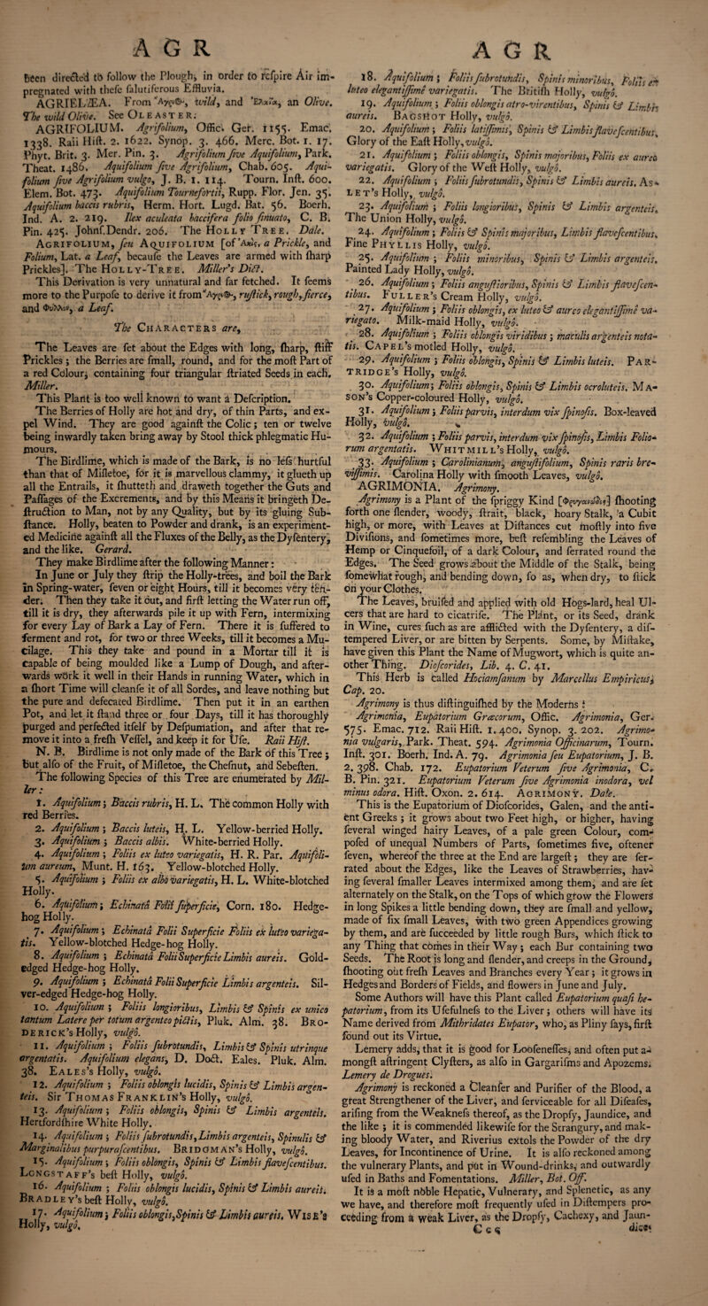 Been directed tt> follow the Plough* in order to rcfpire Air im¬ pregnated with thefe falutiferous Effluvia. AGRTELZEA. From “'Aygi©., wild, and ’Ea*!*, an Olive. *The wild Olive. See Oleast er; AGRIFOLIUM. Agrifolium, Offic. Ger. 1155. Emac', 1338. Raii Hift. 2. 1622. Synop. 3. 466. Merc. Bot. 1. 17. Phyt. Brit. 3. Mer. Pin. 3. Agrifolium five Aquifolium, Park. Theat. i486. Aquifolium five Agrifolium, Chab. 605. Aqui¬ folium five Agrifolium vulgo, J. B. I. 114. Tourn. Inft. 600. Elem. Bot. 473. Aquifolium Tournefortii, Rupp. Flor. Jen. 35. Aquifolium baccis rubris, Herm. Hort. Lugd. Bat. 56. Boerh. Ind. A. 2. 219. Ilex aculeata baccifera folio finuato, C. B. Pin. 425. Johnf.Dendr. 206. The Holly Tree. Dale. Agrifolium, feu Aqjjifolium [of ’Axis, a Prickle, and Folium, Lat. a Leaf becaufe the Leaves are armed with (harp Prickles]. The Hol l y-Tre e. Miller s Diff. This Derivation is very unnatural and far fetched. It feetns more to the Purpofe to derive it fronTAyg»®-, rujlick, rough,fierce, and Ou'taoKj a Leaf. The Characters are. The Leaves are fet about the Edges with long, (harp, ftiff Prickles ; the Berries are fmall, round, and for the moft Part of a red Colour* containing four triangular ftriated Seeds in each. Miller. This Plant is too well known to want a Defcription. The Berries of Holly are hot and dry, of thin Parts, and ex¬ pel Wind. They are good againft the Colic; ten or twelve being inwardly taken bring away by Stool thick phlegmatic Hu¬ mours. .. The Birdlime, which is made of the Bark, is no left hurtful than that of Mifletoe, for it is marvellous clammy, itgluethup all the Entrails, it (hutteth arid draweth together the Guts and Paflages of the Excrements, and by this Means it bringeth De- flru&ion to Man, not by any Quality, but by its gluing Sub- ftance. Holly, beaten to Powder and drank, is an experiment¬ ed Medicine againft all the Fluxes of the Belly, as the Dyfentery, and the like. Gerard. They make Birdlime after the following Manner: In June or July they (trip the Holly-trees, and boil the Bark In Spring-water, feven or eight Hours, till it becomes very ten¬ der. Then they take it out, and firft letting the Water run off, till it is dry, they afterwards pile it up with Fern, intermixing for every Lay of Bark a Lay of Fern. There it is fuffered to ferment and rot, for two or three Weeks, till it becomes a Mu¬ cilage. This they take and pound in a Mortar till it is capable of being moulded like a Lump of Dough, and after¬ wards wbrk it well in their Hands in running Water, which in a fhort Time will cleanfe it of all Sordes, and leave nothing but the pure and defecated Birdlime. Then put it in an earthen Pot, and let it ftand three or . four Days, till it has thoroughly purged and perfedted itfelf by Defpumation, and after that re¬ move it into a frefla Veffel, and keep it for Ufe. Raii Hift. N. B. Birdlime is not only made of the Bark of this Tree ; but alfo of the Fruit, of Mifletoe, theChefnut, and Sebeften. The following Species of this Tree are eriumerated by Mil¬ ler : t. Aquifolium; Baccis rubris, H. L, The common Holly with red Berries. 2. Aquifolium ; Baccis luteis, H. L. Yellow-berried Holly. 3. Aquifolium ; Baccis albis. White-berried Holly. 4. Aquifolium ; Foliis ex luteo variegaiis, H. R. Par. Aquifcli- tan aureum, Munt. H. 163. Yellow-blotched Holly. 5. Aquifolium ; Foliis ex albo variegatis, H. L. White-blotched Holly. 6. Aquifolium; Echinatd Fold fiiperficie, Corn. 180. Hedge¬ hog Holly. 7. Aquifolium', Echinata Fold Superficie Foliis ex lut’eo variega- tis. Yellow-blotched Hedge-hog Holly. 8. Aquifolium ; Echinata Fold Superficie Limbis aureis. Gold- edged Hedge-hog Holly. P. Aquijolium ; Echinata Fold Superficie Limbis argenteis. Sil¬ ver-edged Hedge-hog Holly. 10. Aquifolium j Foliis longioribus, Limbis & Spinis ex unico tantum Latere per totum argenteopiftis, Pluk. Aim. 38. Bro¬ derick’s Holly, vulgo. 11. Aquifolium ; Foliis fubrotundis, Limbis & Spinis utrinque orgentatis. Aquifolium elegans, D. Dodt. Eales. Pluk. Aim. 38. Eales’s Holly, vulgo. 12. Aquifolium ; Foliis oblongis lucidis, Spinis iff Limbis argen¬ teis. Sir Thomas Franklin’s Holly, vulgo. 13. Aquifolium ; Foliis oblongis, Spinis iff Limbis argenteis. Hertfordlhire White Holly. 14. Aquifolium ; Foliis fubrotundis, Limbis argenteis, Spinulis iff Margmalibus purpurafeentibus. Br idoman’s Holly, vulgo. 15. Aquifolium, Foliis oblongis, Spinis & Limbisflavefeentibus. Longst aff’s beft Holly, vulgo. 16. Aquifolium ; Folds oblongis lucidis, Spinis iff Limbis aureis. Br a d l e y’s beft Holly, vulgo. J7* Aquifolium j Foliis oblongis,Spinis iff Limbis aureis, Wise’s Holly, vulgo. 18. Aquifoliumi Foliis fubrotundis, Spinis minor ibus, Foliis e* luteo elegant iffime variegatis. The Britifh Holly, vulgo. 19. Aquifolium ', Folds oblongis atro-virentibus, Spinis iff Limbh aureis. Bags^ot Holly, vulgo. 20. Aquifolium; Folds latijfimis, Spinis iff Limbis flavefeentibus Glory of the Eaft Holly, vulgo. 21. Aquifolium', Folds oblongis, Spinis majoribus, Foliis ex aureb variegatis. Glory of the Weft Holly, vulgo. 22. Aquifolium-, Foliis fubrotundis, Spinis iff Limbis aureis. As* L E t’s Holly, vulgo. 23. Aquifolium ; Foliis longioribus, Spinis iff Limbis argenteis„ The Union Holly, vulgo. 24. Aquifolium', Foliis iff Spinis majoribus, Limbis fiavefcent ibus. Fine Phyllis Holly, vulgo. 25. Aquifolium ; Foliis minor ibus, Spinis iff Limbis argenteis. Painted Lady Holly, vulgo. 26. Aquifolium ; Folds angufiioribus, Spinis iff Limbis fiavefeen- tibus. P uller’s Cream Holly, vulgo, . 27' Aquifolium j Foliis oblongis, ex luteo iff aurco clegantijfime va- riegato. Milk-maid Holly, vulgo. 28. Aquifolium ; Foliis oblongis viridibus \ maculis argenteis nota- tis. Cap el’s motled Holly, vulgo. 29. Aqidfolium ; Foliis oblongis, Spinis iff Limbis luteis. Par¬ tridge’s Holly, vulgo. 30. Aquifolium; Foliis oblongis, Spinis iff Limbis ocroluteis. Ma¬ son’s Copper-coloured Holly, vulgo. 31. Aquifolium j Foliis parvis, interdum vix fpinofis. Box-leaved Holly, vulgo, % 32. Aquifolium ; Folds parvis, interdum vix fpinofis, Limbis Folio- rum argentatis. Whitmill’sHolly, vulgo. ,33* Aquifolium ; Carolinianum, angujlifolium, Spinis rarls bre- vijfimis. Carolina Holly with fmooth Leaves, vulgo. AGRIMONIA, Agrimony. Agrimony is a Plant of the fpriggy Kind [<J>^yava^)] (hooting forth one (lender, woody, ftrait, black, hoary Stalk, ’a Cubit high, or more, with Leaves at Diftances cut moftly into five Divifions, and fometimes more, beft refembling the Leaves of Hemp or Cinquefoil, of a dark Colour, and ferrated round the Edges. The Seed grows .about the Middle of the Stalk, being fomewhat rough, and bending down, fo as, when dry, to (tick on your Clothes. The Leaves, bruifed and applied with old Hogs-lard, heal Ul¬ cers that are hard to cicatrife. The Plant, or its Seed, drank in Wine, cures fuch as are afflicted with the Dyfentery, a dif- tempered Liver, or are bitten by Serpents. Some, by Miftake, have given this Plant the Name of Mugwort, which is quite an¬ other Thing. Diofcorides, Lib. 4. C. 41. This Herb is called Hociamfanum by Marcellus Empiricus, Cap. 20. Agrimony is thus diftinguifhed by the Moderns i Agrimania, Eupatorhtm Grcecorum, Offic. Agrimonia, Ger. 575* Emac. 712. Raii Hift. 1.400. Synop. 3.202. Agrimo¬ nia vulgar is,. Park. Theat. 594. Agrimonia Ojficinarum, Tourn. Inft. 301. Boerh. Ind. A. 79. Agrimonia feu Eupatorium, J. B. 2. 398. Chab. 172. Eupatorium Veterum five Agrimonia, C» B. Pin. 321. Eupatorium Veterum Jive Agrimonia inodor a, vel minus odora. Hift. Oxon. 2. 614. Agrimony. Dale. This is the Eupatorium of Diofcorides, Galen, and the anti- ent Greeks ; it grows about two Feet high, or higher, having feveral winged hairy Leaves, of a pale green Colour, com- pofed of unequal Numbers of Parts, fometimes five, oftenef (even, whereof the three at the End are largeft; they are fer¬ rated about the Edges, like the Leaves of Strawberries, hav¬ ing feveral fmaller Leaves intermixed among them, and are fet alternately on the Stalk, on the Tops of which grow the Flowers in long Spikes a little bending down, they are fmall and yellow, made of fix fmall Leaves, with two green Appendices growing by them, and are fucceeded by little rough Burs, which ftick to any Thing that comes in their Way ; each Bur containing two Seeds. The Root is long and (lender, and creeps in the Ground* (hooting out fre(h Leaves and Branches every Year; it grows in Hedges and Borders of Fields, and flowers in June and July. Some Authors will have this Plant called Eupatorium quafi he- patorium, from its Ufefulnefs to the Liver; others will have its Name derived from Mithridates Eupator, who, as Pliny fays, firft found out its Virtue. Lemery adds, that it is good for Loofeneffes, and often put a-i tnongft aftringent Clyfters, as alfo in Gargarifms and Apozems. Lemery de Drogues. Agrimony is reckoned a Cleanier and Purifier of the Blood, a great Strengthener of the Liver, and ferviceable for all Difeafes, arifing from the Weaknefs thereof, as the Dropfy, Jaundice, and the like ; it is commended likewife for the Strangury, and mak¬ ing bloody Water, and Riverius extols the Powder of the dry Leaves, for Incontinence of Urine. It is alfo reckoned among the vulnerary Plants, and put in Wound-drinks, and outwardly ufed in Baths and Fomentations. Miller, Bot. Off. It is a moft nbble Hepatic, Vulnerary, and Splenetic, as any we have, and therefore moft frequently ufed in Diftempers pro¬ ceeding from a weak Liver, as the Dropfy, Cachexy, and Jaun- C c <5