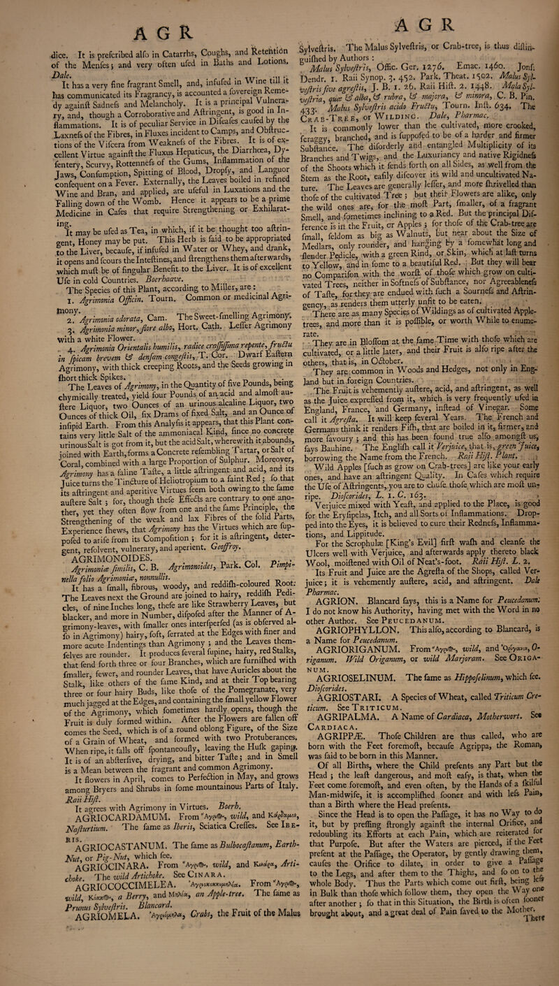 dice. It is prefcribed alfo in Catarrhs, Coughs, and Retention of the Menfes ; and very often ufed in Baths and Lotions, It has a very fine fragrant Smell, and, infufed in Wine till it has communicated its bragrancy, is accounted a fovereign 'erne dy againft Sadnefs and Melancholy. It is a principal Vulnera¬ ry, and, though a Corroborative and Aftringent, is good in n- flammations. It is of peculiar Service in Difeafes caufed bY the Laxnefs of the Fibres, in Fluxes incident to Camps, and Obftruc- tions of the Vifcera from Weaknefs of the Fibres. It is of ex¬ cellent Virtue againft the Fluxus Hepaticus the Diarrhoea Dy- fentery, Scurvy, Rottennefs of the Gums Inflammation of the Jaws, Confumption, Spitting of Blood, Dropfy, and Languor confequent on a Fever. Externally, the Leaves boiled in refined Wine1 and Bran, and applied, are ufeful in Luxations and the Falling down of the Womb. Hence it appears to be a prime Medicine in Cafes that require Strengthening or Exhilarat- 111 It may be ufed as Tea, in which, if it be thought too aftrin- crent. Honey maybe put. This Herb is faid to be appropriated to the Liver, becaufe, if infufed in Water or Whey, and drank, it opens andfeours thelnteftines,and {Lengthens them afterwards, which rauft be of fingular Benefit to the Liver. It is of excellent Ufe in cold Countries. Boerhaave. The Species of this Plant, according to Miller, are : I. Agrimonia Officln. Tourn. Common or medicinal Agn- Ammonia odcrata, Cam. The Sweet- Wing Agrimony. 3. Agrimonia minor, fiore albo, Hort. Cath. Lefier Agrimony with a white Flower. - ' ' , r ft 4.. Ammonia Orientalis humid s, radice crajftjfima repente,Jructu in fpicam brevem fcf denftam congeftis, T. Cor. Dwarf Eaftern Agrimony, with thick creeping Roots, and the Seeds growing in fhort thick Spikes. . _ _ , , . The Leaves of Agrimony, in the Quantity of five Pounds, being hymically treated, yield four Pounds of an.-acid and almoft au- J ^ /-\ r _ ..w!Makp T .lniinr. two Here Liquor, two’ Ounces of an urinous'alcaline Liquor, two Ounces of thick Oil, fix Drams of fixed Salt, and an Ounce of infipid Earth. From this Analyfis it appears, that this Plant con¬ tains very little Salt of the ammoniacal Kind, fince no concrete urinous Salt is got from it, but the acid Salt, wherewith it abounds joined with Earthworms a Concrete refembhng 1 artar, orSalt of Coral, combined with a large Proportion of Sulphur. Moreover, Agrimony has a faline Tafle, a little aftringent and acid, and its Tuice turns the Tincture of Heliotropium to a faint Red , fo that its aftringent and aperitive Virtues feem both owing to the fame auftere Salt ; for, though thefe Effeds are contrary to one ano¬ ther, yet they often flow from one ana the fame I rinciple, the Strengthening of the weak and lax Fibres of the fohd Parts. Experience (hews, that Agrimony has the Virtues which are fup- pofed to arife from its Compofition ; for it is aftringent, deter¬ gent, refolvent, vulnerary, and aperient. Geofroy. AGRIMONOIDES. . _ . p. . Agrimonies ftmilis, C. B. _ Agrtmonoides, Park. Col. Pimpi- nella folio Agrimonies, nonnullis. It has a fmall, fibrous, woody, and reddifh-coloured Root. The Leaves next the Ground are joined to hairy, reddifh Pedi¬ cles, of nine Inches long, thefe are like Strawberry Leaves, but blacker, and more in Number, difpofed after the Manner of A- grimony-leaves, with fmaller ones interfperfed (as is obferved al¬ fo in Agrimony) hairy, foft, ferrated at the Edges with finer and more acute Indentings than Agrimony ; and the Leaves them- felves are rounder. It produces feveral fupine, hairy, red Stalks, that fend forth three or four Branches, which are furmftied with fmaller, fewer, and rounder Leaves, that have Auricles about the Stalk like others of the fame Kind, and at their Top bearing three*or four hairy Buds, like thofe of the Pomegranate very much ja<™ed at the Edges, and containing the fmall yellow Flower of the' Acrimony, which fometimes hardly opens, though the Fruit is duly formed within. After the Flowers are fallen off comes the Seed, which is of a round oblong Figure, of the Size of a Grain of Wheat, and formed with two Protuberances. When ripe, it falls off fpontaneoufly, leaving the Hulk gaping It is of an abfterfive, drying, and bitter Tafte; and in Smell is a Mean between the fragrant and common Agrimony. It flowers in April, comes to Perfe&ion in May, and grows among Bryers and Shrubs in fome mountainous Parts of Italy. Rail Hi/I. # # It agrees with Agrimony in Virtues. Boeib. AGRIOCARDAMUM. From *Ays.©*, wild, and Krfg&p*, Nafturtium. The fame as Iberis, Sciatica Creffes. SeelBE- H. IS AGRIOCASTANUM. The fame zsBulbocaftanum, Earth- Nut or Pig-Nut, which fee. > AGRIOCINARA. From “Ayp<&, wild, and Arti¬ choke. The wild Artichoke. See ClN A R A. AGRIOCOCCIMELEA. ’Ay^MoKX^rfccc. From Ay^i©-, wild, K°r.K©‘, a Berry, and MvAx, an Apple-tree. The fame as Prunus Sylveftris. Blancard. v c a n/r x AGRIOMELA. ’Ayfpoy.rpM} Crabs, the r ruit 01 the Malus A G R Sylveftris. The Malus Sylveftris, or Crab-tree, is thus diftin- guiflied by Authors : Malus Sylveftris, Offic. Ger. 1276. Emac. 1460. Jonf. Dendr. I. Raii Synop. 3. 452. Park. Theat. 1502. Malus Syl- vefiris five agrejlis, J. B. I. 26. Rail Hift. 2. 144b- MalaSyl- veflna, ques & alba, & rubra, & majera, & minora, C. B. Pin. 49?. Malus Sylveftris acido Fruttu, 1 ourn. Inft. 634. The CraH-Tree, or Wilding. Dale, Pharmac. It is commonly lower than the cultivated, more crooked, Wgy, branched, and is fuppofed to be of a harder and firmer Subftance. The diforderly and entangled Multiplicity of its Branches and Twigs, and the Luxuriancy and native Rigidnefi of the Shoots which it fends forth on all Sides, as well from the Stem as the Root, eafily difeover its wild and uncultivated Na¬ ture The Leaves are generally lefier, and more {hrivelled than thofe of the cultivated Tree ; but theif Flowers are alike, only the wild ones are, for the moft Part, fmaller, of a fragrant Smell and fometimes inclining to a Red. But the principal Dif¬ ference is irt the Fruit, or Apples; for thofe of the Crab-tree are fmall, feldom as big as Walnuts, but near about the Size of Medlars, only rounder, and hanging by a fomewKat long and {lender Pedicle, with a green Rind, or Skin, which at laft turns to Yellow, and in fome to a beautiful Red. But they will bear no Comparifon with the worft of thofe which grow on culti¬ vated Trees, neither in Softnefs of Subftance; nor Agreeablenefs of Tafte for-they are endued with fuch a Sournefs and Aftrin- gency, as renders them utterly unfit to be eaten. There are as many Species of Wildings as of cultivated Apple- trees, and more than it is poflible, or worth While to enume- T£lt€* * • ■ . They are in Bloflbm at the fame Time with thofe which are cultivated, or a little later, and their Fruit is alfo ripe after the others, that is, in Odfober. _ They arp. common in Woods and Hedges, not only in Eng¬ land but in foreign Countries. The Fruit is vehemently auftere, acid, and aftringent, as well as the Juice exprefl'ed from it, which is very frequently ufed in England, France, and Germany, inftead of Vinegar. Some calf it Agrefta. It will keep feveral Years. The French and Germans think it renders Fifti, that are boiled in it, firmer, and more favoury ; and this has been found true alfo amongft us, fays Bauhine. The English call it Verjuice, that is, green Juice, borrowing the Name from the French. Rail Hift. Plant. Wild Apples [fuch as grow on Crab-trees] are like your early ones, and have an aftringent Quality. In Cafes which require the Ufe of Aftringents, you are to chufe. thofe which are moft un? ripe. Diofcorides, L. I. C. 163* * Verjuice mixed with Yeaft, and applied to the Place, is good for the Eryfipelas, Itch, and all Sorts of Inflammations. Drop¬ ped into the Eyes, it is believed to cure their Rednefs, Inflamma¬ tions, and Lippitude. For the Scrophulse [King’s Evil] firft wafh and cleanfe the Ulcers well with Verjuice, and afterwards apply thereto black Wool, moiftened with Oil of Neat’s-foot. Rati Hift. L. 2. Its Fruit and Juice are the Agrefta of the Shops, called Ver¬ juice; it is vehemently auftere, acid, and aftringent. Dale Pharmac. AGRION. Blancard fays, this is a Name for Peucedanum: I do not know his Authority, having met with the Word in no other Author. See Peucedanum. AGRIOPHYLLON. This alfo, according to Blancard, is a Name for Peucedanum. AGRIORIGANUM. FronVAy^, wild, and 'ogyuw, 0- riganum. IVild Origanum, or wild Marjoram. See Origa¬ num. AGRIOSELINUM. The fame as Hippofelinum, which fee. Diofcorides. AGRIOSTARI. A Species of Wheat, called Triticum Cre- ticum. See Triticum. AGRIPALMA. A Name of Cardiaca, Motherwort. See Cardiac a. AGRIPPiE. Thofe Children are thus called, who are born with the Feet foremoft, becaufe Agrippa, the Roman, was faid to be born in this Manner. Of all Births, where the Child prefents any Part but the Head ; the leaft dangerous, and moft eafy, is that, when the Feet come foremoft, and even often, by the Hands of a ficilful Man-midwife, it is accompliftied fooner and with lefs Pain, than a Birth where the Head prefents. Since the Head is to open the Paffage, it has no Way to do it, but by prefling ftrongly againft the internal Orifice, and redoubling its Efforts at each Pain, which are reiterated for that Purpofe. But after the Waters are pierced, if the Feet prefent at the Paffage, the Operator, by gently drawing them, caufes the Orifice to dilate, in order to give a Paling® to the Legs, and after them to the Thighs, and fo on to the whole Body. Thus the Parts which come out firft, being k>9 in Bulk than thofe which follow them, they open the Way one after another; fo that in this Situation, the Birth is often ooner brought about, and a great deal of Pain fayed to the Mother. ^