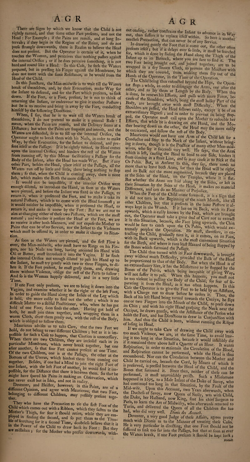 There are Signs by which we know that the Child is not rightly turned, and that fome other Part prefents, and not the Head : For Example ; if the Pains are remifs, and at long In¬ tervals ; if they begin in the Region of the Reins, and do not prefs ftrongly downwards, there is Rcafon to believe the Head does not prefent. But the Operator is certain of it, when he touches the Woman, and perceives that nothing pufhes againft the internal Orifice ; or it he does perceive fomething, it is not hard and round like a Head. In this Cafe, he feels the Waters prepared, but in prefling his Finger againft the Membrane, he does not meet with the fame Refinance, as he would from the Head of the Child. In this Juncture, the Man-midwife is to Wait till the Waters break of themfelves, and, by their Evacuation, make Way for the Infant to defcend, and for the Part which prefents, to fink down.. If the Feet, or a Foot, prefent, he is not to think of returning the Infant, or endeavour to give it another Pofture ; but he is to receive and bring it away by the Feet, conducing himfelf by the following Directions. When, I fay, that he is to wait till the Waters break of themfelves, I do not pretend to make it a general Rule : I mean, when the Pains are remifs, and the Delivery feems at a Diftancej but when the Pains are frequent and intenfe, and the Waters are diftended, fo as to fill up the internal Orifice, the Operator ought to break them with his Nails, in order to make Way, by their Evacuation, for the Infant to defcend, and pre- . t e aflame. If it be rightly turned, its Head comes upon the internal Orifice, and hinders the reft of the Waters from running off, by this Means facilitating a Paffage for the Body of the Infant, after the Head has made Way. But if any other Part, befides the Head, place itfelf at the Paffage, all the Waters run off by little and little, there being nothing to flop them , fo that, when the Child is coming away, there is none left, which makes the Birth the more difficult. It would not be impoffible, if the interior Orifice were enough dilated, to introduce the Hand, as foon as the Waters were pierced, and before the Infant was fixed in the Paffage, to return it, when it prefented the Feet, and to make it take its natural Pofture, which is to come with the Head foremoft j as it would neither be impoffible, when it prefented the Head’ to return it, and make it come by the Feet: But we are not to aim at changing either of thefe two Poftures, which are the moft natural ; and whether it prefent the Head or the Feet, we are to receive it after both Manners, and not expofe the Mother to Pains that can be of no Service, nor the Infant to the Violences which muft be offered it, in order to make it change its Situa¬ tion. As foon as the Waters are pierced, and the firft Flow is over, the Man-midwife, who muft have no Rings on his Fin¬ gers, nor his Nails too long, having anointed his Hand with Oil or Butter, muft introduce it into the Vagina. If he finds the internal Orifice not enough dilated to pafs his Hand up to the Infant, he muft try gently with two or three Fingers, to di¬ late it. If the Feet prefent, he muft grafp them, and, drawing them without Violence, oblige the reft of the Parts to follow - And fo is the Woman happily delivered, and in a very little > If 0lie Foot onIy prefents, we are to bring it down into the Vaginaj and examine whether it be the right or the left Foot in order to guide the Hand along the Infide of the Leg which ?.J?eIdi *he more “Wy t0 find out the other ; which is no difficult Matter to a fkilful Practitioner, who, when he has got hold of one Foot; foon finds the other. Having got hold of both, he muft join them together, and, wrapping them in a warm Cloth, draw them gently out, with the reft of the Bodv which is obliged to follow them. Mauriceau advifes us to take Care, that the two Feet we h°U, do Ot belong to two different Children ; but as it is im- poffible for fuch a Cafe to happen, that Caution is unneceffary When there are two Children, they ate inclofed each ,n is particular Membrane which never break together, but one after another fo that four Feet cannot prefent at ™e Time. Of he two Children, one „ at the Paffitge, the other at the Bottom of the Uterus, which hmderi them from comin- out together Befides ,f one had a Mind to join the tight Foot of one Infant, with the left Foot of another, he would find it im¬ poffible for the Diftance that there is between them. So that he might have (pared h,s Pams in making an Obfetvation, which can never exift but in Idea, and not in reality. Deventer, and Heifter, however* in this Point are of a different Opinion, and agree with Mauriceau, that’two Feet- bdongmg to different Children, may poffibly pre^t° ^ haVC the Precaution t0 tie the firft Foot of the Child which comes out with a Ribbon, which they faften tn Mother's Thigh, for feat it (hould retire, wh.J they are cm! p oyed m finding the fecond, and fo put them to the Tfou- ble of fearchmg for it a fecond Time doubtlefs believe that it is in the Power of the Child to draw back its Foot : But they are miftaken * for the Mother who preffes downwards, wfth- A G R outceafing, rather conftrains the Infant to advance ; tip out, than fuffers it to replace itfelf within So here * ltS ncedlefs Precaution, ,ha, can never be of a™ Servfce “ “0,h“ , {n drawing gently the Foot that is come out the other prefents Itfelti but if it delays ever fo little, it mull be fearchcd (or Which ,s done by Hiding the Hand along the Thigh of the Infant up to its Buttock, where you are fure to find it The two beet being brought out, and joined together, are tobe 3C *n a dry InnT G1°th’ t0 prCVeht thG Moifture with Inch they are covered, from making them flip out of the Hands of the Operator, in the Time of the Operation 1 he Child being thus extracted beyond the Hips, the Opera- or ltops a while, in order todifengage the Arms, one after the other, and to lay them at Length by the Body. When this 1S r^c Le renews his Efforts, and pulls with more Force, be¬ cause of the Shoulders, which, being the moft bulky Part of the ^ody are brought away with moft Difficulty. . When the cxZcZ™ Head follows eafily, except it be of an Ded the nV IgnePs ’ and in order t0 prevent its being ftop- Fffom tPr'lT ,muftJcaI1 uPon the Mother to redouble her Efforts, that while he is drawing oh one Hand, and the Mo¬ ther bearing down on the other, the Head may the more eafilv be extricated, and follow the reft of the Body. 7 rnn^aUACeaU7c°Uld n0tLhave one Arm of the Child left for a Conductor and Stay to the Neck of the Infant, without bring¬ ing it covvn, though it is the Practice of many other Men-mid- wiyes, who fay it fucceeds very well. He fays, that the Arm fromhroS ^ ““A2- tbe. Head to bend to one Side, binders it f Y’ and f° caufe to * the more r 1 ’ YuY t0 ^ they %> there needs no and its R lA eaAe both Arms, for then the Head will be right, a?dthek fn°Vhlrm?re augmerUed> hecaufe they are placed at the Sides of the Head, oh the Temples, where7 it is flat. But whether the Arms are laid along by the Sides, or left in Differenced1011,7 ^ ^ Head’* make, no materia Gitterence, and can do no Manner of Prejudice. V vr^11 thC the ^bdd corne foremo^ it is a Sign that ‘‘7 tum ■ the, Eeginniug of the ninth Month, like all other Children, but that it prefents in the fame Pofture it al¬ ways kept in the Womb. If it lies on its Back, with its Face upwards wb.ch is eafily known by. the Feet, which are brought k in thlYt > Y tarke a great deaI of Carb ”ot to extra6t t m this Situation, becaufe, the Face lying upwards, the Chin would be fure to catch upon the Os Pubis, which would ex- tiemely perplex the Operation. He muft, therefore in ex- tradmg the Chikl, gradually turn it, as it comes, on i’ts Face* for th^ BkTh UPrt’ WhiCh 1 tha c^ient Situation for th. Birth and where it runs leaft Hazard of being flopped by the Bones which furround the Paffage. 7 The Child thus turned with its Face downwards, is brought away without much Difficulty, provided the Bulk of the H?ad be proportioned to that of the Body. But when the Head is of an extraordinary Size, it has the Attune To S topped by he Bonea of the Pelvis, which being incapable of giving W y wil not fuffer ,t to pafs. When this hippens, you muff no be too violent m pulling the Body of the Child for fear of £ parating it fr0m the Head, as it too often happens. In this C ,u r-?perat0r “ t0 glVe the Feet t0 be held by an Affiftant with a Charge not to draw before he orders itf Then the Back of his left Hand being turned towards the Coccyx, he Hips one or two Fingers into the Mouth of the Child, topreffdo™ its Chin i and with his right Hand grafping the Neck near the °“'PU'> (|raws gently, witli the Affiftance of the Perfon who wi A dTh’ aTd ^Direaionstodraw in ConjunffioT ZtU ofToVmgt “ 15 b°r’ With°Ut rUning the R‘T<l“e JfW\°^h|t0fake Cafe of drawing the Child aWay with too much Violence, we are, at the fame Time, to avoid leav¬ ing it too long in that Situation, becaufe it would infallibly die if it remained there above halfa Quarter of an Hour. It wants Reipiration, in order to maintain the Circulation of the Blood and Refpiration cannot be performed, while the Head is thus encumbered, fror can the Circulation between the Mother and Child be earned on, becaufe the Cord, by Means of which it is preferred, is preffed between the Head of the Child, and the Bones that furround it. Since then, neither of thefe can be performed, it muft unavoidably perilh. Such a Misfortune happened in i6p<y, to a Male Infant of the Duke of Savoy, who had continued too long in that Situation, by the Fault of the Mid-w.fe Upon this Account, two Years afterwards, when It! f?Theft0fuV/?y’ s°W ^een Sicily, was with Child, u e, er ufband, now King, fent his chief Surgeon to aris, to earn t e Art of Midwifry, who afterwards returned to 1 unn, and delivered the Qtieen of all the Children Ihe has had, who did very well. Dionis des Accouch. Deventer, a very good Judge of thefe Affairs, agrees pretty much with Dionis as to the Manner of treating thefe Cafes. He is very particular in directing, that one Foot fhould not be fuffered to fink too far into the Paffage, but that as foon as evef the Waters break, if one Foot prefents it fhould be kept back j mean