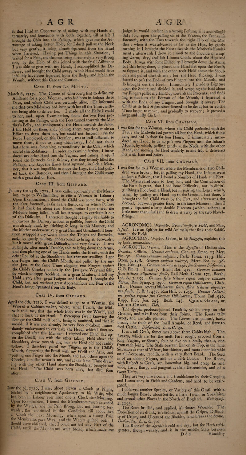 fo that I had an Opportunity of ailing with my Hands al¬ ternately, and fometimes with both together, till at laft I brought the Chin into the PalTage, which gave me the Ad¬ vantage of talcing better Hold, for I durft pull at the Neck but very gently, it being almoft feparated from the Head when I arrived. Having put Things in this Situation, I waited for a Pain, and the next being fortunately a very ftrong one, by the Help of this joined with the fmall Afliftance I was able to give with my Hands, I accomplilhed the De¬ livery, and brought the Child away* whofe Head would have infallibly have been feparated from the Body, and left in the Womb, without this Care and Caution. Case II. from La Motte. March 6, 1717. The Curate of Cherbourg fent to defire my Ailillance for a poor Woman, who had been in Labour three Days, and whofe Child was certainly alive. He informed me that two Midwives had been with her all the I ime, with¬ out being able to deliver her. I made all the Halle I could to her, and, upon Examination, found the two Feet pre- fenting at the PalTage, with the Toes turned towards the Mo¬ ther’s Belly, and conl'equently the Heels towards the Anus. I laid Hold on them, and, joining them together, made an Eft'ort to draw them out, but could not fucceed. As the Force I employed, on this Occafion, was at leaft fufficient to move them, if not to bring them away, I did not doubt but there was fomething extraordinary in the Cafe, which caufed this Refilfance. In order to examine farther, I intro¬ duced my other Hand into the Vagina, and palling it up, I found the Buttocks funk fo low, that they intirely filled the PalTage, and kept the Knees bent upward, in fuch a Man¬ ner, that it was impolfible to move the Legs, till I had pulh- ed back the Buttocks, and then I brought the Child away with a great deal of Eafe. Case III. from Giffard. January the 25th, 1725, I was called upon early in the Morn¬ ings to g° to Weftminlfer, to vifit a Woman in Labour ; Upon Examination, I found the Child was come forth, with the feet foremoll, as far as the Buttocks, in which Pollure it had lluck for about two Hours, before I got there, the Midwife being foiled in all her Attempts to extricate it out of this Difficulty. I therefore thought it highly advifeable to endeavour the Delivery as foon as poffible, becaufe the Child was already dead, by flicking fo long in this Manner, and the Mother underwent very great Pain andUneafinefs. I here¬ upon wrapped a dry Cloth about the Thighs and Buttocks, and, by gently pulling, endeavoured to bring it forwards ; but it moved with great Difficulty, and very flowly. I was at length, after much Trouble, able to bring down the Arms, and then placing one of my Hands under the Brealt, with the other I pulled at the Shoulders ; but that not availing, I got one Finger into the Child’s Mouth, and pulled by the un- <ler Jaw, at the fame Time clapping two Fingers againft the Child s Cheeks ; unluckily the Jaw gave Way and fplit, by which unhappy Accident, in a great Meafure, I loft my Hold 5 yet, after great Fatigue and Labour, I brought the Child, but not without great Apprehenfions and Fear of the Head’s being feparated from the Body. Case IV. from Giffard. April the 6th, 1726, I was defired to go to a Woman, the Wife of a Cabinet-maker, where, when I came, the Mid¬ wife told me, that the whole Body was in the World, and that it ftuck at the Head. I thereupon (well knowing the Danger the Child muft be in, being fo confined, and that it would, if it was not already, be very foon choaked) imme¬ diately endeavoured to extricate the Head, which I foon ac- complifbed after this Manner: I clapped one Hand flat up¬ on the Breaft, and with the other taking Hold above the Shoulders, drew towards me, but the Head did not readily follow. I therefore paffied my Fingers up to the Child’s Mouth, fupporting the Breaft with my Wrift and Arm, and 'putting one Finger into the Mouth, and two others upon the Cheeks, I pulled towards me, and at the fame Time draw¬ ing with my other Hand above the Shoulders, brought out the Head. The Child was born alive, but died foon after. Case V. from Giffard. June the 3d, 1726, I was, about eleven a Clock at Night, fetched by a neighbouring Apothecary to his Wife, who had been in Labour ever lince one a Clock that Moraincr. Upon Examination, I found the Membranes much extended by the Waters, anu her Pain ftrong, but not bearing for¬ wards ; fhe continued in this Condition till about five a Clock the next Morning, when upon a ftrong Pain the Membranes gave Way, and the Waters gufhed out. I ftiould have obftrved, that I could not feel any Part of the Child, until the Me.nbr; nes were broke, which made me judge it would prefent in a wrong Pofture, as it accordingly- did ; for, upon the paffing off of the Waters, the Feet came foremoft, with the 'l’oes towards the right Hip of the Mo¬ ther ; when it was advanced as far as the Hips, by gently turning it I brought the Face rowarJs the Mother’s Funda¬ ment ; afterwards I drew it almoft to the Shoulders, wrap- ing warm, dry, and foft Linnen Cloths about the Hips and Body. Jt was with fome Difficulty I brought down the Arms; but that being done, I placed one Hand flat upon the Breaft* to fupport it, and with the other took Hold above the Shoul¬ ders and pulled towards me ; but the Head fticking, I wa,«t forced to pafs the Ends of two Fingers into the Mouth, and fo brought out the Head. Immediately I made a Ligature upon the String and divided it, and wrapping the End about my Fingers palled my Hand up towards the Placenta, and find-i Ing it ftuck to the Bottom of the Womb, I feparated it with the Ends of my Fingers, and brought it away. The Child at its firft Appearance feemed to be dead, but in a little Time began to move, and gradually to recover * it proved a large and lufty Girl. Case VI. from Chapman. I was fent for to a Woman, where the Child prefented with the Feet ; the Midwife had gotten all but the Head, which ftuck fall, and had fo done for four Hours. I immediately intro¬ duced my Hand, fo as to pafs two Fingers into, the Infant’s Mouth, by which, pulling gently at the Neck with the other Hand, and moving the Head tenderly to and fro, I delivered her with Eafe and Safety. Case VII. from Chapman. I was fent for to a Woman, where the Membranes of two Chil¬ dren were broke ; for, in paffing my Hand, the Infants were in fuch aPofition, that I found a Number of Hands and Feet. The Waters had been fo long loft, and the Contraction of the Parts fo great, that I had fome Difficulty, not in diftin- guilhing a Foot from a Hand,but in pairing the Legs; which, when by paffing my Hand up to the Groin, i had done, I brought the firft Child away by the Feet, and after wards the Second, but with greater Eafe, in the fame Manner ■, then I gently feparated a large double Placenta (which adhered a little more than ufual) and fo drew it away by the two Navel- ftrings. AGRONOMOS. ’Ay^vop^. From”Ay§<s^, a Field, and Ns'f*«, to feed. It is an Epithet for wild Animals, that feek their Subftf- tance in the Fields. AGROPHON. “Ayupov. Galen, in his Exegefis, explains this by opivlv, mountainous. AGROSTIS, Ay§«ri$. This is the Agroflis of Diofcorides. Gramen, Officin. Gramcn common, Ger. 22. Emac. 23. Mer. Pin. 50. Gramen caninum vulgatius. Park. Theat. 1173- Hift. Oxon. 3. 178. Gramen caninum vulgare, Merc. Bot. 1. 38. Phyt. Brit. 51. Gramen caninum arvenfe, feu Gramen Diofcoridis, C. B. Pin. 1. Theat. 7. Elem. Bot. 417. Gt •amen caninum fpiecs triticeee aliquatenus ftmile, Raii Meth. Gram. 171. Boerh. Ind. A. 2. 15S* Gramen fpica tritlcea repens vulgare caninum didlum, Raii Synop. 3. 390. Gramen repens Ojficinarum, Chab. 181. Gramen repens Gfficinarum forte, fpicce triticees aliquate¬ nus ftmile, J. B. 2. 457. Raii Hift. 2. 1255. Gramen Loliace- um radice repente five Gramen Ojficinarum, Tourn. Inft. 516. Rupp. Flor. Jen. 24.3. Buxb. 145. Quick-Grass* or Couch-Grass. Dale. The Agrojlis produces jointed Tendrils, which creep on the Ground, and take Root from their Joints. The. Roots tafte fweet, and are alfo jointed. The Leaves are pointed, hard, broad, like thofe of the fmall Arundo, or Reed, and ferve to feed Cattle. Diofcorides, L. 4. C. 30. It is a tall Grafs, fometimes above three Cubits high. The Leaves, which are for the moft Part rough, proceed from a long Vagina, or Sheath, four or five on a Stalk, that is, one from each Joint. The Stalk bears an Ear on its Top, in the fame Situation as that of Wheat, but thinher, and more inconfiderable on all Accounts, reddifh, with a very fhort Beard. The Seed is of an oblong Figure, and of a dark Colour. The Roots, with Refpeit to Grafs, are fomewhat big, and creep far and wide, hard, (harp, and pungent at their Extremities, and of a fweet Tafte. They are very unwelcome and troublefome by their Creeping and Luxuriancy in Fields and Gardens, and hafd to be extir¬ pated. I obferved another Species* or Variety of this Grafs, with a much longer Beard, about Settle, a little Town in Yorkfhire, and ieveral other Places in the North of England. Raii Synop. 2.J255. 'Fhe Root brulfed, and applied, glutinatcs Wounds. The Decoilion of it* drank, is effeilual againft the Gripes, Difficul¬ ty of Urine, and Ulcers of the Bladder, and breaks the Stone. Diofcorides, L. 4. C. 30. The Root of the Agrojlis is cold and dry, but the Herb refri¬ gerates: though weakly, and is in the middle State between Ddd Humidity