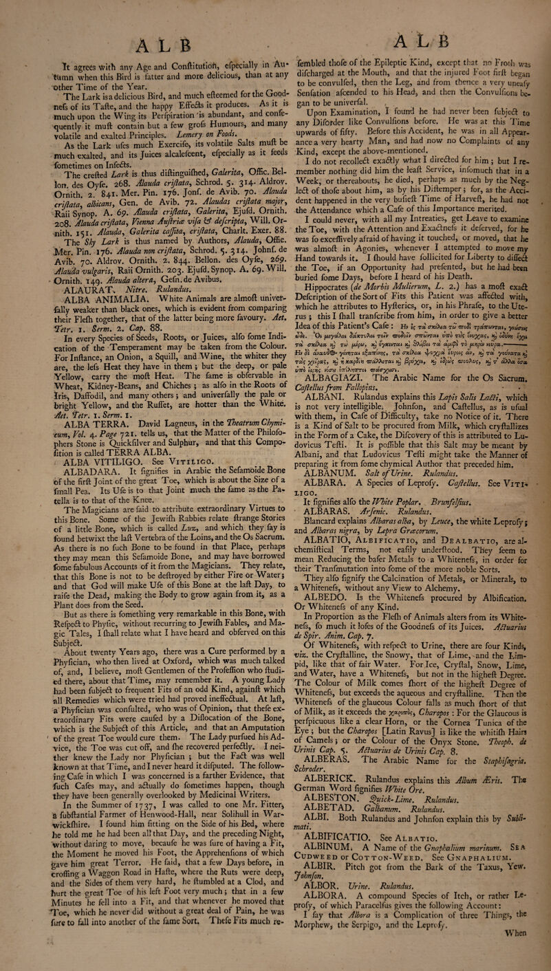 It agrees with any Age and Conftitutioft, cfpecially in Au* tiimn when this Bird is tatter and more delicious, than at any other Time of the Year. The Lark is a delicious Bird, and much cfteemed for the Good- nefs of its Tafte, and the happy Effects it produces. As it is much upon the Wing its Perfpiration'is abundant, and confe- quently it muft contain but a few grofs Humours, and many volatile and exalted Principles. Lemery on Foods. As the Lark ufes much Exercife, its volatile Salts mult be much exalted, and its Juices alcalefcent, efpecially as it feeds fometimes on Infe&s. , The crefted Lark is thus diftinguifhcd, Galerita, Uffic. Bel¬ low des Oyfe. 268. Alauda crijlata, Schrod. 5. 314. Aldrov. Ornith. 2. 841. Mer. Pin. 176. Jonf. de Avib. 70. Alauda crijlata, albicans, Gen. de Avib. 72. Alaudas crijlata major, Raii Synop. A. 6p. Alauda crijlata, Galerita, Ejufd. Ornith. 208. Alauda crijlata, Vienna Aujlr'us vifa & defcripta, Will. Or¬ nith. 151. Alauda, Galerita cajjita, crijlata, Charlt. Exer. 88. The Sky Lark is thus named by Authors, Alauda, Offic. Mer. Pin. 176. Alauda non crijlata, Schrod. 5. 314. Johnf. de Avib. 70. Aldrov. Ornith. 2. 844. Bellon. des Oyfe, 269. Alauda vulgarity Raii Ornith. 203. Ejufd. Synop. A. 69. Will. •Ornith. 149. Alauda alter ay Gefn.de Avibus. ALAURAT. Nitre. Rulandus. ALBA ANIMALIA. White Animals are almoft univer- fally weaker than black ones, which is evident from comparing their Fle(h together, that of the latter being more favoury. Act. *.Tetr. I. Serm. 2. Cap. 88. In every Species of Seeds, Roots, or Juices, alfo fome Indi¬ cation of the Temperament may be taken from the Colour. For Inftance, an Onion, a Squill, and Wine, the whiter they are, the lefs Heat they have in them ; but the deep, or pale Yellow, carry the molt Heat. The fame is obfervable in Wheat, Kidney-Beans, and Chiches ; as alfo in the Roots of Iris, Daffodil, and many others ; and univerfally the pale or bright Yellow, and the Ruffet* are hotter than the White. Aet. tetr. I. Serm. I. ALBA TERRA. David Lagneus, in the Tbeatrum Chymi- cumy Vol. 4. Page 721. tells us, that the Matter of the Philofo- phers Stone is Quickfilver and Sulphur, and that this Compo- (Ition is called TERRA ALBA. ALBA VITILIGO. See Vitiligo. ALBADARA. It fignifies in Arabic the Sefamoide Bone of the firft Joint of the great Toe, which is about the Size of a fmall Pea. Its Ufeis to that Joint much the fame as the Pa¬ tella is to that of the Knee. The Magicians are faid to attribute extraordinary Virtues to this Bone. °Some of the Jewifh Rabbies relate ftrange Stories of a little Bone, which is called Luzy and which they fay is found betwixt the laft Vertebra of the Loins, and the Os Sacrum. As there is no fuch Bone to be found in that Place, perhaps they may mean this Sefamoide Bone, and may have borrowed fome fabulous Accounts of it from the Magicians. They relate, that this Bone is not to be deftroyed by either Fire or Water; and that God will make Ufe of this Bone at the laft Day, to raife the Dead, making the Body to grow again from it, as a Plant does from the Seed. But as there is fomething very remarkable in this Bone, with Relpe6f to Phyllc, without recurring to Jewifti Fables, and Ma¬ gic Tales, I (hall relate what I have heard and obferved on this Subject. About twenty Years ago, there was a Cure performed by a Phyfician, who then lived at Oxford, which was much talked of, and, I believe, mod Gentlemen of the Profeffion who ftudi- ed there, about that Time, may remember it. A young Lady had been fubjedf to frequent Fits of an odd Kind, againft which all Remedies which were tried had proved ineffectual. At laft, a Phyfician was confulted, who was of Opinion, that thefe ex¬ traordinary Fits were caufed by a Diflocation of the Bone, which is the Subjedt of this Article, and that an Amputation ' of the great Toe would cure them. The Lady purfued his Ad¬ vice, the Toe was cut off, and (he recovered perfectly. I nei¬ ther knew the Lady nor Phyfician ; but the Fadt was well known at that Time, and I never heard it difputed. The follow¬ ing Cafe in which I was concerned is a farther Evidence, that fuch Cafes may, and actually do fometimes happen, though they have been generally overlooked by Medicinal Writers. In the Summer of 1737, I was called to one Mr. Fitter* a fubftantial Farmer of Henwood-Hall, near Solihull in War- wickfhire. I found him fitting on the Side of his Bed, where he told me he had been all that Day, and the preceding Night, without daring to move, becaufe he was fure of having a Fit, the Moment he moved his Foot, the Apprchenfions of which gave him great Terror. He faid, that a few Days before, in croffing a Waggon Road in Hafte, where the Ruts were deep, and the Sides of them very hard, he (tumbled at a Clod, and hurt the great Toe of his left Foot very much; that in a few Minutes he fell into a Fit, and that whenever he moved that Toe, which he never did without a great deal of Pain, he was fure to fall into another of the fame Sort. Thefe Fits much re- A L B r. fembled thofe of the Epileptic Kind, except that no Froth was difeharged at the Mouth, and that the injured Foot firft began to be convulfed, then the Leg, and from thence a very uneafy Senfation afeended to his Head, and then the Convulfions be¬ gan to be univerfal. , . Upon Examination, I found he had never been fubjedf to any Diforder like Convulfions before. He was at this Time upwards of fifty. Before this Accident, he was in all Appear¬ ance a very hearty Man, and had now no Complaints ot any Kind, except the above-mentioned. I do not recoiled! exadfly what I diredled for him; but I re¬ member nothing did him the leaft Service, infomuch that in a Week, or thereabouts, he died, perhaps as much by the Neg- ledt of thofe about him, as by his Diftemper ; for, as the Acci¬ dent happened in the very bufieft Time of Harveft, he had not the Attendance which a Cafe of this Importance merited. I could never, with all my Intreaties, get Leave to examine the Toe, with the Attention and Exadlnefs it deferved, for he was fo exceffively afraid of having it touched, or moved, that he was almoft in Agonies, whenever I attempted to move my Hand towards it. I fhould have follicited for Liberty to diffedl the Toe, if an Opportunity had prefented, but he had been buried fome Days, before I heard of his Death. Hippocrates (de Morbis Mulierumy L. 2.) has a moft exadl Defcription of the Sort of Fits this Patient was affedted with, which he attributes to Hyfterics, or, in his Phrafe, to the Ute¬ rus ; this I (hall tranferibe from him, in order to give a better Idea of this PatienPs Cafe : Hv I; rd erxlfea. roi <mo$) TpaffcevTut, yvacriv; thoe. Ch pyaAoi S'dxTv'Kot to7v nro^oTv cnrunc/A into rtk ovvyaa;, xj oovvy rd crxlhsco xj rd f/Jpu, xj tyxtncti xj SXiJ&t rd dpjl ro fjonpan nvpci.-— •Hv <5e clvoovS®* yivtiTcu rd axlfea. Jvypd tvpoiq dv, xj rd yovvu.ru rdtp yJipoL'i, x} rj xupSin radfazrui xj (Spvyzi, xj tSpuf vjovTws, xj r 00a, vito Up55j voca ETnAwrov 'Tzdo-yxat. ALBAGIAZI. The Arabic Name for the Os Sacrum. Cajlellusfrom Fallopius. ALBANI. Rulandus explains this Lapis Salis Latti, which is not very intelligible. Johnfon, and Caftellus, as is ufual with them, in Cafe of Difficulty, take no Notice of it. There is a Kind of Salt to be procured from Milk, which cryftallizes in the Form of a Cake, the Difcovery of this is attributed to Lu- dovicus Tefti. It is poffible that this Salt may be meant by Albani, and that Ludovicus Tefti might take the Manner of preparing it from fome chymical Author that preceded him. ALBANUM. Salt of Urine. Rulandus. ALBARA. A Species of Leprofy. Cajlellus. See Viti* ligo. It fignifies alfo the White Poplar. Brunfelfius. ALBARAS. Arfenic. Rulandus. Blancard explains Albarasalbay by Lcucey the white Leprofy; and Albaras nigra, by Lepra Gres corum. ALBATIO, Alb 1 ficatio, and De albatio, are al- chemiftical Terms, not eafily underftood. They feem to mean Reducing the bafer Metals to a Whitenefs, in order for their Tranfmutation into fome of the more noble Sorts. They alfo fignify the Calcination of Metals, or Minerals, to a Whitenefs, without any View to Alchemy. ALBEDO. Is the Whitenefs procured by Albification. Or Whitenefs of any Kind. In Proportion as the Flefh of Animals alters from its White¬ nefs, fo much it lofes of the Goodnefs of its Juices. Aftuarius de Spir. Anim. Cap. 7. Of Whitenefs* with refpecl to Urine, there are four Kinds, viz. the Cryftalline, the Snowy, that of Lime, and the Lim¬ pid, like that of fair Water. For Ice, Cryftal, Snow, Lime, and Water, have a Whitenefs, but not in the higheft Degree. The Colour of Milk comes (hort of the higheft Degree of Whitenefs, but exceeds the aqueous and cryftalline. Then the Whitenefs of the glaucous Colour falls as much (hort of that of Milk, as it exceeds the %«§o7ro?* Charopos : For the Glaucous is perfpicuous like a clear Horn, or the Cornea Tunica of the Eye ; but the Charopos [Latin Ravus] is like the whitilh Hairs of Camels; or the Colour of the Onyx Stone. Theoph. de Urinis Cap. 5. Aquarius de Urinis Cap. 8. ALBERAS. The Arabic Name for the Staphifavria. Schroder. ALBERICK. Rulandus explains this Album /Eris. The German Word fignifies White Ore. ALBESTON. Quick-Lime. Rulandus. ALBETAD. Galbanum. Rulandus. ALBI. Both Rulandus and Johnfon explain this by Subli- mati. ALBIFICATIO. See Albatio. ALBINUMi A Name of the Gnaphnlium marinum. Sea Cudweed or Cotton-Weed. See Gnaphalium. ALBIR. Pitch got from the Bark of the Taxus, Yew. Johnfon. ALBOR. Urine. Rulandus. ALBORA. A compound Species of Itch, or rather Le¬ profy, of which Paracelfus gives the following Account: I fay that Albora is a Complication of three Things, the Morphew, the Serpigo, and the Leprofy. When