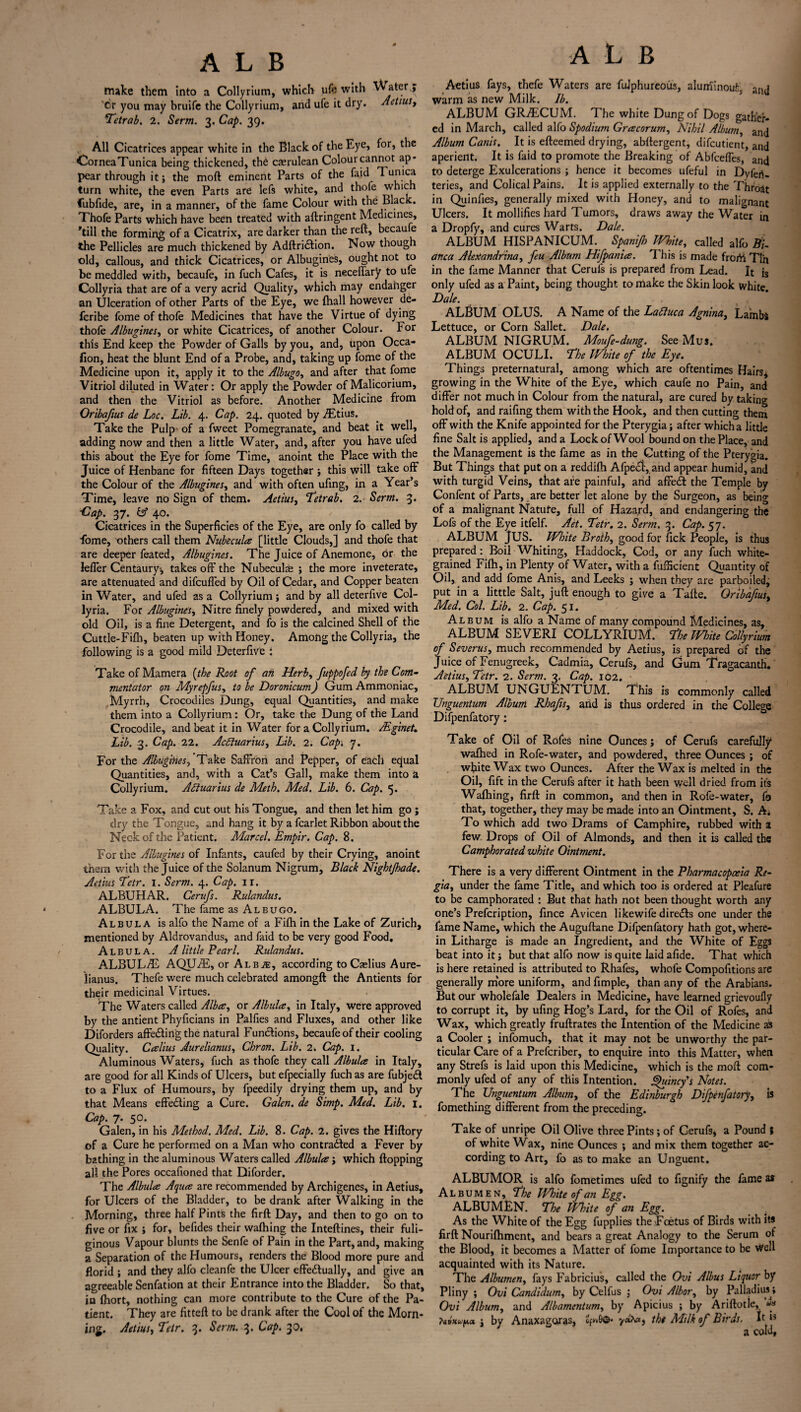 make them into a Collyrium, which ufe with Water,, Cr you may bruife the Collyrium, and ufe it dry. AetiuSy Tetrab. 2. Serm. 3. Cap. 39. All Cicatrices appear white in the Black of the Eye, for, the CorneaTunica being thickened, th6 caerulean Colourcannot ap* pear through it; the mod eminent Parts of the faid 1 u™ca turn white, the even Parts are lefs white, and thofe which lubfide, are, in a manner, of the fame Colour with the Black. Thofe Parts which have been treated with aftringent Medicines, ’till the forming of a Cicatrix, are darker than the reft, becaufe the Pellicles are much thickened by Adftriaion. Now though old, callous, and thick Cicatrices, or Albugines, ought not to be meddled with, becaufe, in fuch Cafes, it is neceffary to ufe Collyria that are of a very acrid Quality, which may endanger an Ulceration of other Parts of the Eye, we (hall however de- feribe fome of thofe Medicines that have the Virtue of dying thofe Albugines^ or white Cicatrices, of another Colour. For this End keep the Powder of Galls by you, and, upon Occa- fion, heat the blunt End of a Probe, and, taking up fome of the Medicine upon it, apply it to the Albugo, and after that fome Vitriol diluted in Water: Or apply the Powder of Malicorium, and then the Vitriol as before. Another Medicine from Oribafius de Loc. Lib. 4. Cap. 24. quoted by iEtius. Take the Pulp of a fweet Pomegranate, and beat it well, adding now and then a little Water, and, after you have ufed this about the Eye for fome Time, anoint the Place with the Juice of Henbane for fifteen Days together ; this will take off the Colour of the Albugines, and with often ufing, in a Year’s Time, leave no Sign of them. Aetius, Tetrab. 2. Serm. 3. ■Cap. 37. iA 40. Cicatrices in the Superficies of the Eye, are only fo called by fome, others call them Nubecula [little Clouds,] and thofe that are deeper feated, Albugines. The Juice of Anemone, or the lefler Centaury^ takes off the Nubecula ; the more inveterate, are attenuated and difeuffed by Oil of Cedar, and Copper beaten in Water, and ufed as a Collyrium; and by all deterfive Col¬ lyria. For Albugines^ Nitre finely powdered, and mixed with old Oil, is a fine Detergent, and fo is the calcined Shell of the Cuttle-Fifh, beaten up with Honey. Among the Collyria, the following is a good mild Deterfive : Take of Mamera {the Root of an Herb, fuppofed by the Com¬ mentator on Myrepfus, to be Doronicum) Gum Ammoniac, Myrrh, Crocodiles Dung, equal Quantities, and make them into a Collyrium: Or, take the Dung of the Land Crocodile, and beat it in Water for a Collyrium. Mginet. Lib. 3. Cap. 22. Acdiuariusy Lib. 2. Cap. 7. For the Albugines, Take Saffron and Pepper, of each equal Quantities, and, with a Cat’s Gall, make them into a Collyrium. Ailuarius de Meth. Med. Lib. 6. Cap. 5. Take a Fox, and cut out his Tongue, and then let him go ; dry the Tongue, and hang it by a fcarlet Ribbon about the Neck of the Patient. Marcel. Empir. Cap. 8. For the Albugines of Infants, caufed by their Crying, anoint them with the Juice of the Solanum Nigrum, Black Night/hade. Aetius Tetr. 1. Serm. 4. Cap. 11. ALBUHAR. Cerufs. Rulandus. ALBULA. The fame as Albugo. Albul a is alfo the Name of a Fifh in the Lake of Zurich, mentioned by Aldrovandus, and faid to be very good Food, Albula. A little Pearl. Rulandus. ALBUL/E AQUiE, or Albas, according toCaelius Aure- lianus. Thefe were much celebrated amongft the Antients for their medicinal Virtues. The Waters called Alba, or Albula, in Italy, were approved by the antient Phyficians in Palfies and Fluxes, and other like Diforders affe&ingtbe natural Functions, becaufe of their cooling Quality. Calius Aurelianus, Chron. Lib. 2. Cap. 1. Aluminous Waters, fuch as thofe they call Albula in Italy, are good for all Kinds of Ulcers, but efpecially fuch as are fubjedl to a Flux of Humours, by fpeedily drying them up, and by that Means effecting a Cure. Galen, de Simp. Med. Lib. 1. Cap. 7. 50. Galen, in his Method. Med. Lib. 8. Cap. 2. gives the Hiftory of a Cure he performed on a Man who contracted a Fever by bathing in the aluminous Waters called Albula; which flopping all the Pores occafioned that Diforder. The Albula Aqua are recommended by Archigenes, in Aetius, for Ulcers of the Bladder, to be drank after Walking in the Morning, three half Pints the firft Day, and then to go on to five or fix ; for, befides their wafhing the Inteftines, their fuli¬ ginous Vapour blunts the Senfe of Pain in the Part, and, making a Separation of the Humours, renders the Blood more pure and florid ; and they alfo cleanfe the Ulcer effedlually, and give an agreeable Senfation at their Entrance into the Bladder. So that, in fhort, nothing can more contribute to the Cure of the Pa¬ tient. They are fitteft to be drank after the Cool of the Morn¬ ing. Aetiusy Tetr. 3. Serm. 3. Cap. 30, A L B Aetius fays, thefe Waters are fuJphureous, aluminouk and warm as new Milk. lb. ALBUM GR/ECUM. The white Dung of Dogs gather¬ ed in March, called alfo Spodium Gracorum, Nihil Album, and Album Canis. It is efteemed drying, abftergent, difeutient, and aperient. It is faid to promote the Breaking of Abfceffes, and to deterge Exulcerations ; hence it becomes ufeful in Dyferi. teries, and Colical Pains. It is applied externally to the Throat in Quinfies, generally mixed with Honey, and to malignant Ulcers. It mollifies hard Tumors, draws away the Water in a Dropfy, and cures Warts. Dale. ALBUM HISPANICUM. Spanijh TVhite, called alfo Bi¬ anca AleXandrinay feu Album Hifpania. This is made frorti Tin in the fame Manner that Cerufs is prepared from Lead. It js only ufed as a Paint, being thought to make the Skin look white. Dale. ALBUM OLUS. A Name of the Laftuca Agnina, Lambs Lettuce, or Corn Sallet. Dale. ALBUM NIGRUM. Moufe-dung. See Mus. ALBUM OCULI. The mite of the Eye. Things preternatural, among which are oftentimes Hairs, growing in the White of the Eye, which caufe no Pain, and differ not much in Colour from the natural, are cured by taking hold of, and raifing them with the Hook, and then cutting them off with the Knife appointed for the Pterygia; after which a little fine Salt is applied, and a Lock of Wool bound on the Place, and the Management is the fame as in the Cutting of the Pterygia. But Things that put on a reddilh Afpe<Sl:, and appear humid, and with turgid Veins, that are painful, arid affe£t the Temple by Confent of Parts, are better let alone by the Surgeon, as being of a malignant Nature, full of Hazard, and endangering the Lofs of the Eye itfelf. Aet. Tetr. 2. Serm. 3. Cap. 57. ALBUM JUS. White Broth, good for fick People, is thus prepared : Boil Whiting, Haddock, Cod, or any fuch white¬ grained Filh, in Plenty of Water, with a fufficient Quantity of Oil, and add fome Anis, and Leeks ; when they are parboiledj put in a litttle Salt, juft enough to give a Tafte. Gribafius, Med. Col. Lib. 2. Cap. 51. Album is alfo a Name of many compound Medicines, as, ALBUM SEVERI COLLYRIUM. The mite Collyrium of Severus, much recommended by Aetius, is prepared of the Juice of Fenugreek, Cadmia, Cerufs, and Gum Tragacanth. Aetius, Tetr. 2. Serm. 3. Cap. 102. ALBUM UNGUENTUM. This is commonly called Vnguentum Album Rhafis, and is thus ordered in the College Difpenfatory: Take of Oil of Rofes nine Ounces; of Cerufs carefully1 wafhed in Rofe-water, and powdered, three Ounces ; of wffite Wax two Ounces. After the Wax is melted in the Oil, fift in the Cerufs after it hath been well dried from its Wafhing, firft in common, and then in Rofe-water, fo that, together, they may be made into an Ointment, S. A; To which add two Drams of Camphire, rubbed with a few Drops of Oil of Almonds, and then it is called the Camphorated white Ointment. There is a very different Ointment in the Pharmacopoeia Re¬ gia, under the fame Title, and which too is ordered at Pleafure to be camphorated : But that hath not been thought worth any one’s Prefcription, fince Avicen likewife directs one under the fame Name, which the Auguftane Difpenfatory hath got, where¬ in Litharge is made an Ingredient, and the White of Eggs beat into it; but that alfo now is quite laid afide. That which is here retained is attributed to Rhafes, whole Compofitions are generally more uniform, and Ample, than any of the Arabians. But our wholefale Dealers in Medicine, have learned grievoully to corrupt it, by ufing Hog’s Lard, for the Oil of Rofes, and Wax, which greatly fruftrates the Intention of the Medicine as a Cooler ; infomuch, that it may not be unworthy the par¬ ticular Care of a Prefcriber, to enquire into this Matter, when any Strefs is laid upon this Medicine, which is the moft com¬ monly ufed of any of this Intention. Quincy's Notes. The Vnguentum Album, of the Edinburgh Difpenfatory, is fomething different from the preceding. Take of unripe Oil Olive three Pints; of Cerufs, a Pound ; of white Wax, nine Ounces ; and mix them together ac¬ cording to Art, fo as to make an Unguent. ALBUMOR is alfo fometimes ufed to fignify the fame a* Albumen, The IVhite of an Egg. ALBUMEN. The IVhite of an Egg. . As the White of the Egg fupplies the Fcetus of Birds with its firft Nourilhment, and bears a great Analogy to the Serum of the Blood, it becomes a Matter of fome Importance to be Well acquainted with its Nature. The Albumen, fays Fabricius, called the Ovi Albus Liquor by Pliny ; Ovi Candidurn, by Celfus ; Ovi Albor, by Palladiiu; Ovi Album, and Albamentumy by Apicius ; by Ariftotle, «« ; by Anaxagoras, ZptO©* the Milk of Birds. It is a cold,