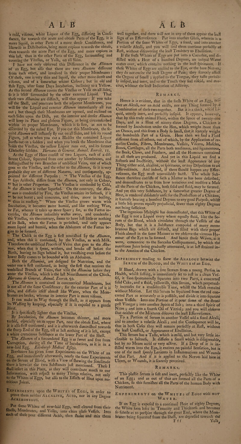 a cold, vifcous, white Liquor of the Egg, differing in Confi¬ dence, for towards the acute and obtufe Parts of the Egg, it is more liquid, in other Parts of a more denfe Confidence, and likewife in Didributiori, being more copious towards the obtufe, than towards the acute Part of the Egg, and more copious in this lad, than in the other Parts of the Egg, furrounding and covering the Vitellus, or Yolk, oh all Sides. I have not only obferved this Difference in the Albumen of an Egg, but alfo that there are two Albumens different from each other, and involved in their proper Membranes: Of thefe, one is very thin and liquid, the other more denfe and vifcous, and of a fomewhat whiter Colour ; but in old and dale Eggs, after fome Days Incubation, inclining to a Yellow. As this fecond Albumen covers the Vitellus or Yolk on all Sides, fo it is itfelf furrounded by the other external Liquid. That thefe two Albumina are diftindt, will thus appear : If you take off the Shell, and penetrate both the adjacent Membranes, you will fee the Liquid and exterior Albumen immediately all run out ; but though thefe Membranes are opened, and reclined on each Sides upon the Difh, yet the interior and denfer Albumen will keep its Place and globous Figure, as being circumfcribed within its proper Membrane, which is fo fine, as not to be difeerned by the naked Eye. If you cut this Membrane, the fe¬ cond Albumen will ihftantly fly out on all Sides, and lofe its round Figure, juft as when you cut a Bladder the contained Liquor hurfts out oh a fudden ; and when you break the Membrane that holds the Vitellus, the yellow Liquor runs out, and its former Globofity fubfides. Harvaus de Generat. Animal. Exercit. II. As the Eggs of Hens confift of two Liquors, each of a dif¬ ferent Colour, feparated from one another by Membranes, and diftinguifhed by two Branches of umbilical Veins, one of which goes to the Vitellus, and the other to the Albumen, fo it is very probable they are of different Natures, and confequently, ap¬ pointed for different Purpofes : “ The Vitellus of the Egg, “ fays Ariftotle, differs from the Albumen, not only in Colour, “ but in other Properties. The Vitellus is condenfed by Cold, *c the Albumen is rather liquefied. On the contrary, the Albu- men is condenfed by Fire, the Vitellus retains its Softnefs, if it “ be not burnt; and concretes, and dries, more in boiling, *c than in roaftingA When the Vitellus grows w’arm with Incubation, it becomes more humid, and like melting Wax, or Fat, whence it takes up more Space ; for, as the Foetus in- creafes, the Albumen infenfibly waftes away, and condenfes ; the Vitellus, on thecontrary, feems to have loft little or nothing of its Bulk, when the Foetus is perfected, and only appears more liquid and humid, when the Abdomen of the Foetus be¬ gins to be formed., The Chick in the Egg is firft nourifhed fiy the Albumen, and, when this is confumed, by the Vitellus, as with Milk. Therefore the umbilical Procefs of Veins that goes to the Albu¬ men, when that is fpent, withers, and breaks off before the Birth, leaving no Sign behind it, but vanifhing evert before the lower Belly comes to be bounded with an Abdomen. Both the Albumina, are defigned for Nutrition, and the outer one is firft confumed, as being the firft that receives the umbilical Branch of Veins, that vifit the Albumina before they enter the Vitellus, which is the laft Nourifhment of the Chick. Harveeus de Generat. Animal. Exercit. 59. The Albumen is contained in concentrical Membranes, but is not all of the fame Confidence ; for the exterior Part of it is thin, and diffufes itfelf almoft like Water, when the Mem¬ branes are broke, whereas its interior Part is more vifcous. It can make its Way through the Shell, as it appears from its Wafting by keeping, efpecially if it is expofed to a gentle Heat. It is fpecifically lighter than the Vitellus. By Incubation, the Albumen becomes thinner, and more turbid, efpecially on its upper Part, near the obtufe End, where it is alfo firft confumed ; and it is afterwards diminilhed towards the {harp End of the Egg, till at laft nothing of it is left, except a white cretaceous Subftance at the lower Part of the Shell. The Albumen of a fecundated Egg is as fweet and free from Corruption, during all the Time of Incubation, as it is in a new-laid Egg. Edinburgh Medical Ejjays. Boerhaave has given fome Experiments on the White of an Egg, and immediately afterwards, nearly the fame Experiments on the Serum of Blood, with a View of (hewing the Similitude there is betwixt the two Subftances juft mentioned. Thefe I {hall infert in this Place, as they will contribute much to our Information, with refpedl to many Things relative, not only to the Whites of Eggs, but alfo to the Effedls of Heat upon nu¬ tritious Juices. Experiments upon the Whites of Eggs', in order to prove them neither Alcaline, Acid, nor in any Degree Acrimonious. Put fome Whites of new-laid Eggs, well cleared from their Shells, Membranes, and Yolks, into clean glafs Veffels. Into each of thefe pour different Acids, then (hake and mix them Well together, and there will not in any of them appear the leait Sign of an Eftervefence. Put into another Glafs, wherein is a Portion of the fame Whites of Eggs, a fixed, and into another a volatile Alcali, and you will find them continue perfedtly at Reft, without difeovering the leaft Tendency to Ebullition. If the frefh Whites of Eggs are put into a Cucurbit, and di- ftilled with a Heat of a hundred Degrees, an infipid Water corhes over, which contaihs nothing in the leaft fpirituous. If thefe Whites of Eggs are applied to the Eye, or the bare Nerves, they do not excite the leaft Degree of Pain; they fcarcely affedt the Organs of Smell ; applied to the Tongue, they tafte perfect¬ ly infipid, and inert, and to the Touch they feel vifeid* and mu¬ cous, without the leaft Indication of Activity. Remarks. Hence it is evident, that in the frefn White of an Egg, nei¬ ther an Alcali, nor an Acid exifts, nor any Thing formed by a Combination of thefe two together. But it is a thick, viferd Li¬ quid, utterly inert, and perfectly infipid. It appears, however, that by this truly animal Fluid, within the Space of twenty-one Days, and in a Heat of ninety-three Degrees, a Chicken is formed by Incubation under the Hen, which weighs fnore than an Ounce, and this from a Body fo fmall, that it fcarcely weighs the hundredth Part of a Grain. Here then we find a Fluid different from all others, out of which, by the Application of re- quifite Caufes, Fibres, Membranes, Veffels, Vifcera, Mufcles, Bones, Cartilages, all the Parts both tendinous, and ligamentous, the Beak, Claws, and Feathers, and all the Humours contained in all thefe are produced. And yet in this Liquid we find a Softnefs and Inactivity, without the leaft Appearance of any Thing either acid, alcaline, or fpirituous, or any Difpofition to ari Effervefcence. And indeed, if there fhould happen any Effer- vefcence, the Egg muff unavoidably burft. The whole Sub¬ ftance therefore confifts of fuch a Matter as has been deferibed, and demonftrates to us frotn how tenacious and inactive a Mafs all the Parts of the Chicken, both folid and fluid, may be formed. And yet this very Subftance, by a fomewhat greater Degree of Heat, is rendered abfolutely unfit for the Production of a Chicken, it fcarcely bearing a hundred Degrees to any good Purpofe, whilft a little lefs proves equally prejudicial, fewer than eighty Degrees not being fufficient. The ingenious Malpighi has demonftrated, that this White of the Egg is not a Liquid every where equally fluid, like the Se¬ rum of the Blood, which circulates through the Veffels of the Body, but that it is a Subftance compofed of many mem¬ branous Bags which are diftineff, and filled with their proper Fluids almoft in the fame Manner as we obferve the vitreous Hu¬ mour of the Eye to be formed. And hence thofe Waves, as it were, concentric to the Sacculus Colliquamenti, by which the nutritious Juice being gradually attenuated, is at laft (trained in¬ to the Amnios of the Chicken. Experiment tending to fhew the Analogy betwixt the Serum of the Blood, and the Whit e of an Egg. If Blood, .drawn, with a free Stream from a young Perfon. in Health, whilft faffing, is immediately fet to reft in a clean Vef- fel, it foon fpontaneoufly feparates into two Parts, a concreted folid Cake, and a fluid, yellowifti, thin.Serum, which perpetual¬ ly^ increafes for a confiderable Time, whilft the Mafs remains without Motion. Let this Serum be feparated from the red con¬ creted Part as accurately as is poflible, and divide it into feparate clean Veffels. Into one Portion of it pour fome of the ftron- geft Vinegar ; into another Spirit of Salt; into a third Spirit of Nitre ; and into a fourth Oil of Vitriol ; and you will obferve that neither of the Mixtures difeover the leaft Effervefcence. To a Portion of Serum in another Veffel add a fixed Alcali,- and to another a volatile Alcali; and the Confequence will be, that in both Cafes they will remain perfectly at Reft, without the leaft Conflict, or Appearance of Ebullition. This Serum has a Tafte, which is mild, and but very little in¬ clinable to Saltnefs. It diffufes a Smell which is difagreeable, but by no Means acrid or very adtive. If a Drop of it is in- ftilled warm into the Eye, it excites no painful Senfation, but is one of the molt fpeedy Lenients in Inflammations and Wounds of that Part. And if it is applied to the Nerves laid bare ift Ulcers, or Wounds, it is fcarcely perceived. Remarks; This plaftic Serum is foft and inert, perfectly like the White of an Egg; and as out of that are formed all the Parts of a Chicken, fo this furnifties all the Parts of the human Body with Nutriment. Experiments on the Whites of Eggs with hot Water. If an Egg is expofed to a continual Heat of eighty Degrees,- the White foon lofes its Tenacity and Thicknefs, and becomes fo fubtile as to perfpire through the great End, where the Mem¬ branes being feparated from the Shell, are depreffed towards thd F f f Yolkw