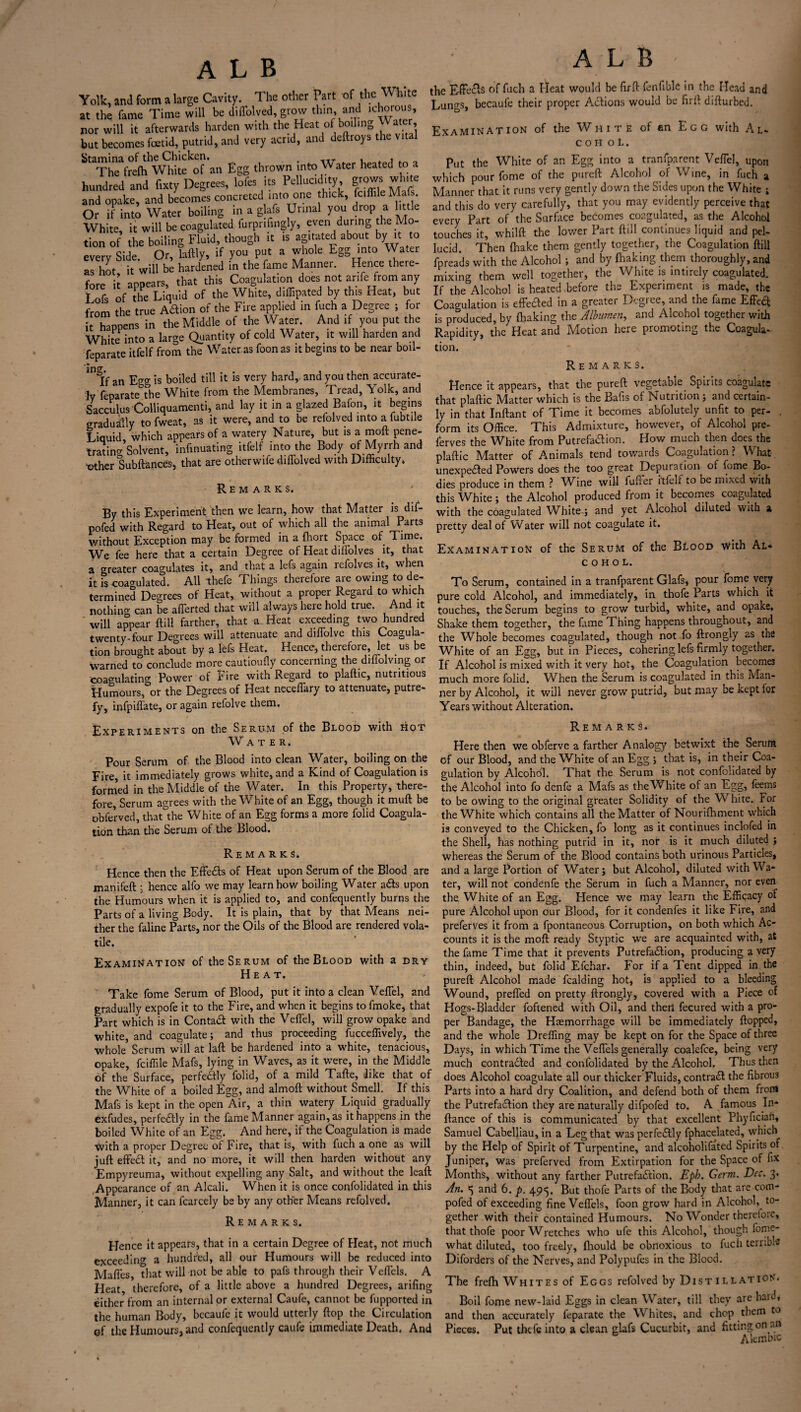 Yolk, and form a large Cavity. The other Part of the White at the fame Time will be diflblved, grow thin and ichorous nor will it afterwards harden with the Heat of bo,hng Water but becomes foetid, putrid, and very acrid, and deftroys the Stamina of the Chicken. ir , , The frefti White of an Egg thrown into Water heated to a hundred and fixty Degrees, lofes its Pcllucidity grows white and opake, and becomes concreted into one thick, fciffile Mafs Or if into Water boiling in a g afs Urinal you drop a little White, it will be coagulated furprifingly, even during the Mo¬ tion of the boiling Fluid, though it is agitated about by it to every Side. Or, laftly, if you put a whole Egg into Water as hot it will be hardened in the fame Manner. Hence there¬ fore it appears, that this Coagulation does not anfe from any I ofs of the Liquid of the White, diffipated by this Heat, but from the true A&ion of the Fire applied in fuch a Degree ; for it happens in the Middle of the Water. And if you put the White into a large Quantity of cold Water, it will harden and feparate itfelf from the Water as foonas it begins to be near boil- in' if an Ejrg- is boiled till it is very hard,, and you then accurate¬ ly feparate the White from the Membranes, Tread, Yolk, and Sacculus Colliquamenti, and lay it in a glazed Baffin, it begins gradually to fweat, as it were, and to be refolved into a lubtile Liquid, which appears of a watery Nature, but is a moft pene¬ trating Solvent, infinuating itfelf into the Body of Myrrh and trther Subftances, that are otherwife diflblved with Difficulty. Remarks. By this Experiment then we learn, how that Matter is dif- nofed with Regard to Heat, out of which all the animal Parts without Exception may be formed in a fhort Space of Time. We fee here that a certain Degree of Heat diflolves it, that a greater coagulates it, and that a lefs again refolves it, when it is coagulated. All thefe Things therefore are owing to de¬ termined Degrees of Heat, without a proper Regard to which nothing can be afferted that will always here hold true. And it will appear ftill farther, that a Heat exceeding two hundred twenty-four Degrees will attenuate and dilTolve this Coagula¬ tion brought about by a lefs Heat. Hence, therefore, let us be warned to conclude more cautioufly concerning the diffolving or coagulating Power of Fire with Regard to plaftic, nutritious Humours, or the Degrees of Heat neceffary to attenuate, putre¬ fy, infpiflate, or again refolve them. ALB the EffeCis of fuch a Heat would be firft ffinfible in the Head and Lungs, becaufe their proper Actions would be firft difturbed. Examination of the White of an Egg with Al- c o h o L. Put the White of an Egg into a tranfparent Veflel, upon which pour fome of the pureft Alcohol of Wine, in fuch a Manner that it runs very gently down the Sides upon the White ; and this do very carefully, that you may evidently perceive that every Part of the Surface becomes coagulated, as the Alcohol touches it, whilft the lower Part ftill continues liquid and pel¬ lucid. Then {hake them gently together, the Coagulation ftill fpreads with the Alcohol ; and by fhaking them thoroughly, and mixing them well together, the White is intirely coagulated. If the Alcohol is heated before the Experiment is made, the Coagulation is effeded in a greater Degree, and the fame EffeCt is produced, by ftiaking the Albumen, and Alcohol together with Rapidity, the Heat and Motion here promoting the Coagula¬ tion. Remarks. Hence it appears, that the pureft vegetable Spirits coagulate that plaftic Matter which is the Bafis of Nutrition ; and certain¬ ly in that Inftant of Time it becomes abfolutely unfit to per¬ form its Office. This Admixture, however, of Alcohol pre- ferves the White from Putrefa&ion. How much then docs the plaftic Matter of Animals tend towards Coagulation ? What unexpected Powers does the too great Depuration of fome Bo¬ dies produce in them ? AVine will fuffer itlelf to be mixed with this White; the Alcohol produced from it becomes coagulated with the coagulated White-; and yet Alcohol diluted with a pretty deal of Water will not coagulate it. Examination of the Serum of the Blood with Al¬ cohol. To Serum, contained in a tranfparent Glafs, pour fome very pure cold Alcohol, and immediately, in thofe Parts which it touches, the Serum begins to grow turbid, white, and opake. Shake them together, the fame Thing happens throughout, and the Whole becomes coagulated, though not fo ftrongly as the White of an Egg, but in Pieces, cohering lefs firmly together. If Alcohol is mixed with it very hot, the Coagulation becomes much more folid. When the Serum is coagulated in this Man¬ ner by Alcohol, it will never grow putrid, but may be kept for Ypstq without Alrpratinn. Experiments on the Serum of the Blood with hot Water. Pour Serum of. the Blood into clean Water, boiling on the Fire, it immediately grows white, and a Kind of Coagulation is formed in the Middle of the Water. In this Property, there¬ fore, Serum agrees with the White of an Egg, though it muft be obferved, that the White of an Egg forms a more folid Coagula¬ tion than the Serum of the Blood. Remarks. Hence then the EffeCts of Heat upon Serum of the Blood are manifeft ; hence alfo we may learn how boiling Water aCts upon the Humours when it is applied to, and confequently burns the Parts of a living Body. It is plain, that by that Means nei¬ ther the faline Parts, nor the Oils of the Blood are rendered vola¬ tile. Examination of the Serum of the Blood with a dry Heat. Take fome Serum of Blood, put it into a clean Veflel, and gradually expofe it to the Fire, and when it begins to fmoke, that Part which is in ContaCl with the Veflel, will grow opake and white, and coagulate; and thus proceeding fucceffively, the whole Serum will at laft be hardened into a white, tenacious, opake, feiffile Mafs, lying in Waves, as it were, in the Middle of the Surface, perfeCfly folid, of a mild Tafte, like that of the White of a boiled Egg, and almoft without Smell. If this Mafs is kept in the open Air, a thin watery Liquid gradually exfudes, perfe&ly in the fame Manner again, as it happens in the boiled White of an Egg. And here, if the Coagulation is made with a proper Degree of Fire, that is, with fuch a one as will juft effeCt it, and no more, it will then harden without any Empyreuma, without expelling any Salt, and without the leaft Appearance of an Alcali. When it is once confolidated in this Manner, it can fcarcely be by any other Means refolved. Remarks. Hence it appears, that in a certain Degree of Heat, not much exceeding a hundred, all our Humours will be reduced into Mafies, that will not be able to pafs through their Veflels. A Heat therefore, of a little above a hundred Degrees, arifing either from an internal or external Caufe, cannot be fupported in the human Body, bccaufe it would utterly flop the Circulation 0f the Humours, and confequently caufe immediate Death. And Remarks. Here then we obferve a farther Analogy betwixt the Serum of our Blood, and the White of an Egg ; that is, in their Coa¬ gulation by Alcohol. That the Serum is not confolidated by the Alcohol into fo denfe a Mafs as the White of an Egg, feerns to be owing to the original greater Solidity of the White. For the White which contains all the Matter of Nourifhment which is conveyed to the Chicken, fo long as it continues inclofed in the Shell, has nothing putrid in it, nor is it much diluted ; whereas the Serum of the Blood contains both urinous Particles, and a large Portion of Water; but Alcohol, diluted with Wa¬ ter, will not condenfe the Serum in fuch a Manner, nor even the White of an Egg. Hence we may learn the Efficacy of pure Alcohol upon our Blood, for it condenfes it like Fire, and preferves it from a fpontaneous Corruption, on both which Ac¬ counts it is the moft ready Styptic we are acquainted with, at the fame Time that it prevents Putrefaction, producing a very thin, indeed, but folid Efchar. For if a Tent dipped in the pureft Alcohol made fealding hot, is applied to a bleeding Wound, prefled on pretty ftrongly, covered with a Piece of Hogs-Bladder foftened with Oil, and therl fecured with a pro¬ per Bandage, the Haemorrhage will be immediately flopped, and the whole Dreffing may be kept on for the Space of three Days, in which Time the Veflels generally coalefce, being very much contracted and confolidated by the Alcohol. Thus then does Alcohol coagulate all our thicker Fluids, contraCt the fibrous Parts into a hard dry Coalition, and defend both of them from the PutrefaCtion they are naturally difpofed to. A famous In- ftance of this is communicated by that excellent Phyfician, Samuel Cabelliau, in a Leg that was perfectly fphacelated, which by the Help of Spirit of Turpentine, and alcoholifated Spirits of Juniper, was preferved from Extirpation for the Space of fix Months, without any farther PutrefaCtion. Eph. Germ. Dec. 3* An. 5 and 6. p. 495. But thofe Parts of the Body that are com- pofed of exceeding fine Veflels, foon grow hard in Alcohol,^ to¬ gether with their contained Humours. No Wonder therefore, that thofe poor Wretches who ufe this Alcohol, though fome- what diluted, too freely, fhould be obnoxious to fuch terrible Diforders of the Nerves, and Polypufes in the Blood. The frefti Whites of Eggs refolved by Dist illation. Boil fome new-laid Eggs in clean Water, till they are hard, and then accurately feparate the Whites, and chop them to Pieces. Put thefe into a clean glafs Cucurbit, and fitting on an Alembic