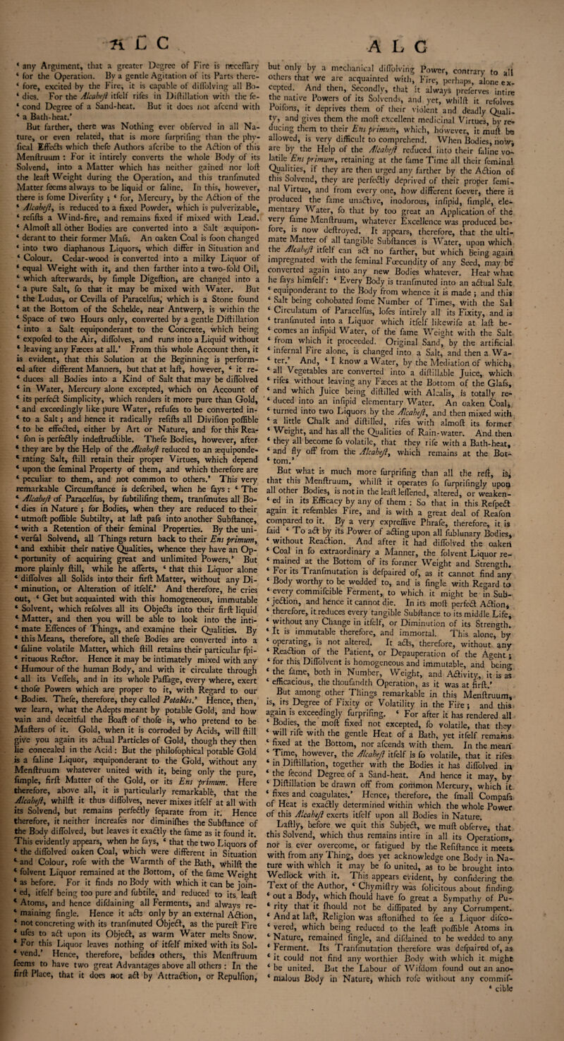 fiCC., A L C 4 any Argument, that a greater Degree of Fire is rrcceffary * for the Operation. By a gentle Agitation of its Parts thcre- 4 fore, excited by the Fire, it is capable of dill'olving all Bo- * dies. For the Alcahejl itfelf riles in Difiliation with the fe- * cond Degree of a Sand-heat. But it does not afcend with * a Bath-heat.’ But farther, there was Nothing ever obferved in all Na¬ ture, or even related, that is more furprifing than the phv- fical Effedts which thefe Authors afcribe to the A<5lion of this Menftruum : For it intirely converts the whole Body of its Solvend, into a Matter which has neither gained nor loll the leall Weight during the Operation, and this tranfmuted Matter fecms always to be liquid or faline. In this, however, there is fome Diverfity ; * for, Mercury, by the Action of the ‘ Alcabeji, is reduced to a fixed Powder, which is pulverizable, 4 refills a Wind-fire, and remains fixed if mixed with Lead. * Almofl all other Bodies are converted into a Salt zequipon- 4 derant to their former Mafs. An oaken Coal is foon changed * into two diaphanous Liquors, which differ in Situation and ‘ Colour. Cedar-wood is converted into a milky Liquor of 4 equal Weight with it, and then farther into a two-fold Oil, ‘ which afterwards, by fimple Digeflion, are changed into a 4 a pure Salt, fo that it may be mixed with Water. But 4 the Ludus, or Cevilla of Paracelfus,' which is a Stone found 4 at the Bottom of the Schelde, near Antwerp, is within the 4 Space of two Hours only, converted by a gentle Diflillation * into a Salt equiponderant to the Concrete, which being ‘ expofed to the Air, diffolves, and runs into a Liquid without ‘ leaving any Faeces at all.’ From this whole Account then, it is evident, that this Solution at the Beginning is perform¬ ed after different Manners, but that at lafl, however, 4 it re- * duces all Bodies into a Kind of Salt that may be diffolved 4 in Water, Mercury alone excepted, which on Account of 4 its perfect Simplicity, which renders it more pure than Gold, 4 and exceedingly like pure Water, refufes to be converted in- 4 to a Salt j and hence it radically refills all Divifion poflible * to be effedled, either by Art or Nature, and for this Rea- 4 fon is perfectly indeftru&ible. Thefe Bodies, however, after 4 they are by the Help of the Alcahejl reduced to an sequiponde- c rating Salt, flill retain their proper Virtues, which depend 4 upon the feminal Property of them, and which therefore are 4 peculiar to them, and not common to others.’ This very remarkable Circumflance is deferibed, when he fays : 4 The 4 Alcahejl of Paracelfus, by fubtilifing them, tranfmutes all Bo- 4 dies in Nature ; for Bodies, when they are reduced to their 4 utmofl poflible Subtilty, at lafl pafs into another Subfiance, 4 with a Retention of their feminal Properties. By the uni- 4 verfal Solvend, all Things return back to their Em primum, 4 and exhibit their native Qualities, whence they have an Op- 4 portunity of acquiring great and unlimited Powers/ But more plainly flill, while he afferts, 4 that this Liquor alone 4 diffolves all Solids into their firfl Matter, without any Di- 4 minution, or Alteration of itfelf/ And therefore, he cries out, * Get but acquainted with this homogeneous, immutable 4 Solvent, which refolves all its Objedls into their firfl liquid 4 Matter, and then you will be able to look into the inti- 4 mate Effences of Things, and examine their Qualities. By 4 this Means, therefore, all thefe Bodies are converted into a 4 faline volatile Matter, which flill retains their particular fpi- 4 rituous Re&or. Hence it may be intimately mixed with any 4 Humour of the human Body, and with it circulate through 4 all its Veffels, and in its whole Paffage, every where, exert 4 thofe Powers which are proper to it, with Regard to our 4 Bodies. Thefe, therefore, they called Potables/ Hence, then, we learn, what the Adepts meant by potable Gold, and how vain and deceitful the Boafl of thofe is, who pretend to be Mailers of it. Gold, when it is corroded by Acids, will flill give you again its actual Particles of Gold, though they then lie concealed in the Acid : But the philofophical potable Gold is a faline Liquor, sequiponderant to the Gold, without any Menftruum whatever united with it, being only the pure, fimple, firfl Matter of the Gold, or its Ens primum. Here therefore, above all, it is particularly remarkable, that the Alcahejl, whilft it thus diffolves, never mixes itfelf at all with its Solvend, but remains perfectly feparate from it. Hence therefore, it neither increafes nor diminifhes the Subftance of the Body diffolved, but leaves it exactly the fame as it found it. This evidently appears, when he fays, * that the two Liquors of 4 the diffolved oaken Coal, which were different in Situation 4 and Colour, rofe with the Warmth of the Bath, whilft the 4 folvent Liquor remained at the Bottom, of the fame Weight 4 as before. For it finds no Body with which it can be joTn- 4 ed, itfelf being too pure and fubtile, and reduced to its leaft 4 Atoms, and hence difdaining all Ferments, and always re- 4 maining fingle. Hence it a£b only by an external Action 4 not concreting with its tranfmuted Objetft, as the pureft Fire 4 ufes to adl upon its Objedl, as warm Water melts Snow. 4 hor this Liquor leaves nothing of itfelf mixed with its Sol- 4 vend.’ Hence, therefore, befides others, this Menftruum feems to have two great Advantages above all others: In the firfl Place, that it does not a£t by Attraction, or Repulfion, but only by a mechanical diffolvihg Power, contrary to alt others that we are acquainted with, Fire, perhaps, alone ex¬ cepted. And then. Secondly, that it always preferves intire the native Powers of its Solvends, and yet, whilft it refolves Poifons, it deprives them of their violent and deadly Quali¬ ty, and gives them the mofl excellent medicinal Virtues, by re¬ ducing them to their Ens primum, which, however., it muft be allowed, is very difficult to comprehend. When Bodies, now^ are by the Help of the AUaheJl recfuced into their faline vo¬ latile Ens primum, retaining at the fame Time all their feminal Qualities, if they are then urged any farther by the Adiion of this Solvend, they are perfectly deprived of their proper femi¬ nal Virtue, and from every one, how different foever, there is produced the fame unadlive, inodorous, infipid, fimple, ele¬ mentary W ater, fo that by too great an Application of the very fame Menftruum, whatever Excellence was produced be¬ fore, is now deftroyed. It appears* therefore, that the ulti¬ mate Matter of all tangible Subftances is Water, upon which the Alcahejl itfelf can adt no farther, but which being agaixi impregnated with the feminal Foecuridity of any Seed, may be converted again into any new Bodies whatever. Heair what he fays himfelf. Every Body is tranfmuted into an adtual Salt ‘ equiponderant to the Body from whence it is made ; and this ‘ Salt being cohobated fome Number of Times, with the Sal ‘ Circulatum of Paracellus, lofes intirely all its Fixity, and is * tranfmuted into a Liquor which itfelf likewife at lafl be- 4 comes an infipid Water, of the fame Weight with the Salt 4 from which it proceeded. Original Sand^ by the artificial infernal Fire alone, is changed into a Salt, and then a Wa¬ ter. And, 4 I know a Water, by the Mediation of which* all Vegetables are converted into a diftillable Juice, which 4 rifes without leaving any Faeces at the Bottom of the Glafs, and which Juice being diftilled with Alcalis, is totally re- 4 duced into an infipid elementary Water. An oaken Coal, 4 turned into two Liquors by the Alcahejl, and then mixed with a little Chalk and diftilled, rifes with almofl its former 4 Weight, and has all the Qualities of Rain-water. And then 4 they all become fo volatile, that they rife with a Bath-heat, 4 and fly off from the Alcahejl, which remains at the Bot- 4 tom.’ But what is much more furprifing than all the reft, that this Menftruum, whilft it operates fo furprifingly upon all other Bodies, is not in the leaft leffened, altered, or weaken- 4 ed in its Efficacy by any of them : So that in this Refpea again it refembles Fire, and is with a great deal of Reafon compared to it. By a very expreffive Phrafe, therefore, it is faid 4 To a£l by its Power of adting upon all fublunary Bodies, 4 without Reaction. And after it had diffolved the oaken Coal in fo extraordinary a Manner, the folvent Liquor re- 4 mained at the Bottom of its former Weight and Strength. 4 For its Tranfmutation is defpaired of, as it cannot find&any 4 Body worthy to be wedded to, and is fingle with Regard to 4 every commifcible Ferment, to which it might be in Sub- 4 je&ion, and hence it cannot die. In its moll perfect Action, 4 therefore, it reduces every tangible Subftance to its middle Life, 4 without any Change in itfelf, or Diminution of its Strength. 4 It is immutable therefore, and immortal. This alone, by operating, is not altered. It a£ts, therefore, without any 4 Rea&ion of the Patient, or Depauperation of the Ageht; 4 for this Diffolvent is homogeneous and immutable, and being 4 the fit me, both in Number, Weight, and Activity., it is as 4 efficacious, the thoufandth Operation, as it was at firfl.’ But among other Things remarkable in this Menftruum, is, its Degree of Fixity or Volatility in the Fire ; and this again is exceedingly furprifing. 4 For after it has rendered all 4 Bodies, the mofl fixed not excepted, fo volatile, that they 4 will rife with the gentle Heat of a Bath, yet itfelf emarns fixed at the Bottom, nor afeends with them. In the mean 4 Time, however, the Alcahejl itfelf is fo volatile, that it rifes 4 in Diflillation, together with the Bodies it has diffolved in 4 the fecond Degree of a Sand-heat. And hence it may, by 4 Diflillation be drawn off from common Mercury, which it 4 fixes and coagulates/ Hence* therefore, the fmall Compafs of Heat is exactly determined within which the whole Power of this Alcahejl exerts itfelf upon all Bodies in Nature. Laftly, before we quit this Subject, we muft obferve, that this Solvend, which thus remains inti re in all its Operations, nor is ever overcome, or fatigued by the Refiflance it meets with from arty Thing, does yet acknowledge one Body in Na¬ ture with which it may be fo united, as to be brought into Wedlock with it. Tins appears evident, by confidering the Text of the Author, 4 Chymiftry was folicitous about finding 4 out a Body, which fhould have fo great a Sympathy of Pu- 4 rity that it fhould not be diflipated by any Corrumpent. 4 And at lafl, Religion was aftonifhed to fee a Liquor difeo- 4 vered, which being reduced to the leaft poflible Atoms in 4 Nature, remained fingle, and difdained to be wedded to any 4 Ferment. Its Tranfmutation therefore was defpaired of, as 4 it could not find any worthier Body with which it might 4 be united. But the Labour of Wifdom found out an ano- 4 malous Body in Nature* which rofe without any commif- * cible